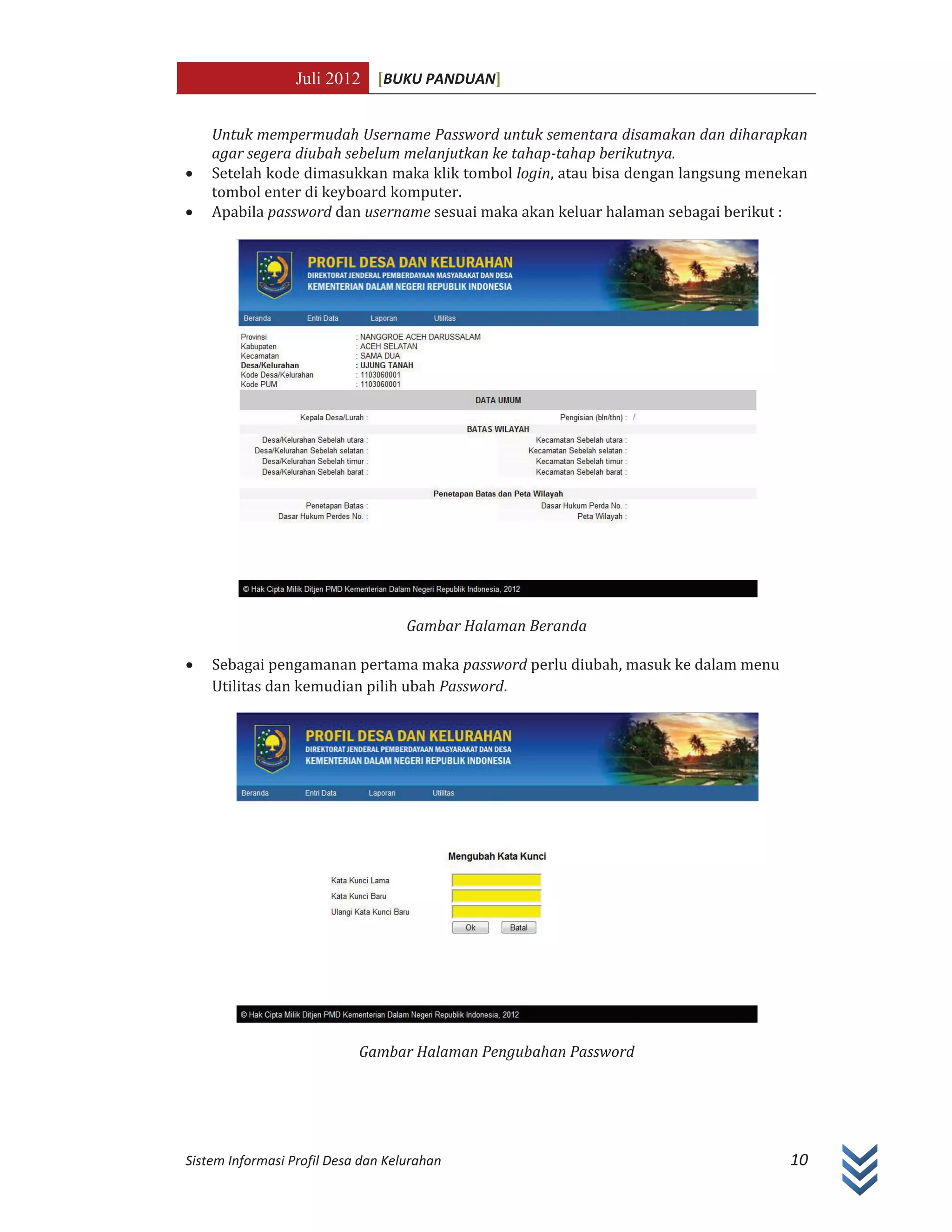 Juli 2012 [BUKU PANDUAN]
Sistem Informasi Profil Desa dan Kelurahan 10
Untuk mempermudah Username Password untuk sementara disamakan dan diharapkan
agar segera diubah sebelum melanjutkan ke tahap-tahap berikutnya.
x Setelah kode dimasukkan maka klik tombol login, atau bisa dengan langsung menekan
tombol enter di keyboard komputer.
x Apabila password dan username sesuai maka akan keluar halaman sebagai berikut :
Gambar Halaman Beranda
x Sebagai pengamanan pertama maka password perlu diubah, masuk ke dalam menu
Utilitas dan kemudian pilih ubah Password.
Gambar Halaman Pengubahan Password
 