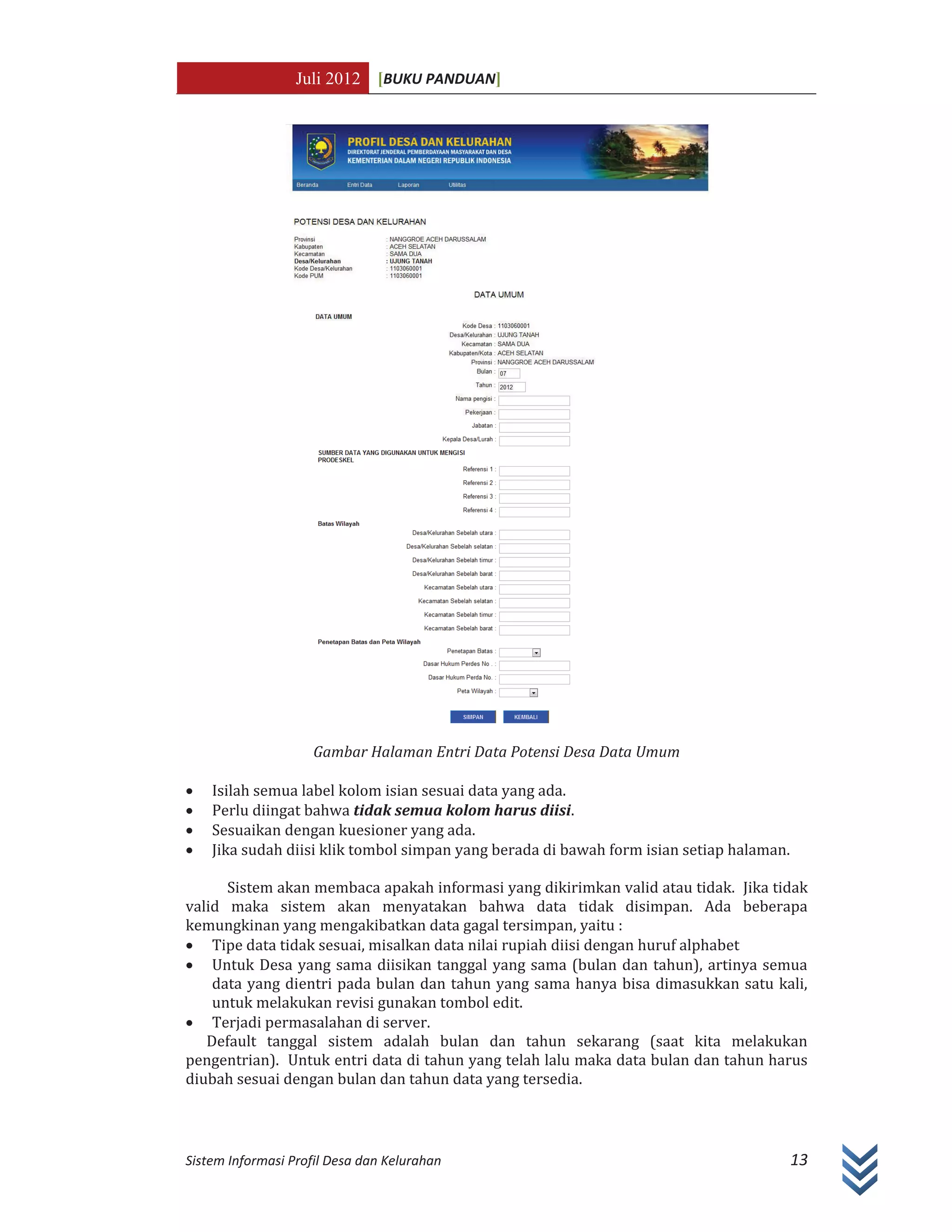 Juli 2012 [BUKU PANDUAN]
Sistem Informasi Profil Desa dan Kelurahan 13
Gambar Halaman Entri Data Potensi Desa Data Umum
x Isilah semua label kolom isian sesuai data yang ada.
x Perlu diingat bahwa tidak semua kolom harus diisi.
x Sesuaikan dengan kuesioner yang ada.
x Jika sudah diisi klik tombol simpan yang berada di bawah form isian setiap halaman.
Sistem akan membaca apakah informasi yang dikirimkan valid atau tidak. Jika tidak
valid maka sistem akan menyatakan bahwa data tidak disimpan. Ada beberapa
kemungkinan yang mengakibatkan data gagal tersimpan, yaitu :
x Tipe data tidak sesuai, misalkan data nilai rupiah diisi dengan huruf alphabet
x Untuk Desa yang sama diisikan tanggal yang sama (bulan dan tahun), artinya semua
data yang dientri pada bulan dan tahun yang sama hanya bisa dimasukkan satu kali,
untuk melakukan revisi gunakan tombol edit.
x Terjadi permasalahan di server.
Default tanggal sistem adalah bulan dan tahun sekarang (saat kita melakukan
pengentrian). Untuk entri data di tahun yang telah lalu maka data bulan dan tahun harus
diubah sesuai dengan bulan dan tahun data yang tersedia.
 