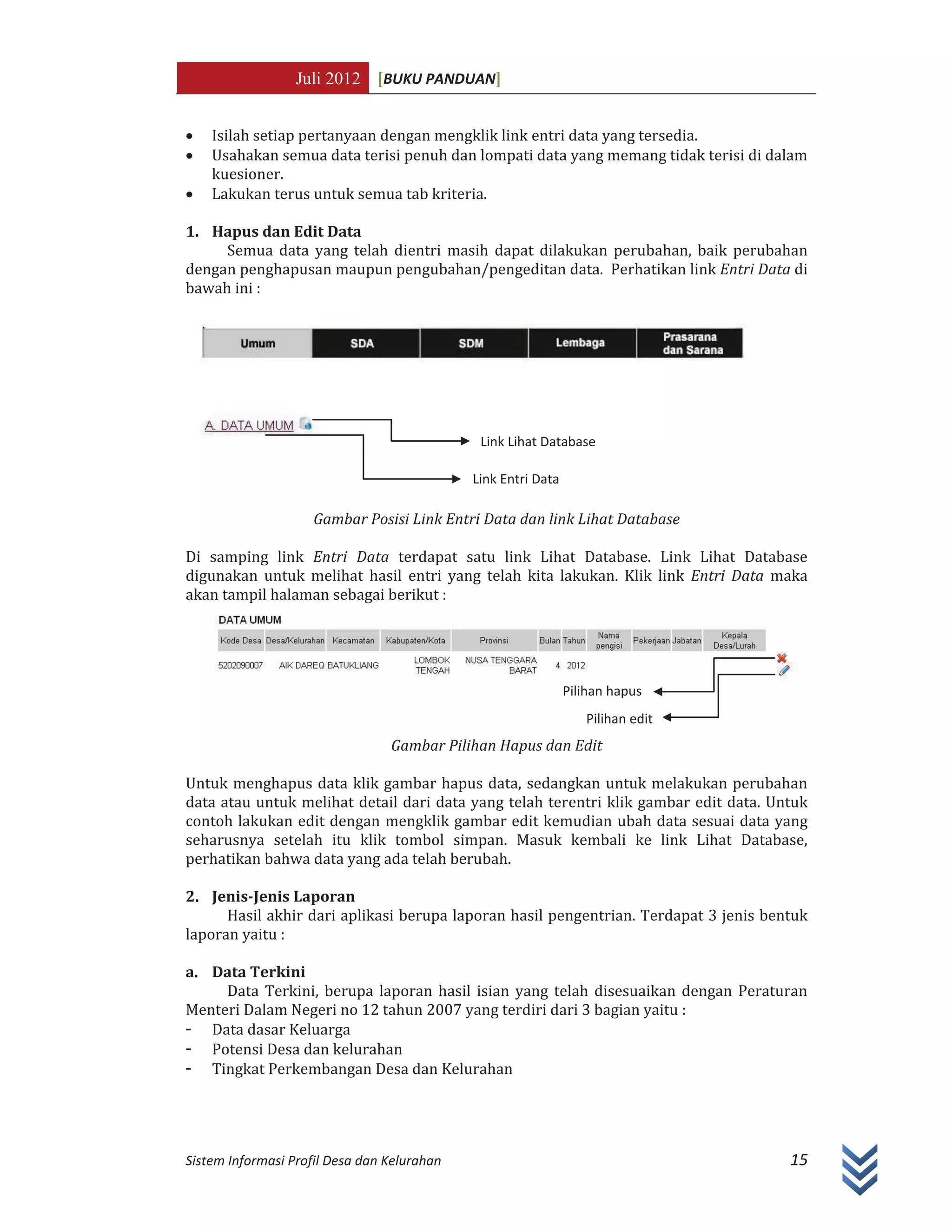 Juli 2012 [BUKU PANDUAN]
Sistem Informasi Profil Desa dan Kelurahan 15
x Isilah setiap pertanyaan dengan mengklik link entri data yang tersedia.
x Usahakan semua data terisi penuh dan lompati data yang memang tidak terisi di dalam
kuesioner.
x Lakukan terus untuk semua tab kriteria.
1. Hapus dan Edit Data
Semua data yang telah dientri masih dapat dilakukan perubahan, baik perubahan
dengan penghapusan maupun pengubahan/pengeditan data. Perhatikan link Entri Data di
bawah ini :
Gambar Posisi Link Entri Data dan link Lihat Database
Di samping link Entri Data terdapat satu link Lihat Database. Link Lihat Database
digunakan untuk melihat hasil entri yang telah kita lakukan. Klik link Entri Data maka
akan tampil halaman sebagai berikut :
Gambar Pilihan Hapus dan Edit
Untuk menghapus data klik gambar hapus data, sedangkan untuk melakukan perubahan
data atau untuk melihat detail dari data yang telah terentri klik gambar edit data. Untuk
contoh lakukan edit dengan mengklik gambar edit kemudian ubah data sesuai data yang
seharusnya setelah itu klik tombol simpan. Masuk kembali ke link Lihat Database,
perhatikan bahwa data yang ada telah berubah.
2. Jenis-Jenis Laporan
Hasil akhir dari aplikasi berupa laporan hasil pengentrian. Terdapat 3 jenis bentuk
laporan yaitu :
a. Data Terkini
Data Terkini, berupa laporan hasil isian yang telah disesuaikan dengan Peraturan
Menteri Dalam Negeri no 12 tahun 2007 yang terdiri dari 3 bagian yaitu :
- Data dasar Keluarga
- Potensi Desa dan kelurahan
- Tingkat Perkembangan Desa dan Kelurahan
Link Lihat Database
Link Entri Data
Pilihan hapus
Pilihan edit
 