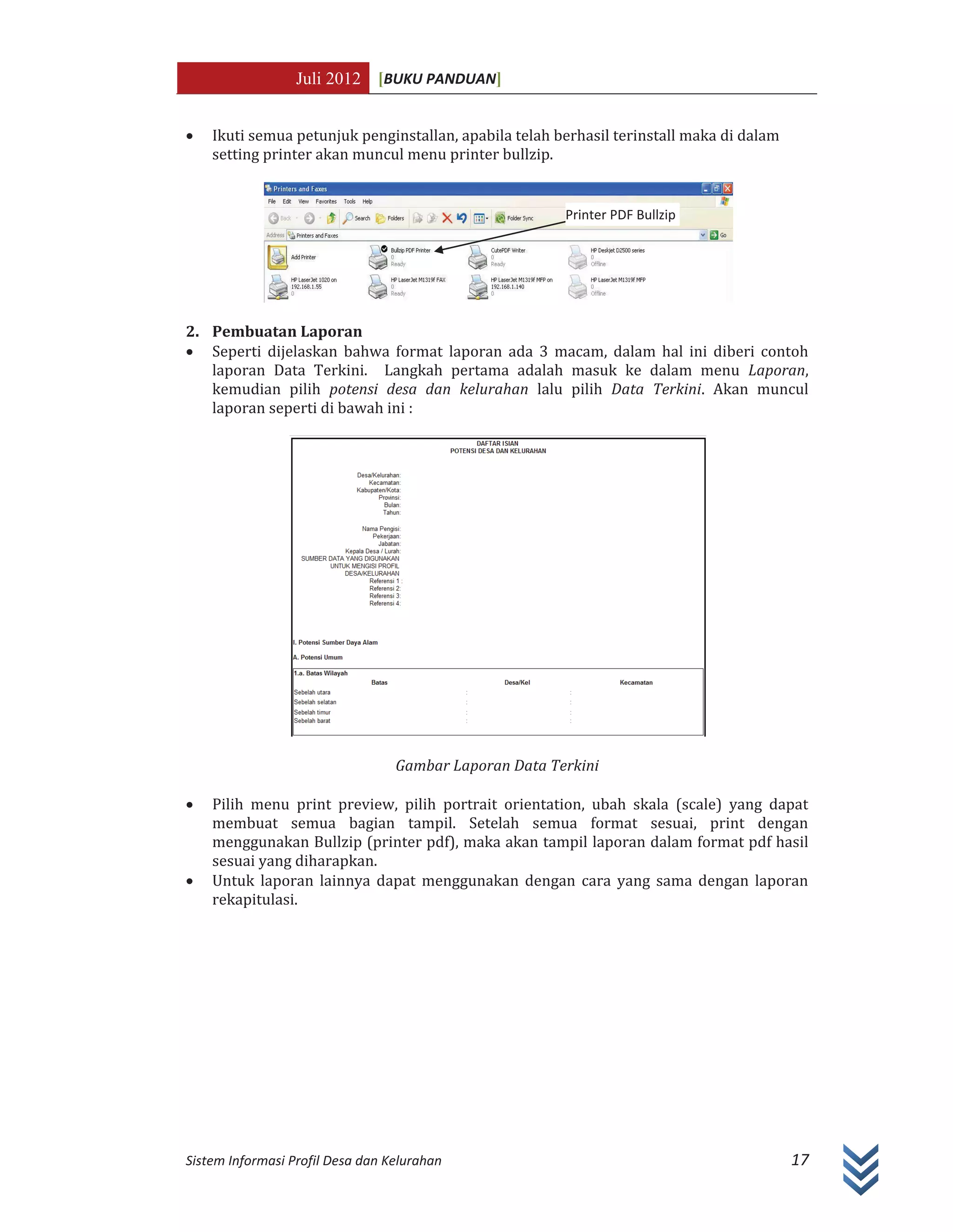 Juli 2012 [BUKU PANDUAN]
Sistem Informasi Profil Desa dan Kelurahan 17
x Ikuti semua petunjuk penginstallan, apabila telah berhasil terinstall maka di dalam
setting printer akan muncul menu printer bullzip.
2. Pembuatan Laporan
x Seperti dijelaskan bahwa format laporan ada 3 macam, dalam hal ini diberi contoh
laporan Data Terkini. Langkah pertama adalah masuk ke dalam menu Laporan,
kemudian pilih potensi desa dan kelurahan lalu pilih Data Terkini. Akan muncul
laporan seperti di bawah ini :
Gambar Laporan Data Terkini
x Pilih menu print preview, pilih portrait orientation, ubah skala (scale) yang dapat
membuat semua bagian tampil. Setelah semua format sesuai, print dengan
menggunakan Bullzip (printer pdf), maka akan tampil laporan dalam format pdf hasil
sesuai yang diharapkan.
x Untuk laporan lainnya dapat menggunakan dengan cara yang sama dengan laporan
rekapitulasi.
Printer PDF Bullzip
 