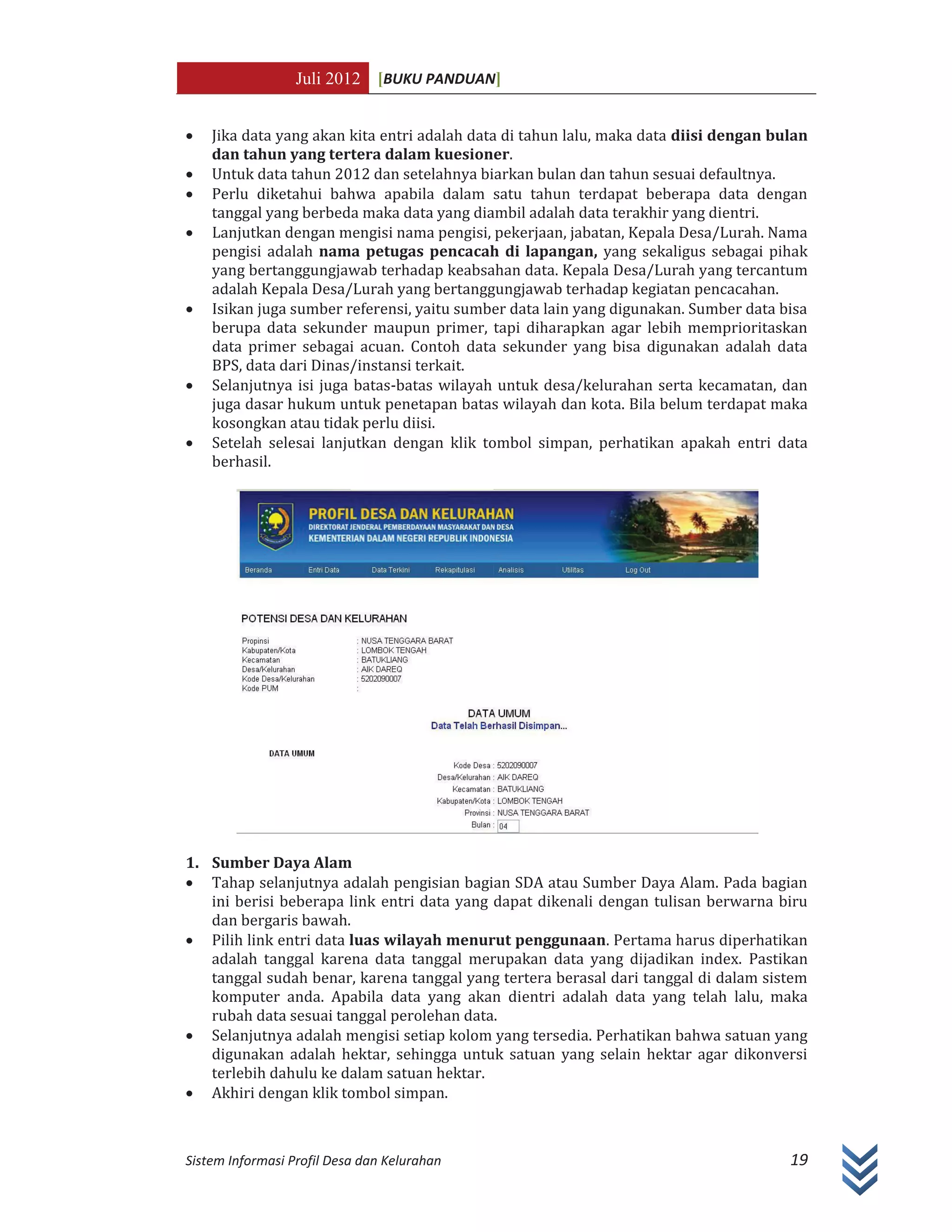Juli 2012 [BUKU PANDUAN]
Sistem Informasi Profil Desa dan Kelurahan 19
x Jika data yang akan kita entri adalah data di tahun lalu, maka data diisi dengan bulan
dan tahun yang tertera dalam kuesioner.
x Untuk data tahun 2012 dan setelahnya biarkan bulan dan tahun sesuai defaultnya.
x Perlu diketahui bahwa apabila dalam satu tahun terdapat beberapa data dengan
tanggal yang berbeda maka data yang diambil adalah data terakhir yang dientri.
x Lanjutkan dengan mengisi nama pengisi, pekerjaan, jabatan, Kepala Desa/Lurah. Nama
pengisi adalah nama petugas pencacah di lapangan, yang sekaligus sebagai pihak
yang bertanggungjawab terhadap keabsahan data. Kepala Desa/Lurah yang tercantum
adalah Kepala Desa/Lurah yang bertanggungjawab terhadap kegiatan pencacahan.
x Isikan juga sumber referensi, yaitu sumber data lain yang digunakan. Sumber data bisa
berupa data sekunder maupun primer, tapi diharapkan agar lebih memprioritaskan
data primer sebagai acuan. Contoh data sekunder yang bisa digunakan adalah data
BPS, data dari Dinas/instansi terkait.
x Selanjutnya isi juga batas-batas wilayah untuk desa/kelurahan serta kecamatan, dan
juga dasar hukum untuk penetapan batas wilayah dan kota. Bila belum terdapat maka
kosongkan atau tidak perlu diisi.
x Setelah selesai lanjutkan dengan klik tombol simpan, perhatikan apakah entri data
berhasil.
1. Sumber Daya Alam
x Tahap selanjutnya adalah pengisian bagian SDA atau Sumber Daya Alam. Pada bagian
ini berisi beberapa link entri data yang dapat dikenali dengan tulisan berwarna biru
dan bergaris bawah.
x Pilih link entri data luas wilayah menurut penggunaan. Pertama harus diperhatikan
adalah tanggal karena data tanggal merupakan data yang dijadikan index. Pastikan
tanggal sudah benar, karena tanggal yang tertera berasal dari tanggal di dalam sistem
komputer anda. Apabila data yang akan dientri adalah data yang telah lalu, maka
rubah data sesuai tanggal perolehan data.
x Selanjutnya adalah mengisi setiap kolom yang tersedia. Perhatikan bahwa satuan yang
digunakan adalah hektar, sehingga untuk satuan yang selain hektar agar dikonversi
terlebih dahulu ke dalam satuan hektar.
x Akhiri dengan klik tombol simpan.
 