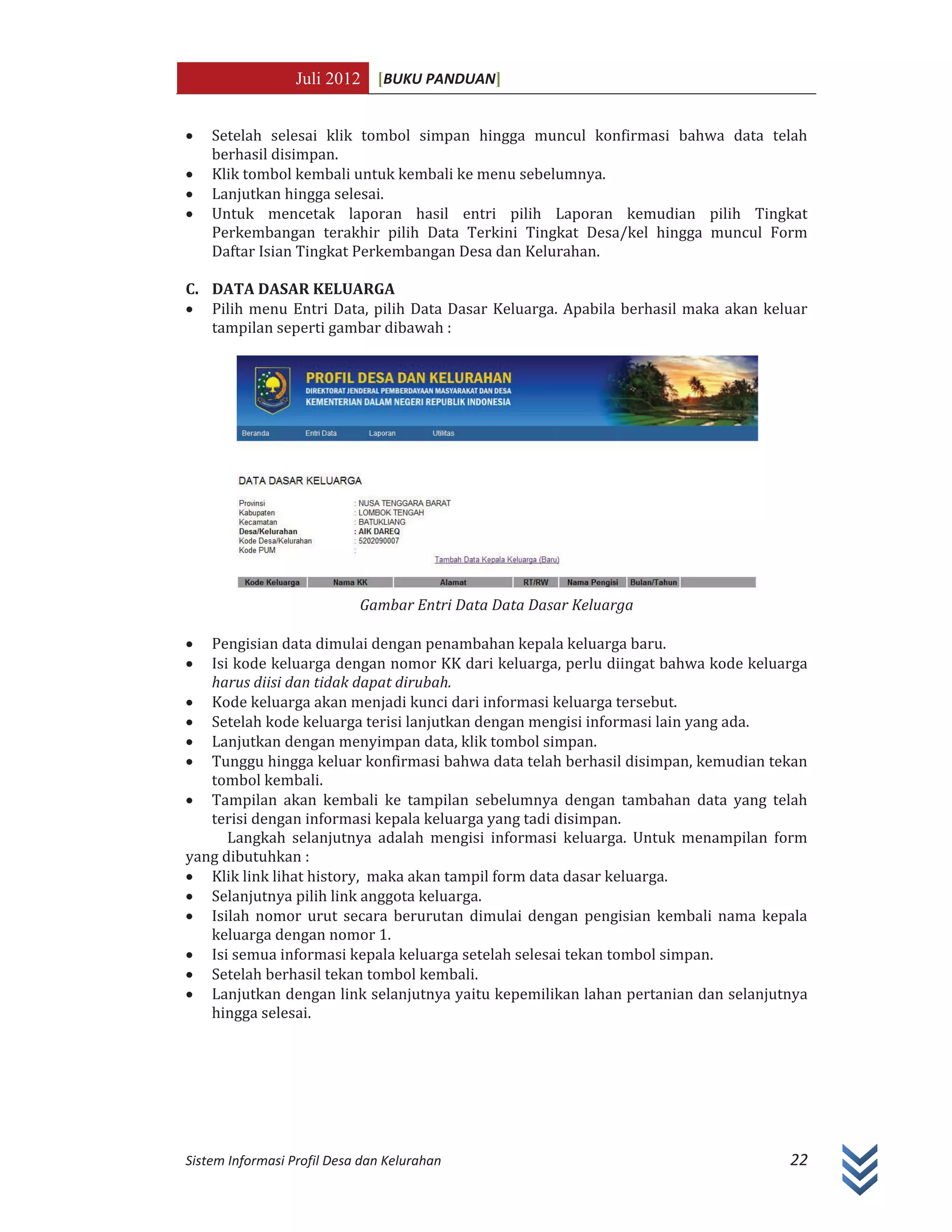 Juli 2012 [BUKU PANDUAN]
Sistem Informasi Profil Desa dan Kelurahan 22
x Setelah selesai klik tombol simpan hingga muncul konfirmasi bahwa data telah
berhasil disimpan.
x Klik tombol kembali untuk kembali ke menu sebelumnya.
x Lanjutkan hingga selesai.
x Untuk mencetak laporan hasil entri pilih Laporan kemudian pilih Tingkat
Perkembangan terakhir pilih Data Terkini Tingkat Desa/kel hingga muncul Form
Daftar Isian Tingkat Perkembangan Desa dan Kelurahan.
C. DATA DASAR KELUARGA
x Pilih menu Entri Data, pilih Data Dasar Keluarga. Apabila berhasil maka akan keluar
tampilan seperti gambar dibawah :
Gambar Entri Data Data Dasar Keluarga
x Pengisian data dimulai dengan penambahan kepala keluarga baru.
x Isi kode keluarga dengan nomor KK dari keluarga, perlu diingat bahwa kode keluarga
harus diisi dan tidak dapat dirubah.
x Kode keluarga akan menjadi kunci dari informasi keluarga tersebut.
x Setelah kode keluarga terisi lanjutkan dengan mengisi informasi lain yang ada.
x Lanjutkan dengan menyimpan data, klik tombol simpan.
x Tunggu hingga keluar konfirmasi bahwa data telah berhasil disimpan, kemudian tekan
tombol kembali.
x Tampilan akan kembali ke tampilan sebelumnya dengan tambahan data yang telah
terisi dengan informasi kepala keluarga yang tadi disimpan.
Langkah selanjutnya adalah mengisi informasi keluarga. Untuk menampilan form
yang dibutuhkan :
x Klik link lihat history, maka akan tampil form data dasar keluarga.
x Selanjutnya pilih link anggota keluarga.
x Isilah nomor urut secara berurutan dimulai dengan pengisian kembali nama kepala
keluarga dengan nomor 1.
x Isi semua informasi kepala keluarga setelah selesai tekan tombol simpan.
x Setelah berhasil tekan tombol kembali.
x Lanjutkan dengan link selanjutnya yaitu kepemilikan lahan pertanian dan selanjutnya
hingga selesai.
 