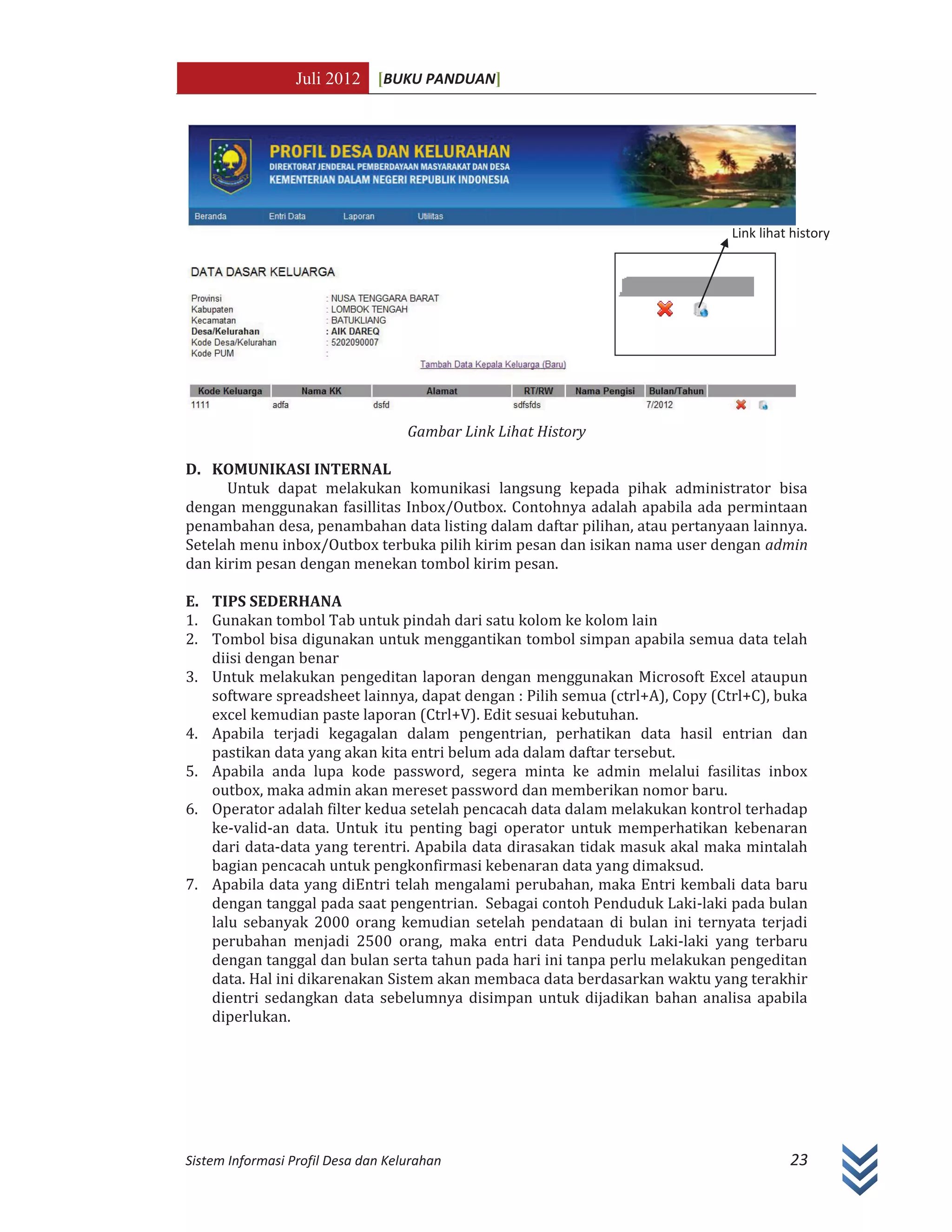 Juli 2012 [BUKU PANDUAN]
Sistem Informasi Profil Desa dan Kelurahan 23
Gambar Link Lihat History
D. KOMUNIKASI INTERNAL
Untuk dapat melakukan komunikasi langsung kepada pihak administrator bisa
dengan menggunakan fasillitas Inbox/Outbox. Contohnya adalah apabila ada permintaan
penambahan desa, penambahan data listing dalam daftar pilihan, atau pertanyaan lainnya.
Setelah menu inbox/Outbox terbuka pilih kirim pesan dan isikan nama user dengan admin
dan kirim pesan dengan menekan tombol kirim pesan.
E. TIPS SEDERHANA
1. Gunakan tombol Tab untuk pindah dari satu kolom ke kolom lain
2. Tombol bisa digunakan untuk menggantikan tombol simpan apabila semua data telah
diisi dengan benar
3. Untuk melakukan pengeditan laporan dengan menggunakan Microsoft Excel ataupun
software spreadsheet lainnya, dapat dengan : Pilih semua (ctrl+A), Copy (Ctrl+C), buka
excel kemudian paste laporan (Ctrl+V). Edit sesuai kebutuhan.
4. Apabila terjadi kegagalan dalam pengentrian, perhatikan data hasil entrian dan
pastikan data yang akan kita entri belum ada dalam daftar tersebut.
5. Apabila anda lupa kode password, segera minta ke admin melalui fasilitas inbox
outbox, maka admin akan mereset password dan memberikan nomor baru.
6. Operator adalah filter kedua setelah pencacah data dalam melakukan kontrol terhadap
ke-valid-an data. Untuk itu penting bagi operator untuk memperhatikan kebenaran
dari data-data yang terentri. Apabila data dirasakan tidak masuk akal maka mintalah
bagian pencacah untuk pengkonfirmasi kebenaran data yang dimaksud.
7. Apabila data yang diEntri telah mengalami perubahan, maka Entri kembali data baru
dengan tanggal pada saat pengentrian. Sebagai contoh Penduduk Laki-laki pada bulan
lalu sebanyak 2000 orang kemudian setelah pendataan di bulan ini ternyata terjadi
perubahan menjadi 2500 orang, maka entri data Penduduk Laki-laki yang terbaru
dengan tanggal dan bulan serta tahun pada hari ini tanpa perlu melakukan pengeditan
data. Hal ini dikarenakan Sistem akan membaca data berdasarkan waktu yang terakhir
dientri sedangkan data sebelumnya disimpan untuk dijadikan bahan analisa apabila
diperlukan.
Link lihat history
 