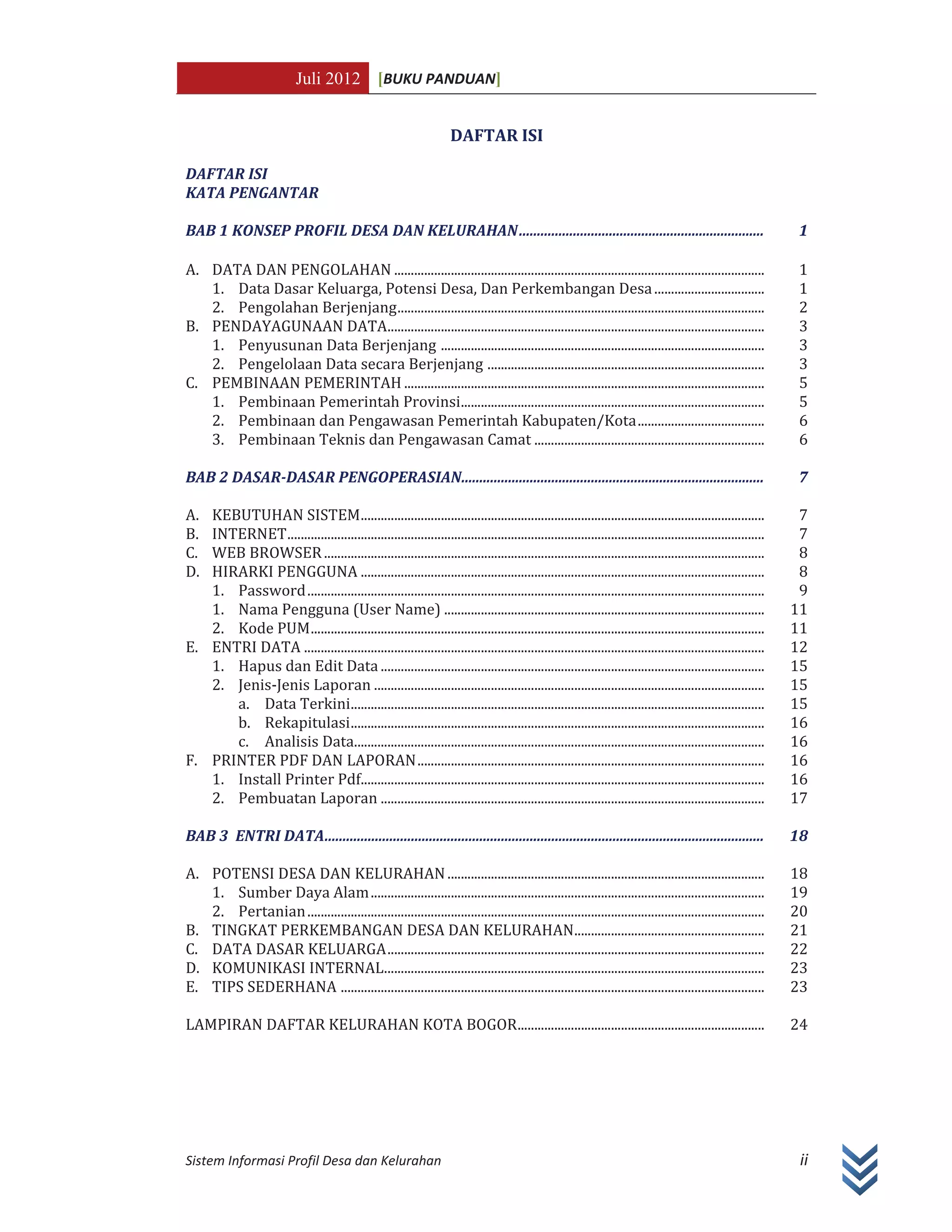 Juli 2012 [BUKU PANDUAN]
Sistem Informasi Profil Desa dan Kelurahan ii
DAFTAR ISI
DAFTAR ISI
KATA PENGANTAR
BAB 1 KONSEP PROFIL DESA DAN KELURAHAN.................................................................... 1
A. DATA DAN PENGOLAHAN ............................................................................................................... 1
1. Data Dasar Keluarga, Potensi Desa, Dan Perkembangan Desa................................. 1
2. Pengolahan Berjenjang.............................................................................................................. 2
B. PENDAYAGUNAAN DATA................................................................................................................. 3
1. Penyusunan Data Berjenjang ................................................................................................. 3
2. Pengelolaan Data secara Berjenjang ................................................................................... 3
C. PEMBINAAN PEMERINTAH ............................................................................................................ 5
1. Pembinaan Pemerintah Provinsi........................................................................................... 5
2. Pembinaan dan Pengawasan Pemerintah Kabupaten/Kota...................................... 6
3. Pembinaan Teknis dan Pengawasan Camat ..................................................................... 6
BAB 2 DASAR-DASAR PENGOPERASIAN.................................................................................... 7
A. KEBUTUHAN SISTEM......................................................................................................................... 7
B. INTERNET............................................................................................................................................... 7
C. WEB BROWSER.................................................................................................................................... 8
D. HIRARKI PENGGUNA ......................................................................................................................... 8
1. Password......................................................................................................................................... 9
1. Nama Pengguna (User Name) ................................................................................................ 11
2. Kode PUM........................................................................................................................................ 11
E. ENTRI DATA .......................................................................................................................................... 12
1. Hapus dan Edit Data ................................................................................................................... 15
2. Jenis-Jenis Laporan ..................................................................................................................... 15
a. Data Terkini............................................................................................................................ 15
b. Rekapitulasi............................................................................................................................ 16
c. Analisis Data........................................................................................................................... 16
F. PRINTER PDF DAN LAPORAN........................................................................................................ 16
1. Install Printer Pdf......................................................................................................................... 16
2. Pembuatan Laporan ................................................................................................................... 17
BAB 3 ENTRI DATA.......................................................................................................................... 18
A. POTENSI DESA DAN KELURAHAN............................................................................................... 18
1. Sumber Daya Alam...................................................................................................................... 19
2. Pertanian......................................................................................................................................... 20
B. TINGKAT PERKEMBANGAN DESA DAN KELURAHAN......................................................... 21
C. DATA DASAR KELUARGA................................................................................................................. 22
D. KOMUNIKASI INTERNAL.................................................................................................................. 23
E. TIPS SEDERHANA ............................................................................................................................... 23
LAMPIRAN DAFTAR KELURAHAN KOTA BOGOR.......................................................................... 24
 