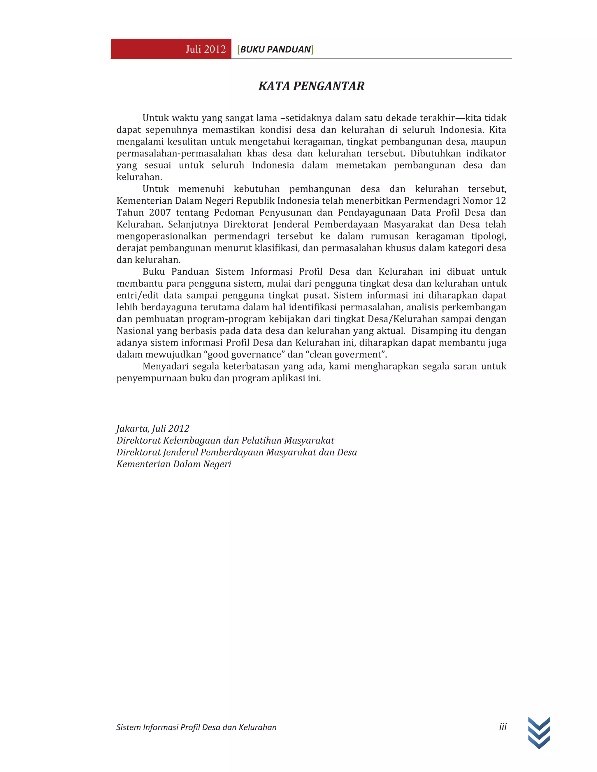 Juli 2012 [BUKU PANDUAN]
Sistem Informasi Profil Desa dan Kelurahan iii
KATA PENGANTAR
Untuk waktu yang sangat lama –setidaknya dalam satu dekade terakhir—kita tidak
dapat sepenuhnya memastikan kondisi desa dan kelurahan di seluruh Indonesia. Kita
mengalami kesulitan untuk mengetahui keragaman, tingkat pembangunan desa, maupun
permasalahan-permasalahan khas desa dan kelurahan tersebut. Dibutuhkan indikator
yang sesuai untuk seluruh Indonesia dalam memetakan pembangunan desa dan
kelurahan.
Untuk memenuhi kebutuhan pembangunan desa dan kelurahan tersebut,
Kementerian Dalam Negeri Republik Indonesia telah menerbitkan Permendagri Nomor 12
Tahun 2007 tentang Pedoman Penyusunan dan Pendayagunaan Data Profil Desa dan
Kelurahan. Selanjutnya Direktorat Jenderal Pemberdayaan Masyarakat dan Desa telah
mengoperasionalkan permendagri tersebut ke dalam rumusan keragaman tipologi,
derajat pembangunan menurut klasifikasi, dan permasalahan khusus dalam kategori desa
dan kelurahan.
Buku Panduan Sistem Informasi Profil Desa dan Kelurahan ini dibuat untuk
membantu para pengguna sistem, mulai dari pengguna tingkat desa dan kelurahan untuk
entri/edit data sampai pengguna tingkat pusat. Sistem informasi ini diharapkan dapat
lebih berdayaguna terutama dalam hal identifikasi permasalahan, analisis perkembangan
dan pembuatan program-program kebijakan dari tingkat Desa/Kelurahan sampai dengan
Nasional yang berbasis pada data desa dan kelurahan yang aktual. Disamping itu dengan
adanya sistem informasi Profil Desa dan Kelurahan ini, diharapkan dapat membantu juga
dalam mewujudkan “good governance” dan “clean goverment”.
Menyadari segala keterbatasan yang ada, kami mengharapkan segala saran untuk
penyempurnaan buku dan program aplikasi ini.
Jakarta, Juli 2012
Direktorat Kelembagaan dan Pelatihan Masyarakat
Direktorat Jenderal Pemberdayaan Masyarakat dan Desa
Kementerian Dalam Negeri
 