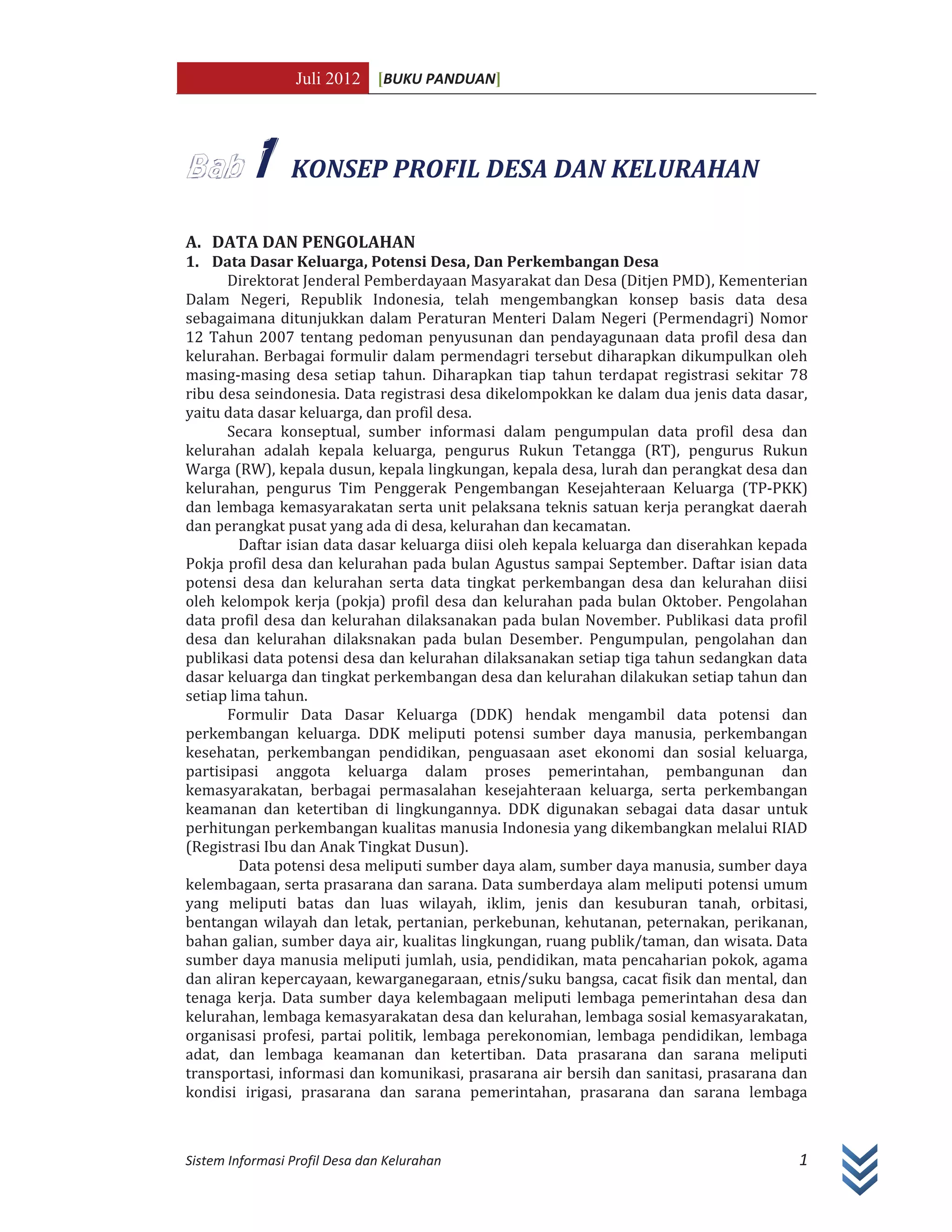 Juli 2012 [BUKU PANDUAN]
Sistem Informasi Profil Desa dan Kelurahan 1
1 KONSEP PROFIL DESA DAN KELURAHAN
A. DATA DAN PENGOLAHAN
1. Data Dasar Keluarga, Potensi Desa, Dan Perkembangan Desa
Direktorat Jenderal Pemberdayaan Masyarakat dan Desa (Ditjen PMD), Kementerian
Dalam Negeri, Republik Indonesia, telah mengembangkan konsep basis data desa
sebagaimana ditunjukkan dalam Peraturan Menteri Dalam Negeri (Permendagri) Nomor
12 Tahun 2007 tentang pedoman penyusunan dan pendayagunaan data profil desa dan
kelurahan. Berbagai formulir dalam permendagri tersebut diharapkan dikumpulkan oleh
masing-masing desa setiap tahun. Diharapkan tiap tahun terdapat registrasi sekitar 78
ribu desa seindonesia. Data registrasi desa dikelompokkan ke dalam dua jenis data dasar,
yaitu data dasar keluarga, dan profil desa.
Secara konseptual, sumber informasi dalam pengumpulan data profil desa dan
kelurahan adalah kepala keluarga, pengurus Rukun Tetangga (RT), pengurus Rukun
Warga (RW), kepala dusun, kepala lingkungan, kepala desa, lurah dan perangkat desa dan
kelurahan, pengurus Tim Penggerak Pengembangan Kesejahteraan Keluarga (TP-PKK)
dan lembaga kemasyarakatan serta unit pelaksana teknis satuan kerja perangkat daerah
dan perangkat pusat yang ada di desa, kelurahan dan kecamatan.
Daftar isian data dasar keluarga diisi oleh kepala keluarga dan diserahkan kepada
Pokja profil desa dan kelurahan pada bulan Agustus sampai September. Daftar isian data
potensi desa dan kelurahan serta data tingkat perkembangan desa dan kelurahan diisi
oleh kelompok kerja (pokja) profil desa dan kelurahan pada bulan Oktober. Pengolahan
data profil desa dan kelurahan dilaksanakan pada bulan November. Publikasi data profil
desa dan kelurahan dilaksnakan pada bulan Desember. Pengumpulan, pengolahan dan
publikasi data potensi desa dan kelurahan dilaksanakan setiap tiga tahun sedangkan data
dasar keluarga dan tingkat perkembangan desa dan kelurahan dilakukan setiap tahun dan
setiap lima tahun.
Formulir Data Dasar Keluarga (DDK) hendak mengambil data potensi dan
perkembangan keluarga. DDK meliputi potensi sumber daya manusia, perkembangan
kesehatan, perkembangan pendidikan, penguasaan aset ekonomi dan sosial keluarga,
partisipasi anggota keluarga dalam proses pemerintahan, pembangunan dan
kemasyarakatan, berbagai permasalahan kesejahteraan keluarga, serta perkembangan
keamanan dan ketertiban di lingkungannya. DDK digunakan sebagai data dasar untuk
perhitungan perkembangan kualitas manusia Indonesia yang dikembangkan melalui RIAD
(Registrasi Ibu dan Anak Tingkat Dusun).
Data potensi desa meliputi sumber daya alam, sumber daya manusia, sumber daya
kelembagaan, serta prasarana dan sarana. Data sumberdaya alam meliputi potensi umum
yang meliputi batas dan luas wilayah, iklim, jenis dan kesuburan tanah, orbitasi,
bentangan wilayah dan letak, pertanian, perkebunan, kehutanan, peternakan, perikanan,
bahan galian, sumber daya air, kualitas lingkungan, ruang publik/taman, dan wisata. Data
sumber daya manusia meliputi jumlah, usia, pendidikan, mata pencaharian pokok, agama
dan aliran kepercayaan, kewarganegaraan, etnis/suku bangsa, cacat fisik dan mental, dan
tenaga kerja. Data sumber daya kelembagaan meliputi lembaga pemerintahan desa dan
kelurahan, lembaga kemasyarakatan desa dan kelurahan, lembaga sosial kemasyarakatan,
organisasi profesi, partai politik, lembaga perekonomian, lembaga pendidikan, lembaga
adat, dan lembaga keamanan dan ketertiban. Data prasarana dan sarana meliputi
transportasi, informasi dan komunikasi, prasarana air bersih dan sanitasi, prasarana dan
kondisi irigasi, prasarana dan sarana pemerintahan, prasarana dan sarana lembaga
 