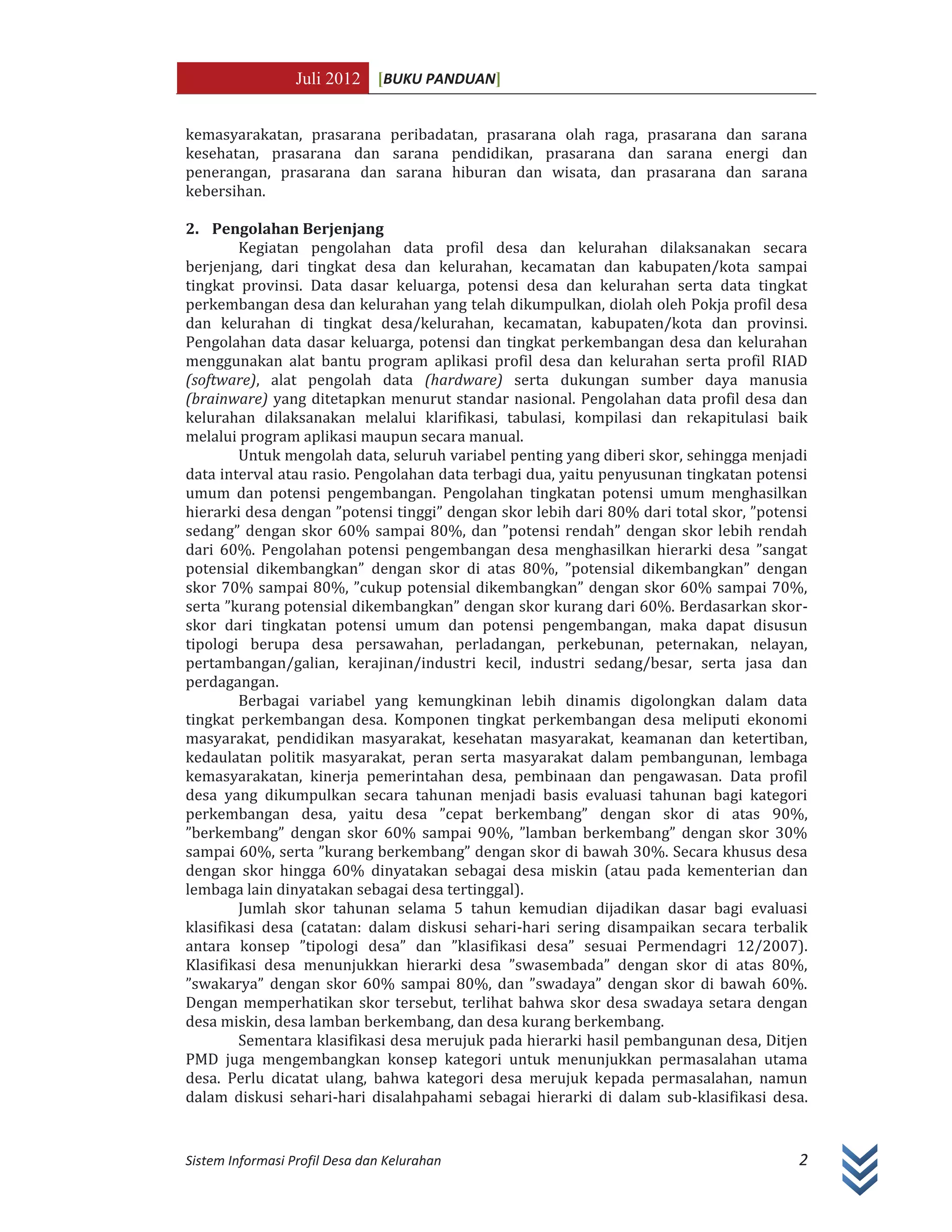 Juli 2012 [BUKU PANDUAN]
Sistem Informasi Profil Desa dan Kelurahan 2
kemasyarakatan, prasarana peribadatan, prasarana olah raga, prasarana dan sarana
kesehatan, prasarana dan sarana pendidikan, prasarana dan sarana energi dan
penerangan, prasarana dan sarana hiburan dan wisata, dan prasarana dan sarana
kebersihan.
2. Pengolahan Berjenjang
Kegiatan pengolahan data profil desa dan kelurahan dilaksanakan secara
berjenjang, dari tingkat desa dan kelurahan, kecamatan dan kabupaten/kota sampai
tingkat provinsi. Data dasar keluarga, potensi desa dan kelurahan serta data tingkat
perkembangan desa dan kelurahan yang telah dikumpulkan, diolah oleh Pokja profil desa
dan kelurahan di tingkat desa/kelurahan, kecamatan, kabupaten/kota dan provinsi.
Pengolahan data dasar keluarga, potensi dan tingkat perkembangan desa dan kelurahan
menggunakan alat bantu program aplikasi profil desa dan kelurahan serta profil RIAD
(software), alat pengolah data (hardware) serta dukungan sumber daya manusia
(brainware) yang ditetapkan menurut standar nasional. Pengolahan data profil desa dan
kelurahan dilaksanakan melalui klarifikasi, tabulasi, kompilasi dan rekapitulasi baik
melalui program aplikasi maupun secara manual.
Untuk mengolah data, seluruh variabel penting yang diberi skor, sehingga menjadi
data interval atau rasio. Pengolahan data terbagi dua, yaitu penyusunan tingkatan potensi
umum dan potensi pengembangan. Pengolahan tingkatan potensi umum menghasilkan
hierarki desa dengan ”potensi tinggi” dengan skor lebih dari 80% dari total skor, ”potensi
sedang” dengan skor 60% sampai 80%, dan ”potensi rendah” dengan skor lebih rendah
dari 60%. Pengolahan potensi pengembangan desa menghasilkan hierarki desa ”sangat
potensial dikembangkan” dengan skor di atas 80%, ”potensial dikembangkan” dengan
skor 70% sampai 80%, ”cukup potensial dikembangkan” dengan skor 60% sampai 70%,
serta ”kurang potensial dikembangkan” dengan skor kurang dari 60%. Berdasarkan skor-
skor dari tingkatan potensi umum dan potensi pengembangan, maka dapat disusun
tipologi berupa desa persawahan, perladangan, perkebunan, peternakan, nelayan,
pertambangan/galian, kerajinan/industri kecil, industri sedang/besar, serta jasa dan
perdagangan.
Berbagai variabel yang kemungkinan lebih dinamis digolongkan dalam data
tingkat perkembangan desa. Komponen tingkat perkembangan desa meliputi ekonomi
masyarakat, pendidikan masyarakat, kesehatan masyarakat, keamanan dan ketertiban,
kedaulatan politik masyarakat, peran serta masyarakat dalam pembangunan, lembaga
kemasyarakatan, kinerja pemerintahan desa, pembinaan dan pengawasan. Data profil
desa yang dikumpulkan secara tahunan menjadi basis evaluasi tahunan bagi kategori
perkembangan desa, yaitu desa ”cepat berkembang” dengan skor di atas 90%,
”berkembang” dengan skor 60% sampai 90%, ”lamban berkembang” dengan skor 30%
sampai 60%, serta ”kurang berkembang” dengan skor di bawah 30%. Secara khusus desa
dengan skor hingga 60% dinyatakan sebagai desa miskin (atau pada kementerian dan
lembaga lain dinyatakan sebagai desa tertinggal).
Jumlah skor tahunan selama 5 tahun kemudian dijadikan dasar bagi evaluasi
klasifikasi desa (catatan: dalam diskusi sehari-hari sering disampaikan secara terbalik
antara konsep ”tipologi desa” dan ”klasifikasi desa” sesuai Permendagri 12/2007).
Klasifikasi desa menunjukkan hierarki desa ”swasembada” dengan skor di atas 80%,
”swakarya” dengan skor 60% sampai 80%, dan ”swadaya” dengan skor di bawah 60%.
Dengan memperhatikan skor tersebut, terlihat bahwa skor desa swadaya setara dengan
desa miskin, desa lamban berkembang, dan desa kurang berkembang.
Sementara klasifikasi desa merujuk pada hierarki hasil pembangunan desa, Ditjen
PMD juga mengembangkan konsep kategori untuk menunjukkan permasalahan utama
desa. Perlu dicatat ulang, bahwa kategori desa merujuk kepada permasalahan, namun
dalam diskusi sehari-hari disalahpahami sebagai hierarki di dalam sub-klasifikasi desa.
 