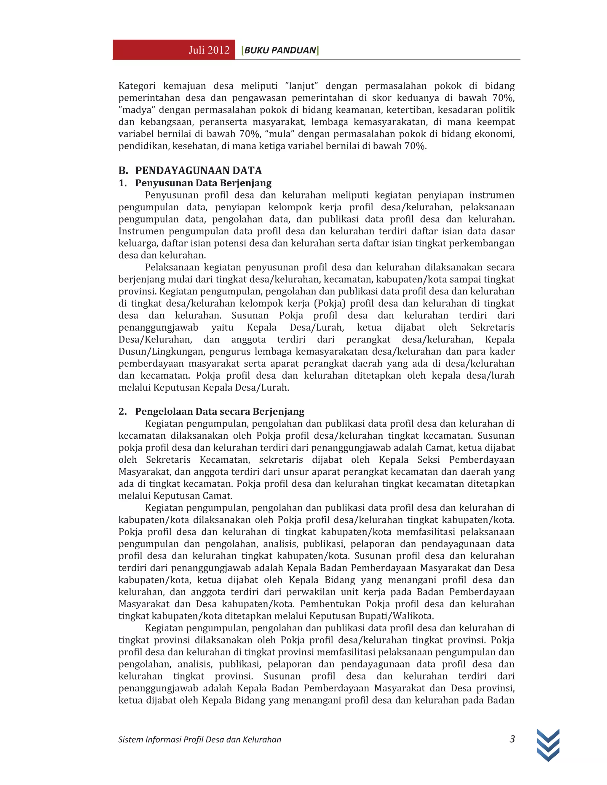 Juli 2012 [BUKU PANDUAN]
Sistem Informasi Profil Desa dan Kelurahan 3
Kategori kemajuan desa meliputi ”lanjut” dengan permasalahan pokok di bidang
pemerintahan desa dan pengawasan pemerintahan di skor keduanya di bawah 70%,
”madya” dengan permasalahan pokok di bidang keamanan, ketertiban, kesadaran politik
dan kebangsaan, peranserta masyarakat, lembaga kemasyarakatan, di mana keempat
variabel bernilai di bawah 70%, “mula” dengan permasalahan pokok di bidang ekonomi,
pendidikan, kesehatan, di mana ketiga variabel bernilai di bawah 70%.
B. PENDAYAGUNAAN DATA
1. Penyusunan Data Berjenjang
Penyusunan profil desa dan kelurahan meliputi kegiatan penyiapan instrumen
pengumpulan data, penyiapan kelompok kerja profil desa/kelurahan, pelaksanaan
pengumpulan data, pengolahan data, dan publikasi data profil desa dan kelurahan.
Instrumen pengumpulan data profil desa dan kelurahan terdiri daftar isian data dasar
keluarga, daftar isian potensi desa dan kelurahan serta daftar isian tingkat perkembangan
desa dan kelurahan.
Pelaksanaan kegiatan penyusunan profil desa dan kelurahan dilaksanakan secara
berjenjang mulai dari tingkat desa/kelurahan, kecamatan, kabupaten/kota sampai tingkat
provinsi. Kegiatan pengumpulan, pengolahan dan publikasi data profil desa dan kelurahan
di tingkat desa/kelurahan kelompok kerja (Pokja) profil desa dan kelurahan di tingkat
desa dan kelurahan. Susunan Pokja profil desa dan kelurahan terdiri dari
penanggungjawab yaitu Kepala Desa/Lurah, ketua dijabat oleh Sekretaris
Desa/Kelurahan, dan anggota terdiri dari perangkat desa/kelurahan, Kepala
Dusun/Lingkungan, pengurus lembaga kemasyarakatan desa/kelurahan dan para kader
pemberdayaan masyarakat serta aparat perangkat daerah yang ada di desa/kelurahan
dan kecamatan. Pokja profil desa dan kelurahan ditetapkan oleh kepala desa/lurah
melalui Keputusan Kepala Desa/Lurah.
2. Pengelolaan Data secara Berjenjang
Kegiatan pengumpulan, pengolahan dan publikasi data profil desa dan kelurahan di
kecamatan dilaksanakan oleh Pokja profil desa/kelurahan tingkat kecamatan. Susunan
pokja profil desa dan kelurahan terdiri dari penanggungjawab adalah Camat, ketua dijabat
oleh Sekretaris Kecamatan, sekretaris dijabat oleh Kepala Seksi Pemberdayaan
Masyarakat, dan anggota terdiri dari unsur aparat perangkat kecamatan dan daerah yang
ada di tingkat kecamatan. Pokja profil desa dan kelurahan tingkat kecamatan ditetapkan
melalui Keputusan Camat.
Kegiatan pengumpulan, pengolahan dan publikasi data profil desa dan kelurahan di
kabupaten/kota dilaksanakan oleh Pokja profil desa/kelurahan tingkat kabupaten/kota.
Pokja profil desa dan kelurahan di tingkat kabupaten/kota memfasilitasi pelaksanaan
pengumpulan dan pengolahan, analisis, publikasi, pelaporan dan pendayagunaan data
profil desa dan kelurahan tingkat kabupaten/kota. Susunan profil desa dan kelurahan
terdiri dari penanggungjawab adalah Kepala Badan Pemberdayaan Masyarakat dan Desa
kabupaten/kota, ketua dijabat oleh Kepala Bidang yang menangani profil desa dan
kelurahan, dan anggota terdiri dari perwakilan unit kerja pada Badan Pemberdayaan
Masyarakat dan Desa kabupaten/kota. Pembentukan Pokja profil desa dan kelurahan
tingkat kabupaten/kota ditetapkan melalui Keputusan Bupati/Walikota.
Kegiatan pengumpulan, pengolahan dan publikasi data profil desa dan kelurahan di
tingkat provinsi dilaksanakan oleh Pokja profil desa/kelurahan tingkat provinsi. Pokja
profil desa dan kelurahan di tingkat provinsi memfasilitasi pelaksanaan pengumpulan dan
pengolahan, analisis, publikasi, pelaporan dan pendayagunaan data profil desa dan
kelurahan tingkat provinsi. Susunan profil desa dan kelurahan terdiri dari
penanggungjawab adalah Kepala Badan Pemberdayaan Masyarakat dan Desa provinsi,
ketua dijabat oleh Kepala Bidang yang menangani profil desa dan kelurahan pada Badan
 