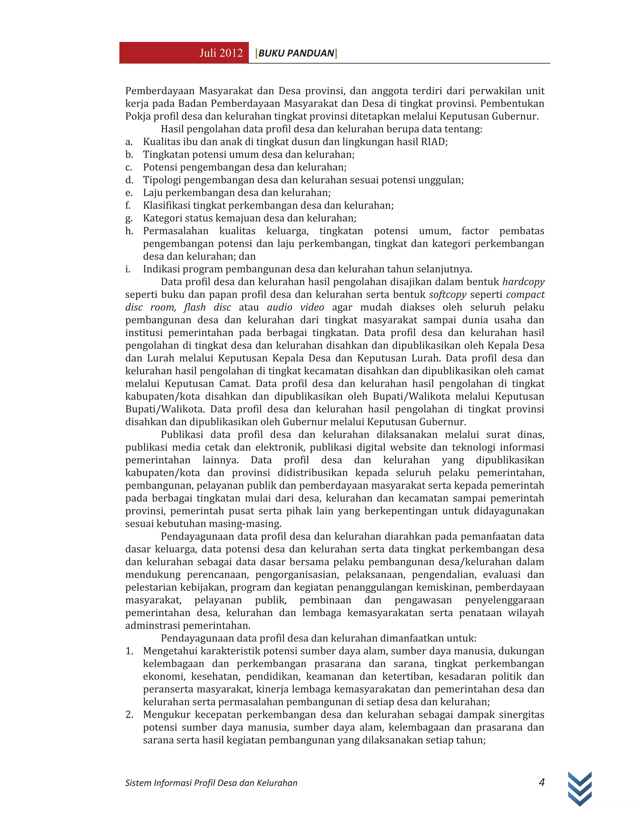 Juli 2012 [BUKU PANDUAN]
Sistem Informasi Profil Desa dan Kelurahan 4
Pemberdayaan Masyarakat dan Desa provinsi, dan anggota terdiri dari perwakilan unit
kerja pada Badan Pemberdayaan Masyarakat dan Desa di tingkat provinsi. Pembentukan
Pokja profil desa dan kelurahan tingkat provinsi ditetapkan melalui Keputusan Gubernur.
Hasil pengolahan data profil desa dan kelurahan berupa data tentang:
a. Kualitas ibu dan anak di tingkat dusun dan lingkungan hasil RIAD;
b. Tingkatan potensi umum desa dan kelurahan;
c. Potensi pengembangan desa dan kelurahan;
d. Tipologi pengembangan desa dan kelurahan sesuai potensi unggulan;
e. Laju perkembangan desa dan kelurahan;
f. Klasifikasi tingkat perkembangan desa dan kelurahan;
g. Kategori status kemajuan desa dan kelurahan;
h. Permasalahan kualitas keluarga, tingkatan potensi umum, factor pembatas
pengembangan potensi dan laju perkembangan, tingkat dan kategori perkembangan
desa dan kelurahan; dan
i. Indikasi program pembangunan desa dan kelurahan tahun selanjutnya.
Data profil desa dan kelurahan hasil pengolahan disajikan dalam bentuk hardcopy
seperti buku dan papan profil desa dan kelurahan serta bentuk softcopy seperti compact
disc room, flash disc atau audio video agar mudah diakses oleh seluruh pelaku
pembangunan desa dan kelurahan dari tingkat masyarakat sampai dunia usaha dan
institusi pemerintahan pada berbagai tingkatan. Data profil desa dan kelurahan hasil
pengolahan di tingkat desa dan kelurahan disahkan dan dipublikasikan oleh Kepala Desa
dan Lurah melalui Keputusan Kepala Desa dan Keputusan Lurah. Data profil desa dan
kelurahan hasil pengolahan di tingkat kecamatan disahkan dan dipublikasikan oleh camat
melalui Keputusan Camat. Data profil desa dan kelurahan hasil pengolahan di tingkat
kabupaten/kota disahkan dan dipublikasikan oleh Bupati/Walikota melalui Keputusan
Bupati/Walikota. Data profil desa dan kelurahan hasil pengolahan di tingkat provinsi
disahkan dan dipublikasikan oleh Gubernur melalui Keputusan Gubernur.
Publikasi data profil desa dan kelurahan dilaksanakan melalui surat dinas,
publikasi media cetak dan elektronik, publikasi digital website dan teknologi informasi
pemerintahan lainnya. Data profil desa dan kelurahan yang dipublikasikan
kabupaten/kota dan provinsi didistribusikan kepada seluruh pelaku pemerintahan,
pembangunan, pelayanan publik dan pemberdayaan masyarakat serta kepada pemerintah
pada berbagai tingkatan mulai dari desa, kelurahan dan kecamatan sampai pemerintah
provinsi, pemerintah pusat serta pihak lain yang berkepentingan untuk didayagunakan
sesuai kebutuhan masing-masing.
Pendayagunaan data profil desa dan kelurahan diarahkan pada pemanfaatan data
dasar keluarga, data potensi desa dan kelurahan serta data tingkat perkembangan desa
dan kelurahan sebagai data dasar bersama pelaku pembangunan desa/kelurahan dalam
mendukung perencanaan, pengorganisasian, pelaksanaan, pengendalian, evaluasi dan
pelestarian kebijakan, program dan kegiatan penanggulangan kemiskinan, pemberdayaan
masyarakat, pelayanan publik, pembinaan dan pengawasan penyelenggaraan
pemerintahan desa, kelurahan dan lembaga kemasyarakatan serta penataan wilayah
adminstrasi pemerintahan.
Pendayagunaan data profil desa dan kelurahan dimanfaatkan untuk:
1. Mengetahui karakteristik potensi sumber daya alam, sumber daya manusia, dukungan
kelembagaan dan perkembangan prasarana dan sarana, tingkat perkembangan
ekonomi, kesehatan, pendidikan, keamanan dan ketertiban, kesadaran politik dan
peranserta masyarakat, kinerja lembaga kemasyarakatan dan pemerintahan desa dan
kelurahan serta permasalahan pembangunan di setiap desa dan kelurahan;
2. Mengukur kecepatan perkembangan desa dan kelurahan sebagai dampak sinergitas
potensi sumber daya manusia, sumber daya alam, kelembagaan dan prasarana dan
sarana serta hasil kegiatan pembangunan yang dilaksanakan setiap tahun;
 