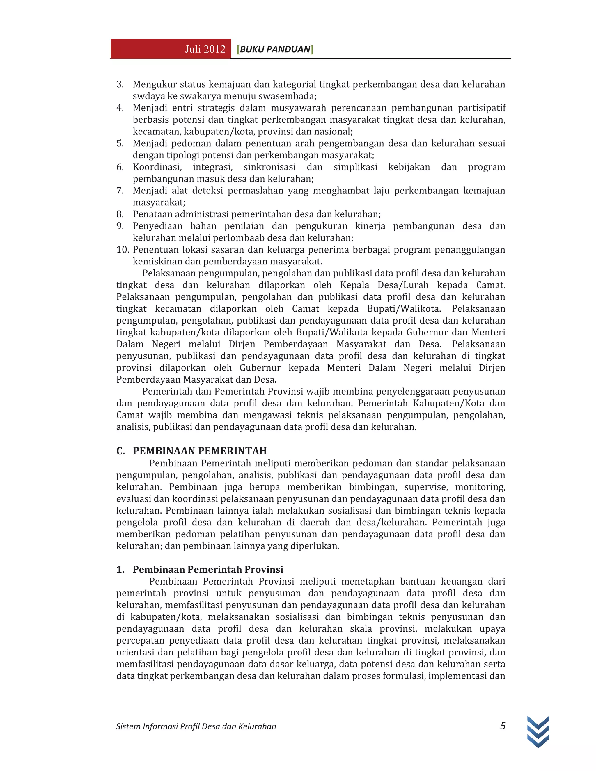 Juli 2012 [BUKU PANDUAN]
Sistem Informasi Profil Desa dan Kelurahan 5
3. Mengukur status kemajuan dan kategorial tingkat perkembangan desa dan kelurahan
swdaya ke swakarya menuju swasembada;
4. Menjadi entri strategis dalam musyawarah perencanaan pembangunan partisipatif
berbasis potensi dan tingkat perkembangan masyarakat tingkat desa dan kelurahan,
kecamatan, kabupaten/kota, provinsi dan nasional;
5. Menjadi pedoman dalam penentuan arah pengembangan desa dan kelurahan sesuai
dengan tipologi potensi dan perkembangan masyarakat;
6. Koordinasi, integrasi, sinkronisasi dan simplikasi kebijakan dan program
pembangunan masuk desa dan kelurahan;
7. Menjadi alat deteksi permaslahan yang menghambat laju perkembangan kemajuan
masyarakat;
8. Penataan administrasi pemerintahan desa dan kelurahan;
9. Penyediaan bahan penilaian dan pengukuran kinerja pembangunan desa dan
kelurahan melalui perlombaab desa dan kelurahan;
10. Penentuan lokasi sasaran dan keluarga penerima berbagai program penanggulangan
kemiskinan dan pemberdayaan masyarakat.
Pelaksanaan pengumpulan, pengolahan dan publikasi data profil desa dan kelurahan
tingkat desa dan kelurahan dilaporkan oleh Kepala Desa/Lurah kepada Camat.
Pelaksanaan pengumpulan, pengolahan dan publikasi data profil desa dan kelurahan
tingkat kecamatan dilaporkan oleh Camat kepada Bupati/Walikota. Pelaksanaan
pengumpulan, pengolahan, publikasi dan pendayagunaan data profil desa dan kelurahan
tingkat kabupaten/kota dilaporkan oleh Bupati/Walikota kepada Gubernur dan Menteri
Dalam Negeri melalui Dirjen Pemberdayaan Masyarakat dan Desa. Pelaksanaan
penyusunan, publikasi dan pendayagunaan data profil desa dan kelurahan di tingkat
provinsi dilaporkan oleh Gubernur kepada Menteri Dalam Negeri melalui Dirjen
Pemberdayaan Masyarakat dan Desa.
Pemerintah dan Pemerintah Provinsi wajib membina penyelenggaraan penyusunan
dan pendayagunaan data profil desa dan kelurahan. Pemerintah Kabupaten/Kota dan
Camat wajib membina dan mengawasi teknis pelaksanaan pengumpulan, pengolahan,
analisis, publikasi dan pendayagunaan data profil desa dan kelurahan.
C. PEMBINAAN PEMERINTAH
Pembinaan Pemerintah meliputi memberikan pedoman dan standar pelaksanaan
pengumpulan, pengolahan, analisis, publikasi dan pendayagunaan data profil desa dan
kelurahan. Pembinaan juga berupa memberikan bimbingan, supervise, monitoring,
evaluasi dan koordinasi pelaksanaan penyusunan dan pendayagunaan data profil desa dan
kelurahan. Pembinaan lainnya ialah melakukan sosialisasi dan bimbingan teknis kepada
pengelola profil desa dan kelurahan di daerah dan desa/kelurahan. Pemerintah juga
memberikan pedoman pelatihan penyusunan dan pendayagunaan data profil desa dan
kelurahan; dan pembinaan lainnya yang diperlukan.
1. Pembinaan Pemerintah Provinsi
Pembinaan Pemerintah Provinsi meliputi menetapkan bantuan keuangan dari
pemerintah provinsi untuk penyusunan dan pendayagunaan data profil desa dan
kelurahan, memfasilitasi penyusunan dan pendayagunaan data profil desa dan kelurahan
di kabupaten/kota, melaksanakan sosialisasi dan bimbingan teknis penyusunan dan
pendayagunaan data profil desa dan kelurahan skala provinsi, melakukan upaya
percepatan penyediaan data profil desa dan kelurahan tingkat provinsi, melaksanakan
orientasi dan pelatihan bagi pengelola profil desa dan kelurahan di tingkat provinsi, dan
memfasilitasi pendayagunaan data dasar keluarga, data potensi desa dan kelurahan serta
data tingkat perkembangan desa dan kelurahan dalam proses formulasi, implementasi dan
 