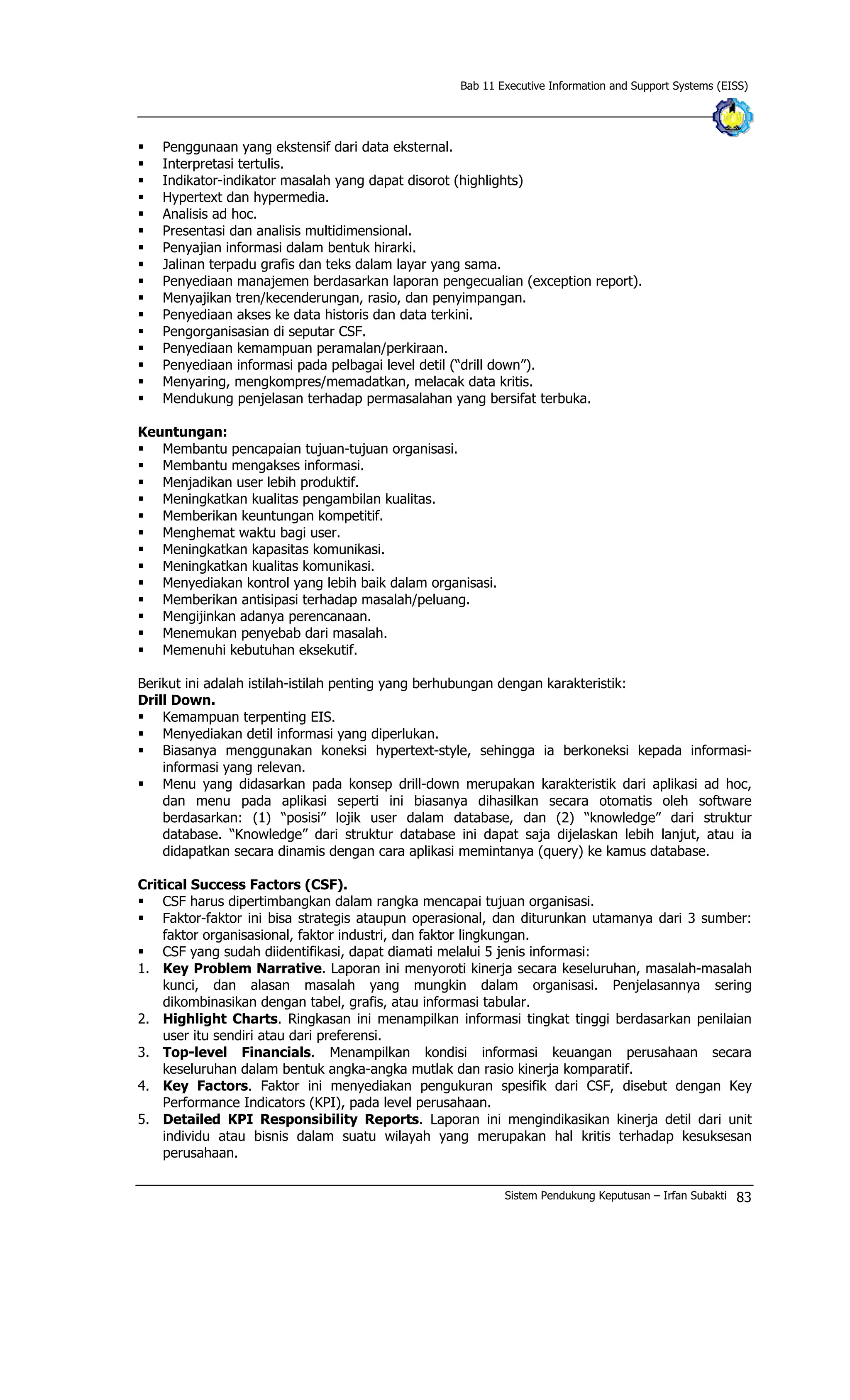 Bab 11 Executive Information and Support Systems (EISS)
§ Penggunaan yang ekstensif dari data eksternal.
§ Interpretasi tertulis.
§ Indikator-indikator masalah yang dapat disorot (highlights)
§ Hypertext dan hypermedia.
§ Analisis ad hoc.
§ Presentasi dan analisis multidimensional.
§ Penyajian informasi dalam bentuk hirarki.
§ Jalinan terpadu grafis dan teks dalam layar yang sama.
§ Penyediaan manajemen berdasarkan laporan pengecualian (exception report).
§ Menyajikan tren/kecenderungan, rasio, dan penyimpangan.
§ Penyediaan akses ke data historis dan data terkini.
§ Pengorganisasian di seputar CSF.
§ Penyediaan kemampuan peramalan/perkiraan.
§ Penyediaan informasi pada pelbagai level detil (“drill down”).
§ Menyaring, mengkompres/memadatkan, melacak data kritis.
§ Mendukung penjelasan terhadap permasalahan yang bersifat terbuka.
Keuntungan:
§ Membantu pencapaian tujuan-tujuan organisasi.
§ Membantu mengakses informasi.
§ Menjadikan user lebih produktif.
§ Meningkatkan kualitas pengambilan kualitas.
§ Memberikan keuntungan kompetitif.
§ Menghemat waktu bagi user.
§ Meningkatkan kapasitas komunikasi.
§ Meningkatkan kualitas komunikasi.
§ Menyediakan kontrol yang lebih baik dalam organisasi.
§ Memberikan antisipasi terhadap masalah/peluang.
§ Mengijinkan adanya perencanaan.
§ Menemukan penyebab dari masalah.
§ Memenuhi kebutuhan eksekutif.
Berikut ini adalah istilah-istilah penting yang berhubungan dengan karakteristik:
Drill Down.
§ Kemampuan terpenting EIS.
§ Menyediakan detil informasi yang diperlukan.
§ Biasanya menggunakan koneksi hypertext-style, sehingga ia berkoneksi kepada informasi-
informasi yang relevan.
§ Menu yang didasarkan pada konsep drill-down merupakan karakteristik dari aplikasi ad hoc,
dan menu pada aplikasi seperti ini biasanya dihasilkan secara otomatis oleh software
berdasarkan: (1) “posisi” lojik user dalam database, dan (2) “knowledge” dari struktur
database. “Knowledge” dari struktur database ini dapat saja dijelaskan lebih lanjut, atau ia
didapatkan secara dinamis dengan cara aplikasi memintanya (query) ke kamus database.
Critical Success Factors (CSF).
§ CSF harus dipertimbangkan dalam rangka mencapai tujuan organisasi.
§ Faktor-faktor ini bisa strategis ataupun operasional, dan diturunkan utamanya dari 3 sumber:
faktor organisasional, faktor industri, dan faktor lingkungan.
§ CSF yang sudah diidentifikasi, dapat diamati melalui 5 jenis informasi:
1. Key Problem Narrative. Laporan ini menyoroti kinerja secara keseluruhan, masalah-masalah
kunci, dan alasan masalah yang mungkin dalam organisasi. Penjelasannya sering
dikombinasikan dengan tabel, grafis, atau informasi tabular.
2. Highlight Charts. Ringkasan ini menampilkan informasi tingkat tinggi berdasarkan penilaian
user itu sendiri atau dari preferensi.
3. Top-level Financials. Menampilkan kondisi informasi keuangan perusahaan secara
keseluruhan dalam bentuk angka-angka mutlak dan rasio kinerja komparatif.
4. Key Factors. Faktor ini menyediakan pengukuran spesifik dari CSF, disebut dengan Key
Performance Indicators (KPI), pada level perusahaan.
5. Detailed KPI Responsibility Reports. Laporan ini mengindikasikan kinerja detil dari unit
individu atau bisnis dalam suatu wilayah yang merupakan hal kritis terhadap kesuksesan
perusahaan.
Sistem Pendukung Keputusan – Irfan Subakti 83
 