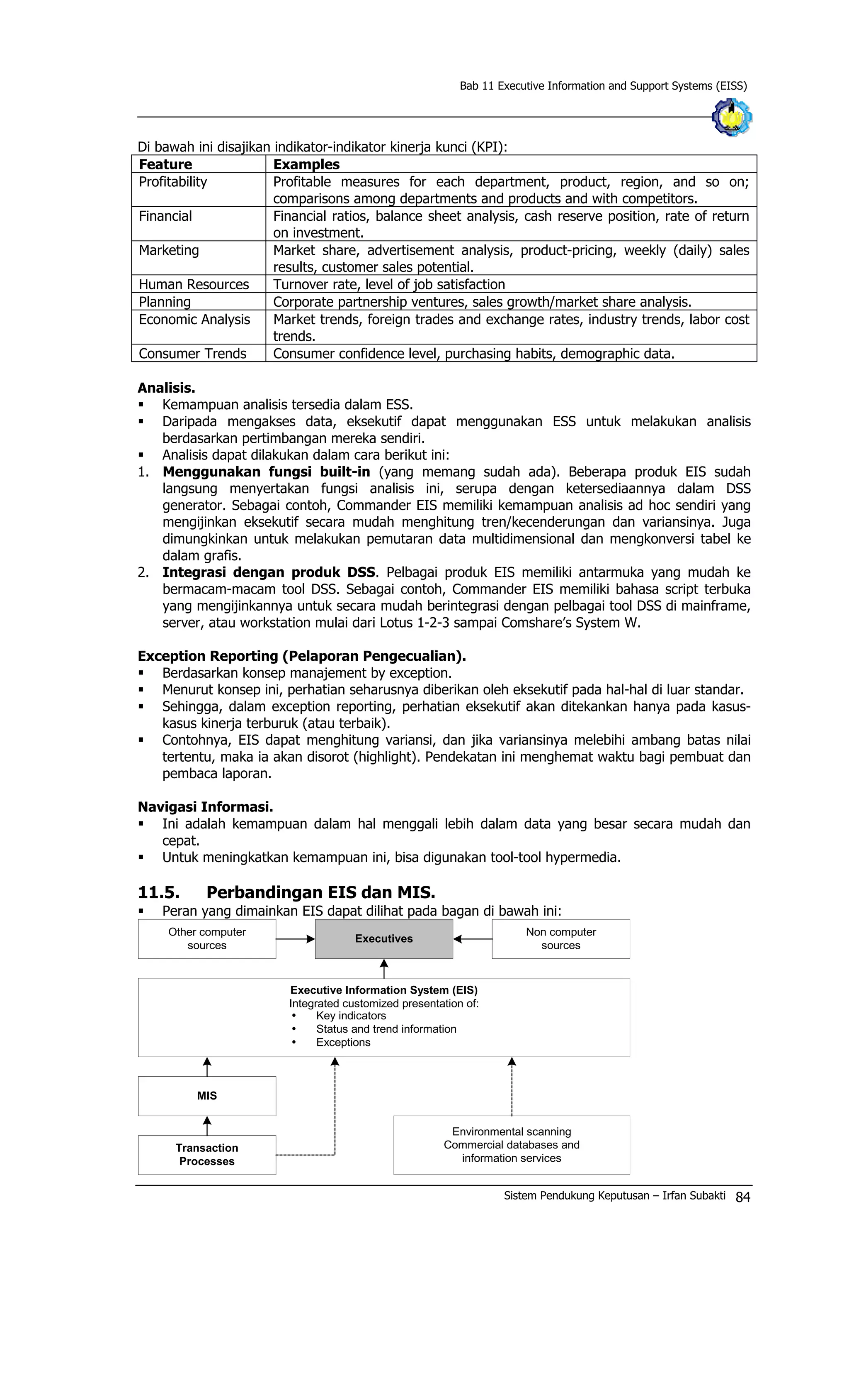 Bab 11 Executive Information and Support Systems (EISS)
Di bawah ini disajikan indikator-indikator kinerja kunci (KPI):
Feature Examples
Profitability Profitable measures for each department, product, region, and so on;
comparisons among departments and products and with competitors.
Financial Financial ratios, balance sheet analysis, cash reserve position, rate of return
on investment.
Marketing Market share, advertisement analysis, product-pricing, weekly (daily) sales
results, customer sales potential.
Human Resources Turnover rate, level of job satisfaction
Planning Corporate partnership ventures, sales growth/market share analysis.
Economic Analysis Market trends, foreign trades and exchange rates, industry trends, labor cost
trends.
Consumer Trends Consumer confidence level, purchasing habits, demographic data.
Analisis.
§ Kemampuan analisis tersedia dalam ESS.
§ Daripada mengakses data, eksekutif dapat menggunakan ESS untuk melakukan analisis
berdasarkan pertimbangan mereka sendiri.
§ Analisis dapat dilakukan dalam cara berikut ini:
1. Menggunakan fungsi built-in (yang memang sudah ada). Beberapa produk EIS sudah
langsung menyertakan fungsi analisis ini, serupa dengan ketersediaannya dalam DSS
generator. Sebagai contoh, Commander EIS memiliki kemampuan analisis ad hoc sendiri yang
mengijinkan eksekutif secara mudah menghitung tren/kecenderungan dan variansinya. Juga
dimungkinkan untuk melakukan pemutaran data multidimensional dan mengkonversi tabel ke
dalam grafis.
2. Integrasi dengan produk DSS. Pelbagai produk EIS memiliki antarmuka yang mudah ke
bermacam-macam tool DSS. Sebagai contoh, Commander EIS memiliki bahasa script terbuka
yang mengijinkannya untuk secara mudah berintegrasi dengan pelbagai tool DSS di mainframe,
server, atau workstation mulai dari Lotus 1-2-3 sampai Comshare’s System W.
Exception Reporting (Pelaporan Pengecualian).
§ Berdasarkan konsep manajement by exception.
§ Menurut konsep ini, perhatian seharusnya diberikan oleh eksekutif pada hal-hal di luar standar.
§ Sehingga, dalam exception reporting, perhatian eksekutif akan ditekankan hanya pada kasus-
kasus kinerja terburuk (atau terbaik).
§ Contohnya, EIS dapat menghitung variansi, dan jika variansinya melebihi ambang batas nilai
tertentu, maka ia akan disorot (highlight). Pendekatan ini menghemat waktu bagi pembuat dan
pembaca laporan.
Navigasi Informasi.
§ Ini adalah kemampuan dalam hal menggali lebih dalam data yang besar secara mudah dan
cepat.
§ Untuk meningkatkan kemampuan ini, bisa digunakan tool-tool hypermedia.
11.5. Perbandingan EIS dan MIS.
§ Peran yang dimainkan EIS dapat dilihat pada bagan di bawah ini:
Other computer
sources
Executives
Non computer
sources
Executive Information System (EIS)
Integrated customized presentation of:
Ÿ Key indicators
Ÿ Status and trend information
Ÿ Exceptions
MIS
Transaction
Processes
Environmental scanning
Commercial databases and
information services
Sistem Pendukung Keputusan – Irfan Subakti 84
 