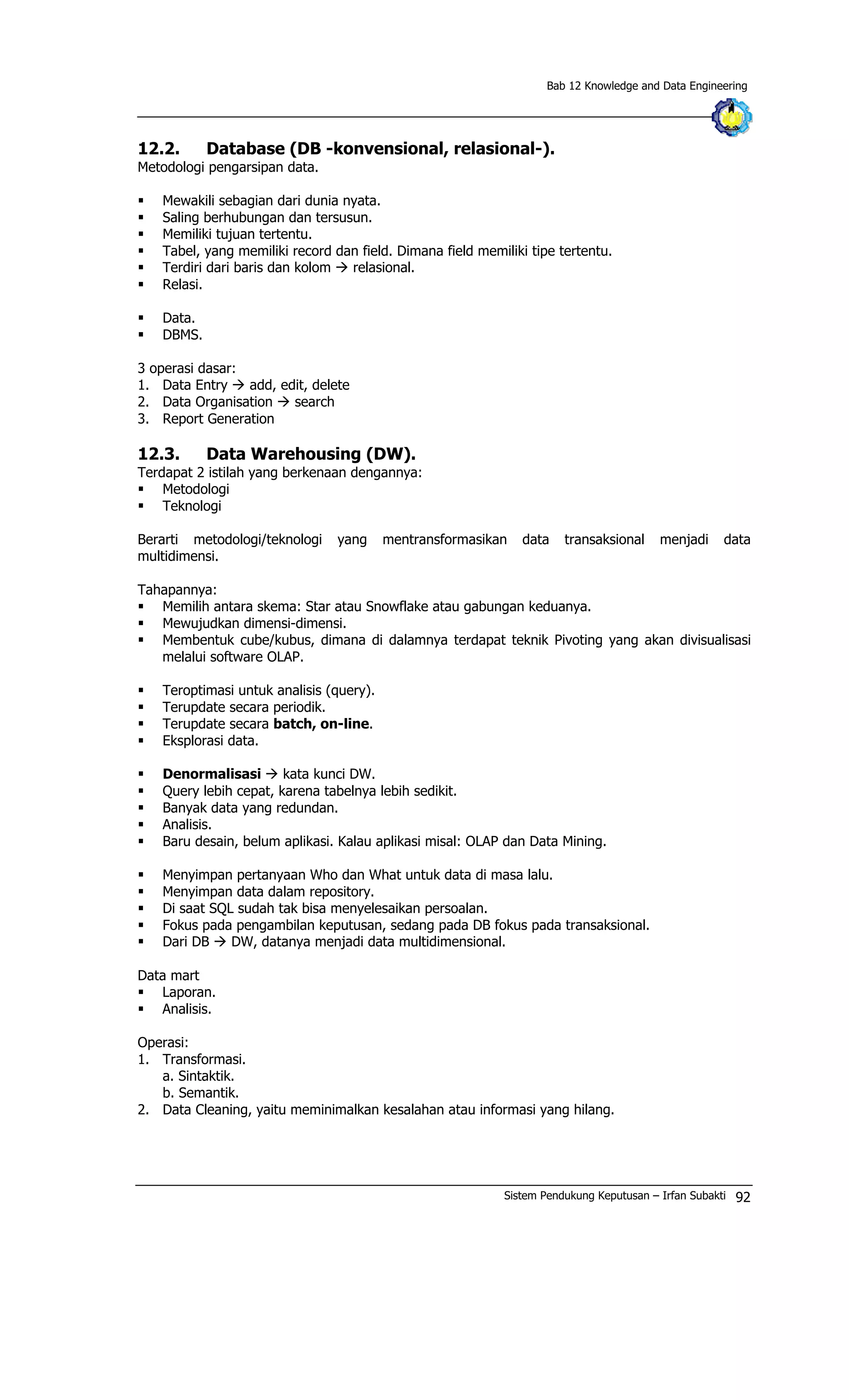 Bab 12 Knowledge and Data Engineering
12.2. Database (DB -konvensional, relasional-).
Metodologi pengarsipan data.
§ Mewakili sebagian dari dunia nyata.
§ Saling berhubungan dan tersusun.
§ Memiliki tujuan tertentu.
§ Tabel, yang memiliki record dan field. Dimana field memiliki tipe tertentu.
§ Terdiri dari baris dan kolom à relasional.
§ Relasi.
§ Data.
§ DBMS.
3 operasi dasar:
1. Data Entry à add, edit, delete
2. Data Organisation à search
3. Report Generation
12.3. Data Warehousing (DW).
Terdapat 2 istilah yang berkenaan dengannya:
§ Metodologi
§ Teknologi
Berarti metodologi/teknologi yang mentransformasikan data transaksional menjadi data
multidimensi.
Tahapannya:
§ Memilih antara skema: Star atau Snowflake atau gabungan keduanya.
§ Mewujudkan dimensi-dimensi.
§ Membentuk cube/kubus, dimana di dalamnya terdapat teknik Pivoting yang akan divisualisasi
melalui software OLAP.
§ Teroptimasi untuk analisis (query).
§ Terupdate secara periodik.
§ Terupdate secara batch, on-line.
§ Eksplorasi data.
§ Denormalisasi à kata kunci DW.
§ Query lebih cepat, karena tabelnya lebih sedikit.
§ Banyak data yang redundan.
§ Analisis.
§ Baru desain, belum aplikasi. Kalau aplikasi misal: OLAP dan Data Mining.
§ Menyimpan pertanyaan Who dan What untuk data di masa lalu.
§ Menyimpan data dalam repository.
§ Di saat SQL sudah tak bisa menyelesaikan persoalan.
§ Fokus pada pengambilan keputusan, sedang pada DB fokus pada transaksional.
§ Dari DB à DW, datanya menjadi data multidimensional.
Data mart
§ Laporan.
§ Analisis.
Operasi:
1. Transformasi.
a. Sintaktik.
b. Semantik.
2. Data Cleaning, yaitu meminimalkan kesalahan atau informasi yang hilang.
Sistem Pendukung Keputusan – Irfan Subakti 92
 