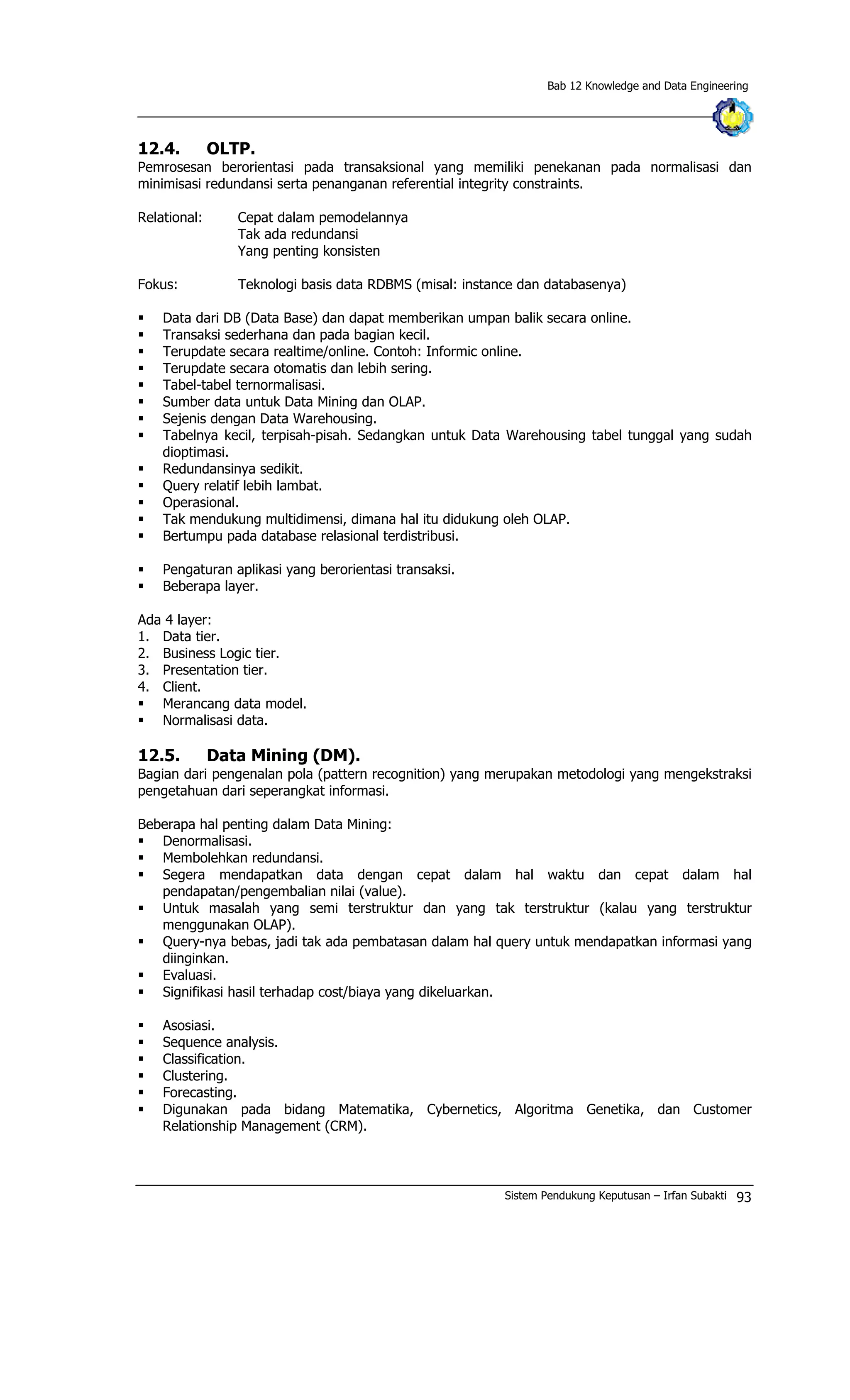 Bab 12 Knowledge and Data Engineering
12.4. OLTP.
Pemrosesan berorientasi pada transaksional yang memiliki penekanan pada normalisasi dan
minimisasi redundansi serta penanganan referential integrity constraints.
Relational: Cepat dalam pemodelannya
Tak ada redundansi
Yang penting konsisten
Fokus: Teknologi basis data RDBMS (misal: instance dan databasenya)
§ Data dari DB (Data Base) dan dapat memberikan umpan balik secara online.
§ Transaksi sederhana dan pada bagian kecil.
§ Terupdate secara realtime/online. Contoh: Informic online.
§ Terupdate secara otomatis dan lebih sering.
§ Tabel-tabel ternormalisasi.
§ Sumber data untuk Data Mining dan OLAP.
§ Sejenis dengan Data Warehousing.
§ Tabelnya kecil, terpisah-pisah. Sedangkan untuk Data Warehousing tabel tunggal yang sudah
dioptimasi.
§ Redundansinya sedikit.
§ Query relatif lebih lambat.
§ Operasional.
§ Tak mendukung multidimensi, dimana hal itu didukung oleh OLAP.
§ Bertumpu pada database relasional terdistribusi.
§ Pengaturan aplikasi yang berorientasi transaksi.
§ Beberapa layer.
Ada 4 layer:
1. Data tier.
2. Business Logic tier.
3. Presentation tier.
4. Client.
§ Merancang data model.
§ Normalisasi data.
12.5. Data Mining (DM).
Bagian dari pengenalan pola (pattern recognition) yang merupakan metodologi yang mengekstraksi
pengetahuan dari seperangkat informasi.
Beberapa hal penting dalam Data Mining:
§ Denormalisasi.
§ Membolehkan redundansi.
§ Segera mendapatkan data dengan cepat dalam hal waktu dan cepat dalam hal
pendapatan/pengembalian nilai (value).
§ Untuk masalah yang semi terstruktur dan yang tak terstruktur (kalau yang terstruktur
menggunakan OLAP).
§ Query-nya bebas, jadi tak ada pembatasan dalam hal query untuk mendapatkan informasi yang
diinginkan.
§ Evaluasi.
§ Signifikasi hasil terhadap cost/biaya yang dikeluarkan.
§ Asosiasi.
§ Sequence analysis.
§ Classification.
§ Clustering.
§ Forecasting.
§ Digunakan pada bidang Matematika, Cybernetics, Algoritma Genetika, dan Customer
Relationship Management (CRM).
Sistem Pendukung Keputusan – Irfan Subakti 93
 