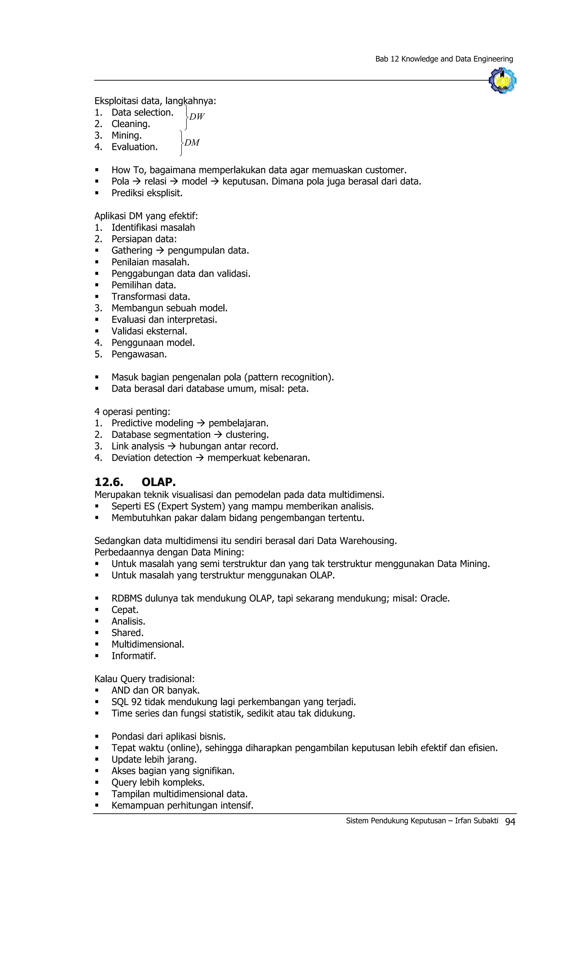 Bab 12 Knowledge and Data Engineering
Eksploitasi data, langkahnya:
1. Data selection. DW
þ
ý
ü
ü
DM
þ
ý
2. Cleaning.
3. Mining.
4. Evaluation.
§ How To, bagaimana memperlakukan data agar memuaskan customer.
§ Pola à relasi à model à keputusan. Dimana pola juga berasal dari data.
§ Prediksi eksplisit.
Aplikasi DM yang efektif:
1. Identifikasi masalah
2. Persiapan data:
§ Gathering à pengumpulan data.
§ Penilaian masalah.
§ Penggabungan data dan validasi.
§ Pemilihan data.
§ Transformasi data.
3. Membangun sebuah model.
§ Evaluasi dan interpretasi.
§ Validasi eksternal.
4. Penggunaan model.
5. Pengawasan.
§ Masuk bagian pengenalan pola (pattern recognition).
§ Data berasal dari database umum, misal: peta.
4 operasi penting:
1. Predictive modeling à pembelajaran.
2. Database segmentation à clustering.
3. Link analysis à hubungan antar record.
4. Deviation detection à memperkuat kebenaran.
12.6. OLAP.
Merupakan teknik visualisasi dan pemodelan pada data multidimensi.
§ Seperti ES (Expert System) yang mampu memberikan analisis.
§ Membutuhkan pakar dalam bidang pengembangan tertentu.
Sedangkan data multidimensi itu sendiri berasal dari Data Warehousing.
Perbedaannya dengan Data Mining:
§ Untuk masalah yang semi terstruktur dan yang tak terstruktur menggunakan Data Mining.
§ Untuk masalah yang terstruktur menggunakan OLAP.
§ RDBMS dulunya tak mendukung OLAP, tapi sekarang mendukung; misal: Oracle.
§ Cepat.
§ Analisis.
§ Shared.
§ Multidimensional.
§ Informatif.
Kalau Query tradisional:
§ AND dan OR banyak.
§ SQL 92 tidak mendukung lagi perkembangan yang terjadi.
§ Time series dan fungsi statistik, sedikit atau tak didukung.
§ Pondasi dari aplikasi bisnis.
§ Tepat waktu (online), sehingga diharapkan pengambilan keputusan lebih efektif dan efisien.
§ Update lebih jarang.
§ Akses bagian yang signifikan.
§ Query lebih kompleks.
§ Tampilan multidimensional data.
§ Kemampuan perhitungan intensif.
Sistem Pendukung Keputusan – Irfan Subakti 94
 
