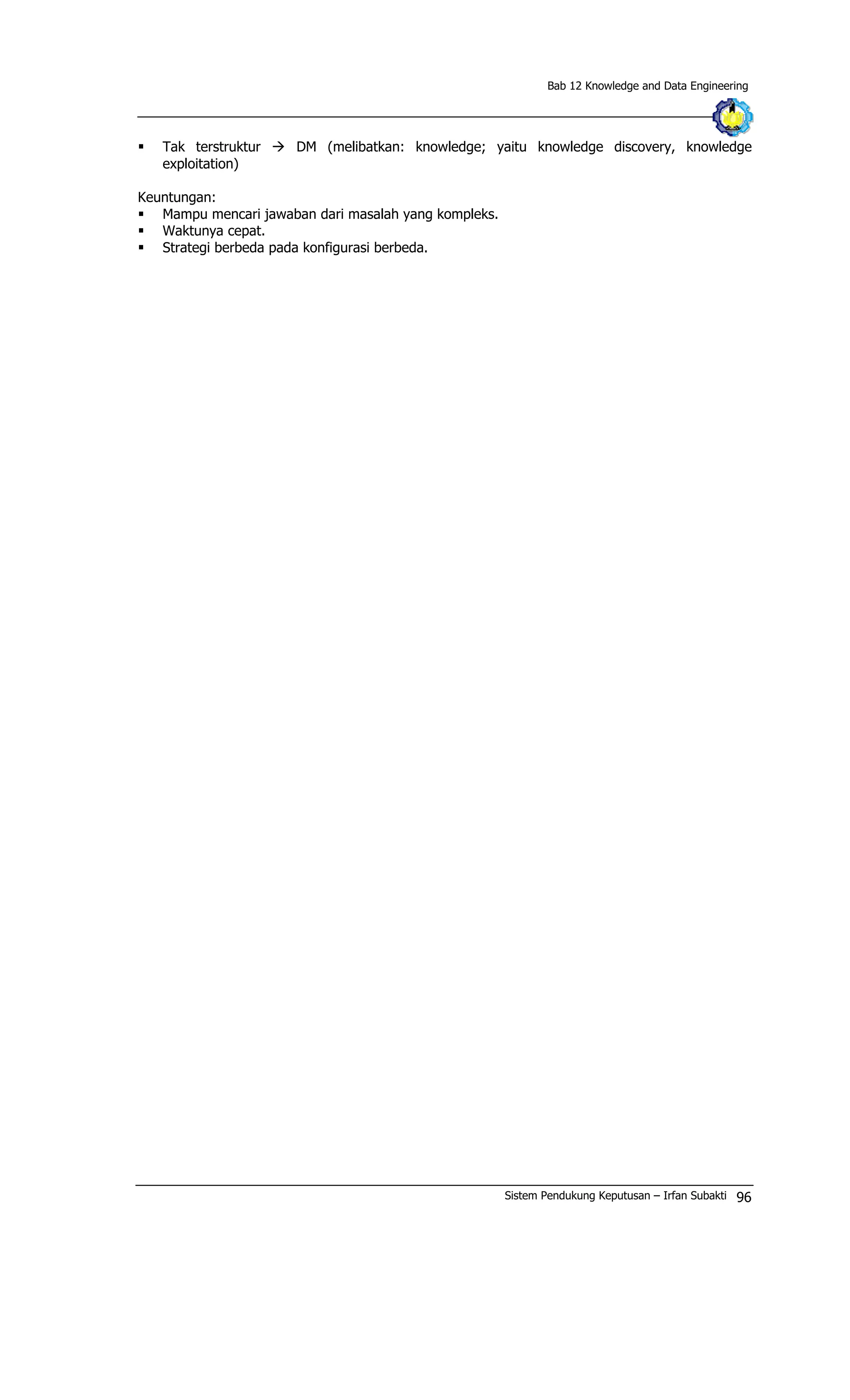 Bab 12 Knowledge and Data Engineering
§ Tak terstruktur à DM (melibatkan: knowledge; yaitu knowledge discovery, knowledge
exploitation)
Keuntungan:
§ Mampu mencari jawaban dari masalah yang kompleks.
§ Waktunya cepat.
§ Strategi berbeda pada konfigurasi berbeda.
Sistem Pendukung Keputusan – Irfan Subakti 96
 