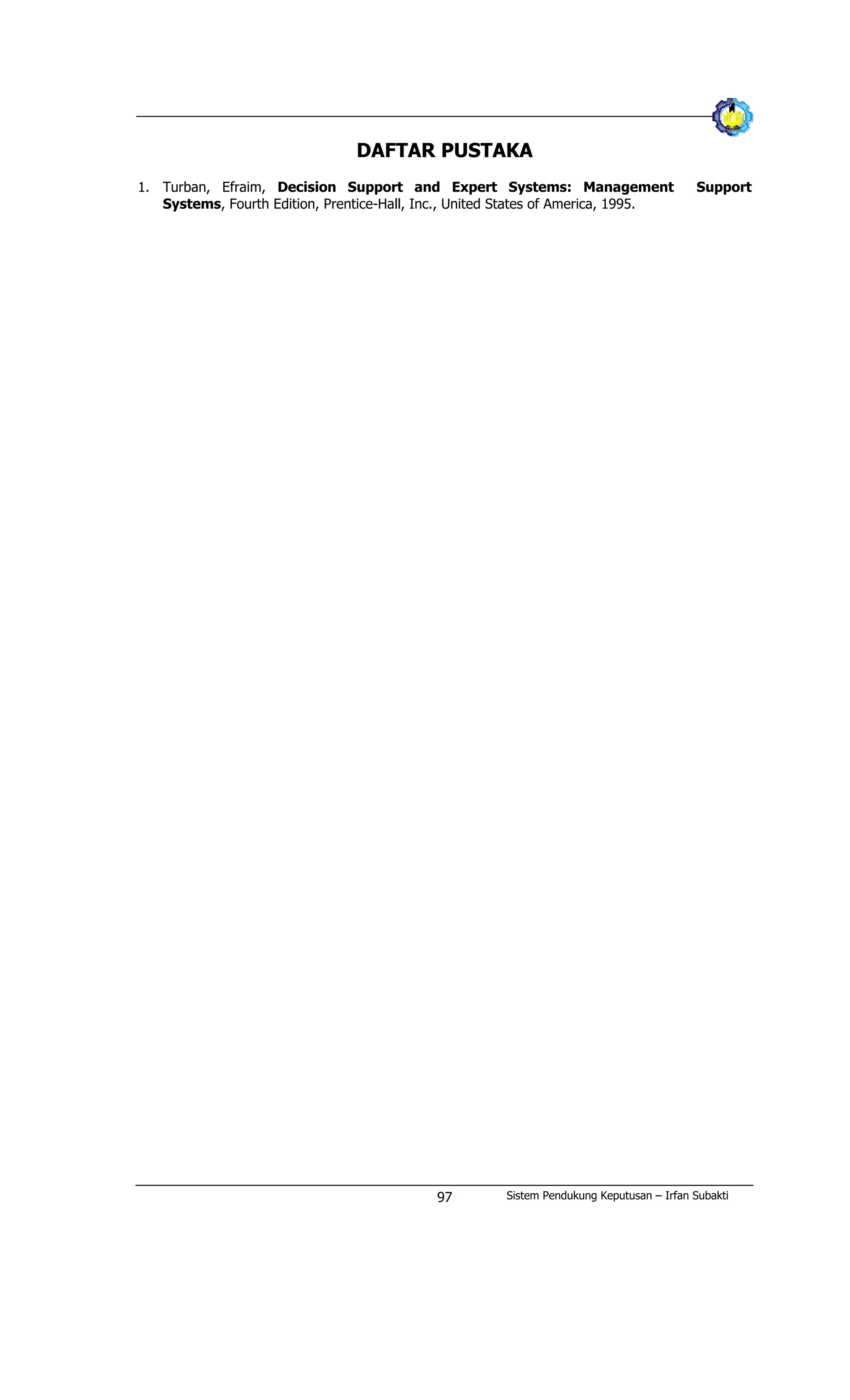 DAFTAR PUSTAKA
1. Turban, Efraim, Decision Support and Expert Systems: Management Support
Systems, Fourth Edition, Prentice-Hall, Inc., United States of America, 1995.
Sistem Pendukung Keputusan – Irfan Subakti97
 