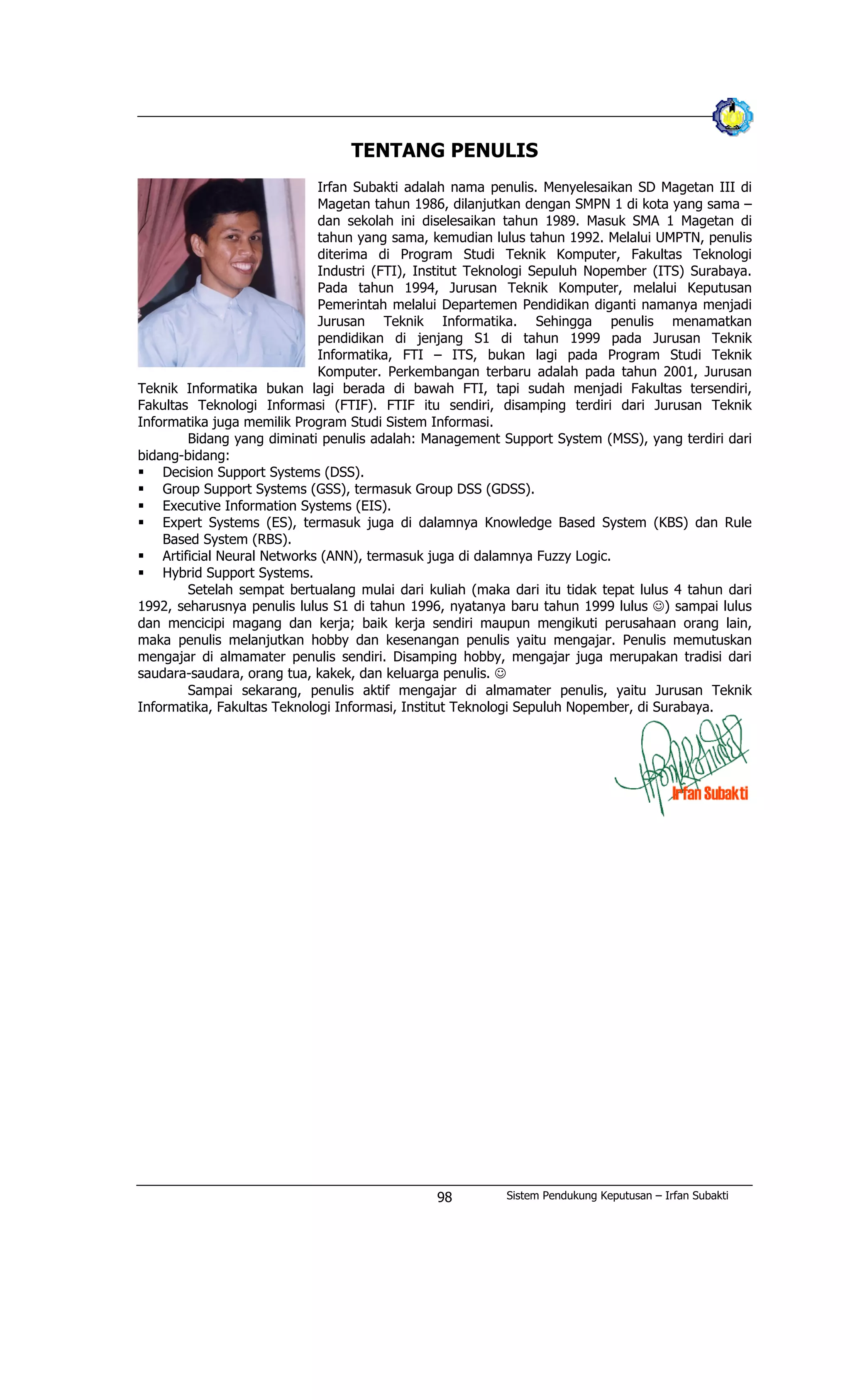 TENTANG PENULIS
Irfan Subakti adalah nama penulis. Menyelesaikan SD Magetan III di
Magetan tahun 1986, dilanjutkan dengan SMPN 1 di kota yang sama –
dan sekolah ini diselesaikan tahun 1989. Masuk SMA 1 Magetan di
tahun yang sama, kemudian lulus tahun 1992. Melalui UMPTN, penulis
diterima di Program Studi Teknik Komputer, Fakultas Teknologi
Industri (FTI), Institut Teknologi Sepuluh Nopember (ITS) Surabaya.
Pada tahun 1994, Jurusan Teknik Komputer, melalui Keputusan
Pemerintah melalui Departemen Pendidikan diganti namanya menjadi
Jurusan Teknik Informatika. Sehingga penulis menamatkan
pendidikan di jenjang S1 di tahun 1999 pada Jurusan Teknik
Informatika, FTI – ITS, bukan lagi pada Program Studi Teknik
Komputer. Perkembangan terbaru adalah pada tahun 2001, Jurusan
Teknik Informatika bukan lagi berada di bawah FTI, tapi sudah menjadi Fakultas tersendiri,
Fakultas Teknologi Informasi (FTIF). FTIF itu sendiri, disamping terdiri dari Jurusan Teknik
Informatika juga memilik Program Studi Sistem Informasi.
Bidang yang diminati penulis adalah: Management Support System (MSS), yang terdiri dari
bidang-bidang:
§ Decision Support Systems (DSS).
§ Group Support Systems (GSS), termasuk Group DSS (GDSS).
§ Executive Information Systems (EIS).
§ Expert Systems (ES), termasuk juga di dalamnya Knowledge Based System (KBS) dan Rule
Based System (RBS).
§ Artificial Neural Networks (ANN), termasuk juga di dalamnya Fuzzy Logic.
§ Hybrid Support Systems.
Setelah sempat bertualang mulai dari kuliah (maka dari itu tidak tepat lulus 4 tahun dari
1992, seharusnya penulis lulus S1 di tahun 1996, nyatanya baru tahun 1999 lulus J) sampai lulus
dan mencicipi magang dan kerja; baik kerja sendiri maupun mengikuti perusahaan orang lain,
maka penulis melanjutkan hobby dan kesenangan penulis yaitu mengajar. Penulis memutuskan
mengajar di almamater penulis sendiri. Disamping hobby, mengajar juga merupakan tradisi dari
saudara-saudara, orang tua, kakek, dan keluarga penulis. J
Sampai sekarang, penulis aktif mengajar di almamater penulis, yaitu Jurusan Teknik
Informatika, Fakultas Teknologi Informasi, Institut Teknologi Sepuluh Nopember, di Surabaya.
Sistem Pendukung Keputusan – Irfan Subakti98
 