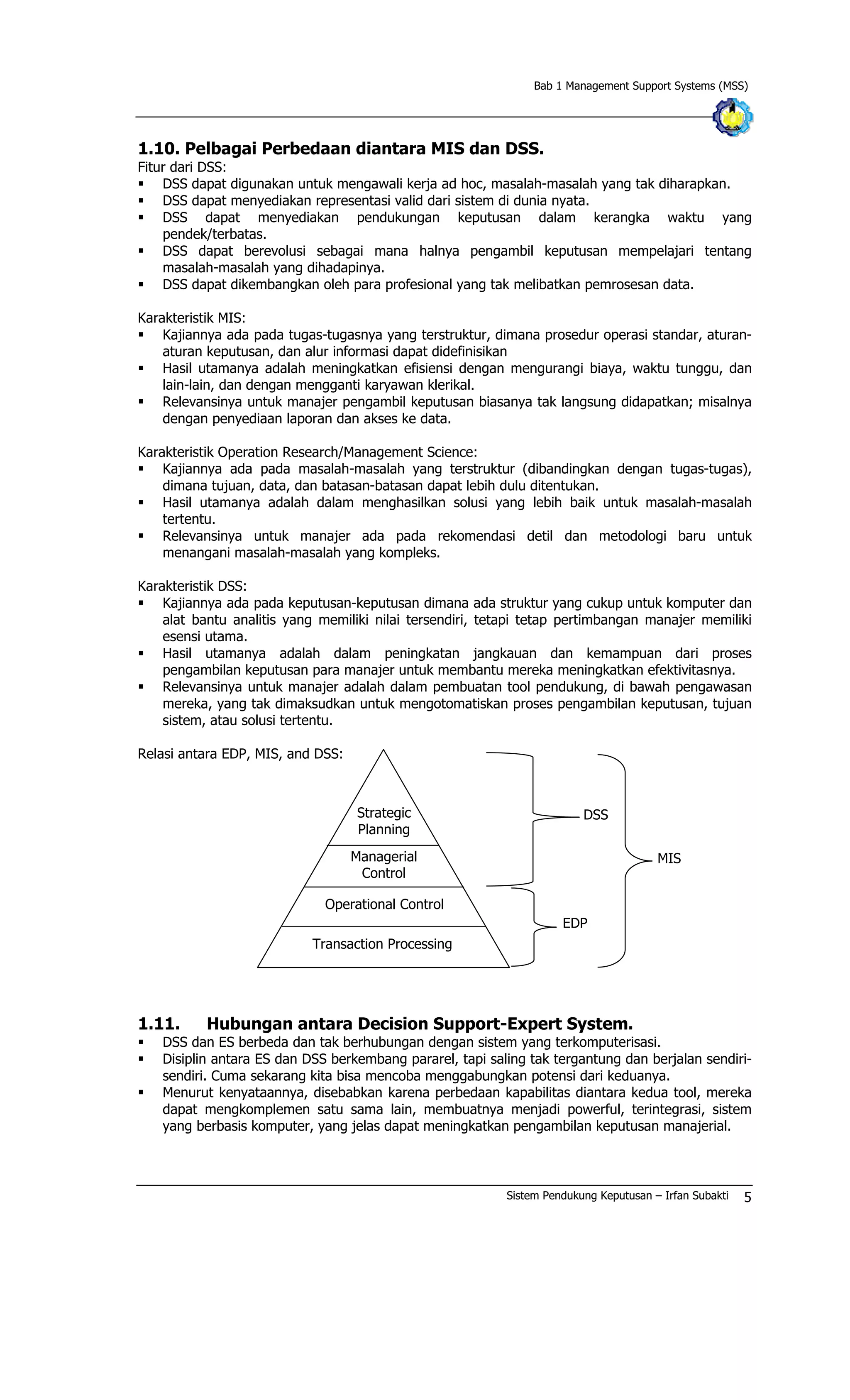 Bab 1 Management Support Systems (MSS)
1.10. Pelbagai Perbedaan diantara MIS dan DSS.
Fitur dari DSS:
§ DSS dapat digunakan untuk mengawali kerja ad hoc, masalah-masalah yang tak diharapkan.
§ DSS dapat menyediakan representasi valid dari sistem di dunia nyata.
§ DSS dapat menyediakan pendukungan keputusan dalam kerangka waktu yang
pendek/terbatas.
§ DSS dapat berevolusi sebagai mana halnya pengambil keputusan mempelajari tentang
masalah-masalah yang dihadapinya.
§ DSS dapat dikembangkan oleh para profesional yang tak melibatkan pemrosesan data.
Karakteristik MIS:
§ Kajiannya ada pada tugas-tugasnya yang terstruktur, dimana prosedur operasi standar, aturan-
aturan keputusan, dan alur informasi dapat didefinisikan
§ Hasil utamanya adalah meningkatkan efisiensi dengan mengurangi biaya, waktu tunggu, dan
lain-lain, dan dengan mengganti karyawan klerikal.
§ Relevansinya untuk manajer pengambil keputusan biasanya tak langsung didapatkan; misalnya
dengan penyediaan laporan dan akses ke data.
Karakteristik Operation Research/Management Science:
§ Kajiannya ada pada masalah-masalah yang terstruktur (dibandingkan dengan tugas-tugas),
dimana tujuan, data, dan batasan-batasan dapat lebih dulu ditentukan.
§ Hasil utamanya adalah dalam menghasilkan solusi yang lebih baik untuk masalah-masalah
tertentu.
§ Relevansinya untuk manajer ada pada rekomendasi detil dan metodologi baru untuk
menangani masalah-masalah yang kompleks.
Karakteristik DSS:
§ Kajiannya ada pada keputusan-keputusan dimana ada struktur yang cukup untuk komputer dan
alat bantu analitis yang memiliki nilai tersendiri, tetapi tetap pertimbangan manajer memiliki
esensi utama.
§ Hasil utamanya adalah dalam peningkatan jangkauan dan kemampuan dari proses
pengambilan keputusan para manajer untuk membantu mereka meningkatkan efektivitasnya.
§ Relevansinya untuk manajer adalah dalam pembuatan tool pendukung, di bawah pengawasan
mereka, yang tak dimaksudkan untuk mengotomatiskan proses pengambilan keputusan, tujuan
sistem, atau solusi tertentu.
Relasi antara EDP, MIS, and DSS:
EDP
DSS
Transaction Processing
Operational Control
Managerial
Control
Strategic
Planning
MIS
1.11. Hubungan antara Decision Support-Expert System.
§ DSS dan ES berbeda dan tak berhubungan dengan sistem yang terkomputerisasi.
§ Disiplin antara ES dan DSS berkembang pararel, tapi saling tak tergantung dan berjalan sendiri-
sendiri. Cuma sekarang kita bisa mencoba menggabungkan potensi dari keduanya.
§ Menurut kenyataannya, disebabkan karena perbedaan kapabilitas diantara kedua tool, mereka
dapat mengkomplemen satu sama lain, membuatnya menjadi powerful, terintegrasi, sistem
yang berbasis komputer, yang jelas dapat meningkatkan pengambilan keputusan manajerial.
Sistem Pendukung Keputusan – Irfan Subakti 5
 