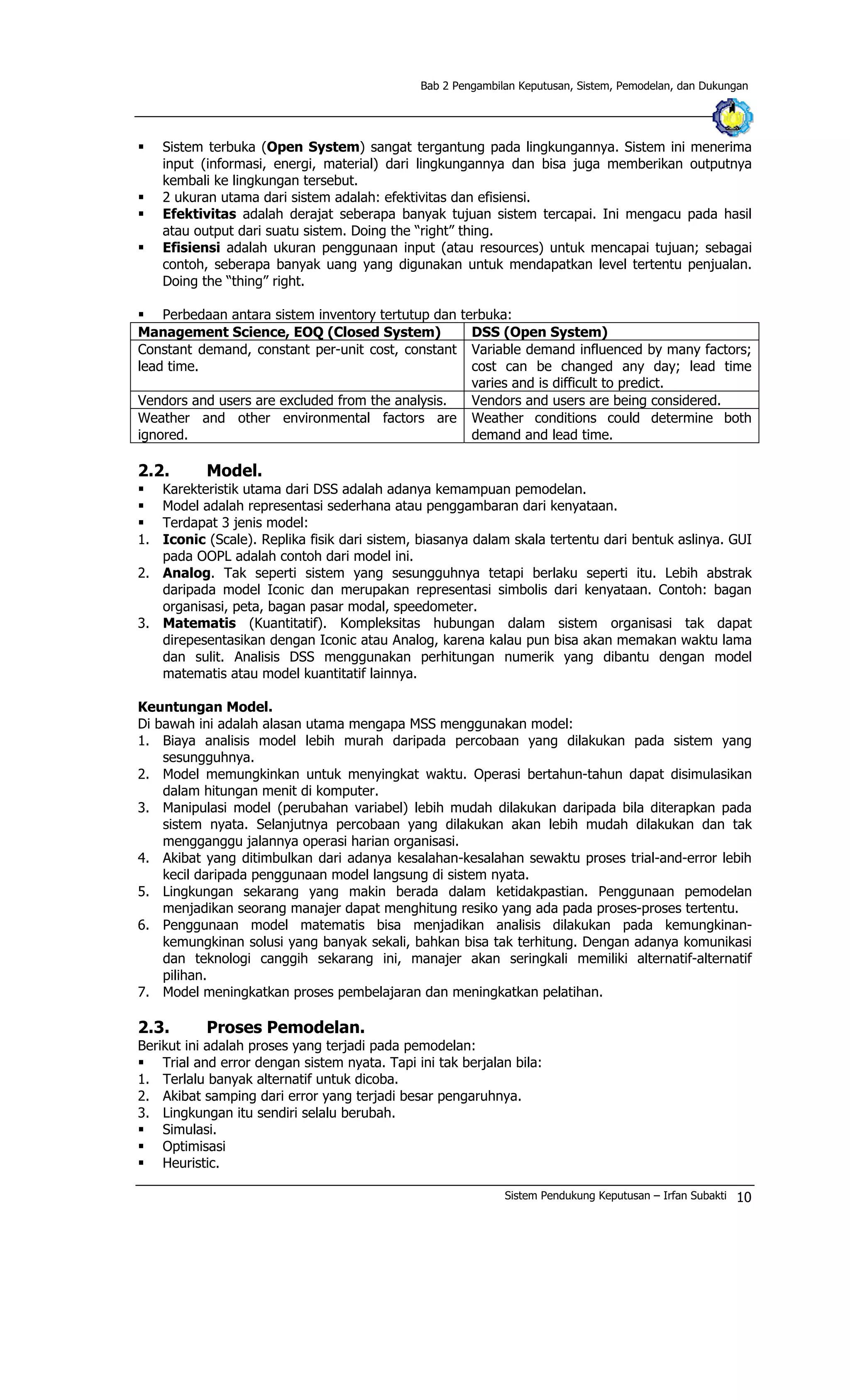 Bab 2 Pengambilan Keputusan, Sistem, Pemodelan, dan Dukungan
§ Sistem terbuka (Open System) sangat tergantung pada lingkungannya. Sistem ini menerima
input (informasi, energi, material) dari lingkungannya dan bisa juga memberikan outputnya
kembali ke lingkungan tersebut.
§ 2 ukuran utama dari sistem adalah: efektivitas dan efisiensi.
§ Efektivitas adalah derajat seberapa banyak tujuan sistem tercapai. Ini mengacu pada hasil
atau output dari suatu sistem. Doing the “right” thing.
§ Efisiensi adalah ukuran penggunaan input (atau resources) untuk mencapai tujuan; sebagai
contoh, seberapa banyak uang yang digunakan untuk mendapatkan level tertentu penjualan.
Doing the “thing” right.
§ Perbedaan antara sistem inventory tertutup dan terbuka:
Management Science, EOQ (Closed System) DSS (Open System)
Constant demand, constant per-unit cost, constant
lead time.
Variable demand influenced by many factors;
cost can be changed any day; lead time
varies and is difficult to predict.
Vendors and users are excluded from the analysis. Vendors and users are being considered.
Weather and other environmental factors are
ignored.
Weather conditions could determine both
demand and lead time.
2.2. Model.
§ Karekteristik utama dari DSS adalah adanya kemampuan pemodelan.
§ Model adalah representasi sederhana atau penggambaran dari kenyataan.
§ Terdapat 3 jenis model:
1. Iconic (Scale). Replika fisik dari sistem, biasanya dalam skala tertentu dari bentuk aslinya. GUI
pada OOPL adalah contoh dari model ini.
2. Analog. Tak seperti sistem yang sesungguhnya tetapi berlaku seperti itu. Lebih abstrak
daripada model Iconic dan merupakan representasi simbolis dari kenyataan. Contoh: bagan
organisasi, peta, bagan pasar modal, speedometer.
3. Matematis (Kuantitatif). Kompleksitas hubungan dalam sistem organisasi tak dapat
direpesentasikan dengan Iconic atau Analog, karena kalau pun bisa akan memakan waktu lama
dan sulit. Analisis DSS menggunakan perhitungan numerik yang dibantu dengan model
matematis atau model kuantitatif lainnya.
Keuntungan Model.
Di bawah ini adalah alasan utama mengapa MSS menggunakan model:
1. Biaya analisis model lebih murah daripada percobaan yang dilakukan pada sistem yang
sesungguhnya.
2. Model memungkinkan untuk menyingkat waktu. Operasi bertahun-tahun dapat disimulasikan
dalam hitungan menit di komputer.
3. Manipulasi model (perubahan variabel) lebih mudah dilakukan daripada bila diterapkan pada
sistem nyata. Selanjutnya percobaan yang dilakukan akan lebih mudah dilakukan dan tak
mengganggu jalannya operasi harian organisasi.
4. Akibat yang ditimbulkan dari adanya kesalahan-kesalahan sewaktu proses trial-and-error lebih
kecil daripada penggunaan model langsung di sistem nyata.
5. Lingkungan sekarang yang makin berada dalam ketidakpastian. Penggunaan pemodelan
menjadikan seorang manajer dapat menghitung resiko yang ada pada proses-proses tertentu.
6. Penggunaan model matematis bisa menjadikan analisis dilakukan pada kemungkinan-
kemungkinan solusi yang banyak sekali, bahkan bisa tak terhitung. Dengan adanya komunikasi
dan teknologi canggih sekarang ini, manajer akan seringkali memiliki alternatif-alternatif
pilihan.
7. Model meningkatkan proses pembelajaran dan meningkatkan pelatihan.
2.3. Proses Pemodelan.
Berikut ini adalah proses yang terjadi pada pemodelan:
§ Trial and error dengan sistem nyata. Tapi ini tak berjalan bila:
1. Terlalu banyak alternatif untuk dicoba.
2. Akibat samping dari error yang terjadi besar pengaruhnya.
3. Lingkungan itu sendiri selalu berubah.
§ Simulasi.
§ Optimisasi
§ Heuristic.
Sistem Pendukung Keputusan – Irfan Subakti 10
 