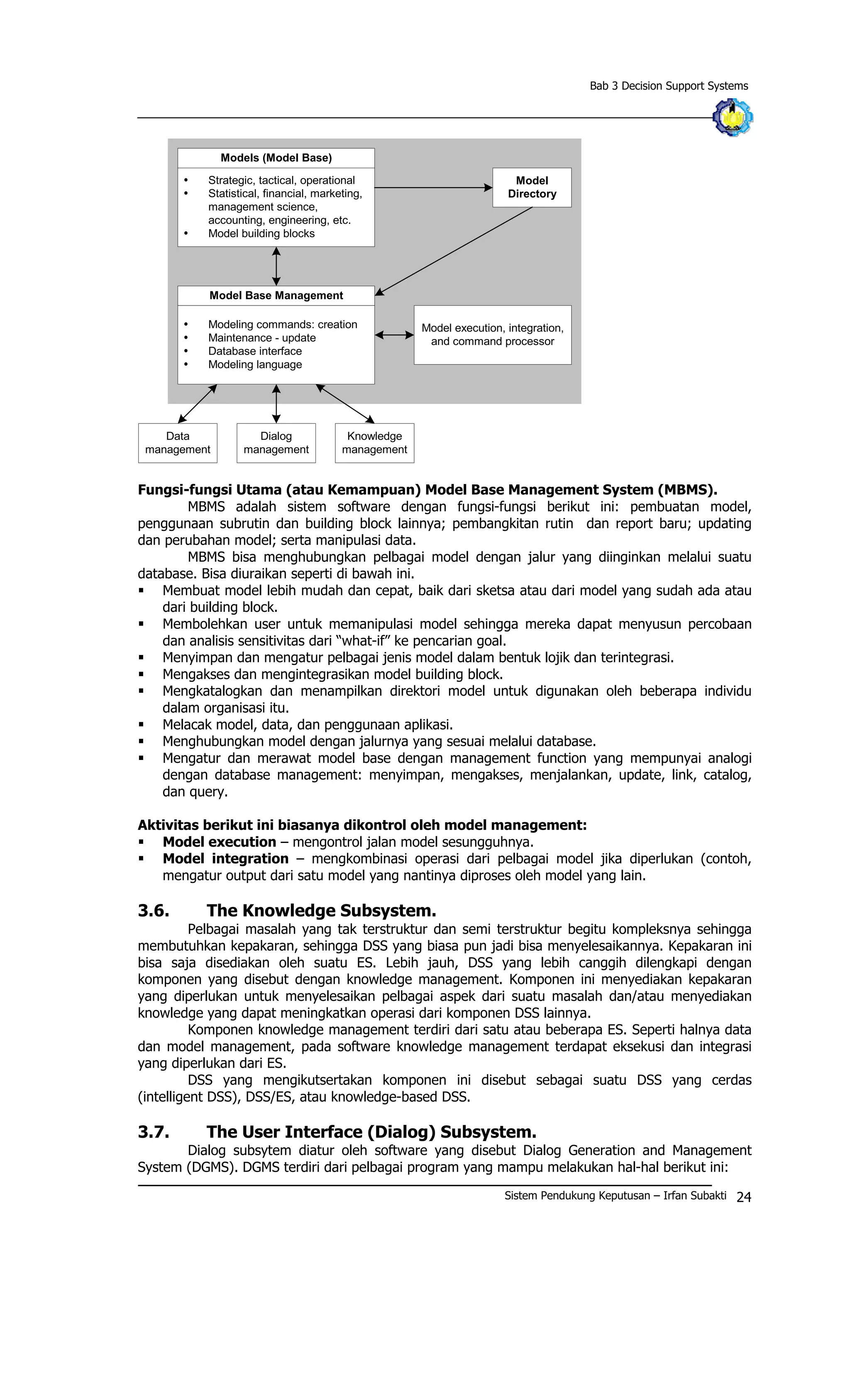 Bab 3 Decision Support Systems
Models (Model Base)
Ÿ Strategic, tactical, operational
Ÿ Statistical, financial, marketing,
management science,
accounting, engineering, etc.
Ÿ Model building blocks
Ÿ Modeling commands: creation
Ÿ Maintenance - update
Ÿ Database interface
Ÿ Modeling language
Model Base Management
Model execution, integration,
and command processor
Model
Directory
Dialog
management
Knowledge
management
Data
management
Fungsi-fungsi Utama (atau Kemampuan) Model Base Management System (MBMS).
MBMS adalah sistem software dengan fungsi-fungsi berikut ini: pembuatan model,
penggunaan subrutin dan building block lainnya; pembangkitan rutin dan report baru; updating
dan perubahan model; serta manipulasi data.
MBMS bisa menghubungkan pelbagai model dengan jalur yang diinginkan melalui suatu
database. Bisa diuraikan seperti di bawah ini.
§ Membuat model lebih mudah dan cepat, baik dari sketsa atau dari model yang sudah ada atau
dari building block.
§ Membolehkan user untuk memanipulasi model sehingga mereka dapat menyusun percobaan
dan analisis sensitivitas dari “what-if” ke pencarian goal.
§ Menyimpan dan mengatur pelbagai jenis model dalam bentuk lojik dan terintegrasi.
§ Mengakses dan mengintegrasikan model building block.
§ Mengkatalogkan dan menampilkan direktori model untuk digunakan oleh beberapa individu
dalam organisasi itu.
§ Melacak model, data, dan penggunaan aplikasi.
§ Menghubungkan model dengan jalurnya yang sesuai melalui database.
§ Mengatur dan merawat model base dengan management function yang mempunyai analogi
dengan database management: menyimpan, mengakses, menjalankan, update, link, catalog,
dan query.
Aktivitas berikut ini biasanya dikontrol oleh model management:
§ Model execution – mengontrol jalan model sesungguhnya.
§ Model integration – mengkombinasi operasi dari pelbagai model jika diperlukan (contoh,
mengatur output dari satu model yang nantinya diproses oleh model yang lain.
3.6. The Knowledge Subsystem.
Pelbagai masalah yang tak terstruktur dan semi terstruktur begitu kompleksnya sehingga
membutuhkan kepakaran, sehingga DSS yang biasa pun jadi bisa menyelesaikannya. Kepakaran ini
bisa saja disediakan oleh suatu ES. Lebih jauh, DSS yang lebih canggih dilengkapi dengan
komponen yang disebut dengan knowledge management. Komponen ini menyediakan kepakaran
yang diperlukan untuk menyelesaikan pelbagai aspek dari suatu masalah dan/atau menyediakan
knowledge yang dapat meningkatkan operasi dari komponen DSS lainnya.
Komponen knowledge management terdiri dari satu atau beberapa ES. Seperti halnya data
dan model management, pada software knowledge management terdapat eksekusi dan integrasi
yang diperlukan dari ES.
DSS yang mengikutsertakan komponen ini disebut sebagai suatu DSS yang cerdas
(intelligent DSS), DSS/ES, atau knowledge-based DSS.
3.7. The User Interface (Dialog) Subsystem.
Dialog subsytem diatur oleh software yang disebut Dialog Generation and Management
System (DGMS). DGMS terdiri dari pelbagai program yang mampu melakukan hal-hal berikut ini:
Sistem Pendukung Keputusan – Irfan Subakti 24
 