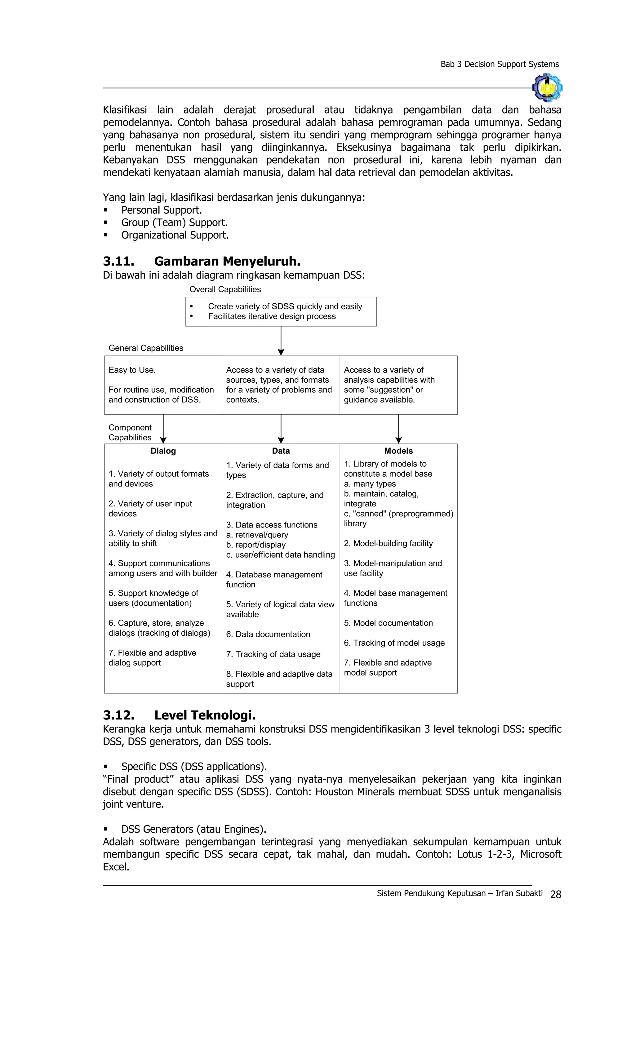 Bab 3 Decision Support Systems
Klasifikasi lain adalah derajat prosedural atau tidaknya pengambilan data dan bahasa
pemodelannya. Contoh bahasa prosedural adalah bahasa pemrograman pada umumnya. Sedang
yang bahasanya non prosedural, sistem itu sendiri yang memprogram sehingga programer hanya
perlu menentukan hasil yang diinginkannya. Eksekusinya bagaimana tak perlu dipikirkan.
Kebanyakan DSS menggunakan pendekatan non prosedural ini, karena lebih nyaman dan
mendekati kenyataan alamiah manusia, dalam hal data retrieval dan pemodelan aktivitas.
Yang lain lagi, klasifikasi berdasarkan jenis dukungannya:
§ Personal Support.
§ Group (Team) Support.
§ Organizational Support.
3.11. Gambaran Menyeluruh.
Di bawah ini adalah diagram ringkasan kemampuan DSS:
Ÿ Create variety of SDSS quickly and easily
Ÿ Facilitates iterative design process
Overall Capabilities
General Capabilities
Easy to Use.
For routine use, modification
and construction of DSS.
Access to a variety of data
sources, types, and formats
for a variety of problems and
contexts.
Access to a variety of
analysis capabilities with
some "suggestion" or
guidance available.
1. Variety of output formats
and devices
2. Variety of user input
devices
3. Variety of dialog styles and
ability to shift
4. Support communications
among users and with builder
5. Support knowledge of
users (documentation)
6. Capture, store, analyze
dialogs (tracking of dialogs)
7. Flexible and adaptive
dialog support
1. Variety of data forms and
types
2. Extraction, capture, and
integration
3. Data access functions
a. retrieval/query
b. report/display
c. user/efficient data handling
4. Database management
function
5. Variety of logical data view
available
6. Data documentation
7. Tracking of data usage
8. Flexible and adaptive data
support
1. Library of models to
constitute a model base
a. many types
b. maintain, catalog,
integrate
c. "canned" (preprogrammed)
library
2. Model-building facility
3. Model-manipulation and
use facility
4. Model base management
functions
5. Model documentation
6. Tracking of model usage
7. Flexible and adaptive
model support
Dialog Data Models
Component
Capabilities
3.12. Level Teknologi.
Kerangka kerja untuk memahami konstruksi DSS mengidentifikasikan 3 level teknologi DSS: specific
DSS, DSS generators, dan DSS tools.
§ Specific DSS (DSS applications).
“Final product” atau aplikasi DSS yang nyata-nya menyelesaikan pekerjaan yang kita inginkan
disebut dengan specific DSS (SDSS). Contoh: Houston Minerals membuat SDSS untuk menganalisis
joint venture.
§ DSS Generators (atau Engines).
Adalah software pengembangan terintegrasi yang menyediakan sekumpulan kemampuan untuk
membangun specific DSS secara cepat, tak mahal, dan mudah. Contoh: Lotus 1-2-3, Microsoft
Excel.
Sistem Pendukung Keputusan – Irfan Subakti 28
 
