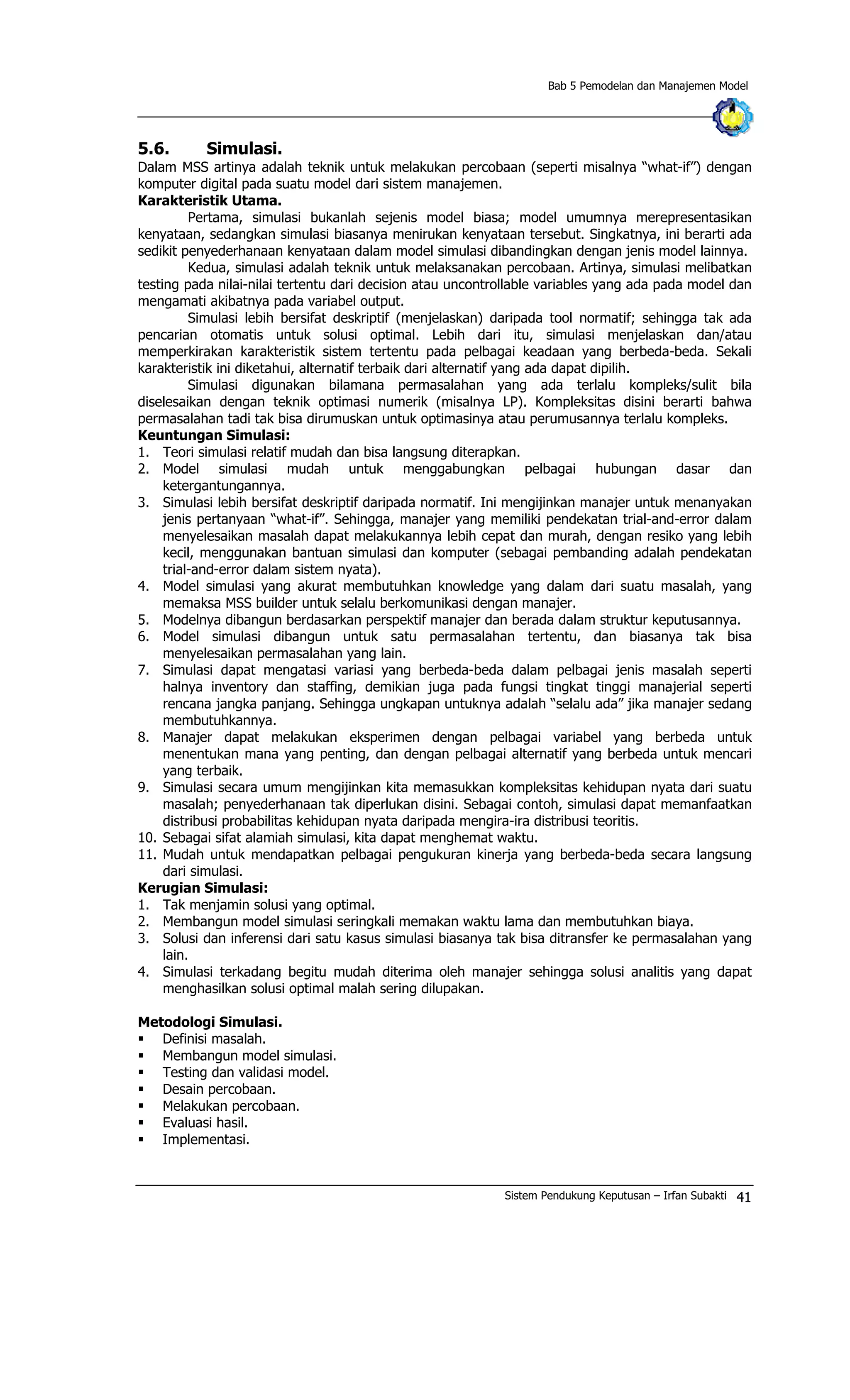 Bab 5 Pemodelan dan Manajemen Model
5.6. Simulasi.
Dalam MSS artinya adalah teknik untuk melakukan percobaan (seperti misalnya “what-if”) dengan
komputer digital pada suatu model dari sistem manajemen.
Karakteristik Utama.
Pertama, simulasi bukanlah sejenis model biasa; model umumnya merepresentasikan
kenyataan, sedangkan simulasi biasanya menirukan kenyataan tersebut. Singkatnya, ini berarti ada
sedikit penyederhanaan kenyataan dalam model simulasi dibandingkan dengan jenis model lainnya.
Kedua, simulasi adalah teknik untuk melaksanakan percobaan. Artinya, simulasi melibatkan
testing pada nilai-nilai tertentu dari decision atau uncontrollable variables yang ada pada model dan
mengamati akibatnya pada variabel output.
Simulasi lebih bersifat deskriptif (menjelaskan) daripada tool normatif; sehingga tak ada
pencarian otomatis untuk solusi optimal. Lebih dari itu, simulasi menjelaskan dan/atau
memperkirakan karakteristik sistem tertentu pada pelbagai keadaan yang berbeda-beda. Sekali
karakteristik ini diketahui, alternatif terbaik dari alternatif yang ada dapat dipilih.
Simulasi digunakan bilamana permasalahan yang ada terlalu kompleks/sulit bila
diselesaikan dengan teknik optimasi numerik (misalnya LP). Kompleksitas disini berarti bahwa
permasalahan tadi tak bisa dirumuskan untuk optimasinya atau perumusannya terlalu kompleks.
Keuntungan Simulasi:
1. Teori simulasi relatif mudah dan bisa langsung diterapkan.
2. Model simulasi mudah untuk menggabungkan pelbagai hubungan dasar dan
ketergantungannya.
3. Simulasi lebih bersifat deskriptif daripada normatif. Ini mengijinkan manajer untuk menanyakan
jenis pertanyaan “what-if”. Sehingga, manajer yang memiliki pendekatan trial-and-error dalam
menyelesaikan masalah dapat melakukannya lebih cepat dan murah, dengan resiko yang lebih
kecil, menggunakan bantuan simulasi dan komputer (sebagai pembanding adalah pendekatan
trial-and-error dalam sistem nyata).
4. Model simulasi yang akurat membutuhkan knowledge yang dalam dari suatu masalah, yang
memaksa MSS builder untuk selalu berkomunikasi dengan manajer.
5. Modelnya dibangun berdasarkan perspektif manajer dan berada dalam struktur keputusannya.
6. Model simulasi dibangun untuk satu permasalahan tertentu, dan biasanya tak bisa
menyelesaikan permasalahan yang lain.
7. Simulasi dapat mengatasi variasi yang berbeda-beda dalam pelbagai jenis masalah seperti
halnya inventory dan staffing, demikian juga pada fungsi tingkat tinggi manajerial seperti
rencana jangka panjang. Sehingga ungkapan untuknya adalah “selalu ada” jika manajer sedang
membutuhkannya.
8. Manajer dapat melakukan eksperimen dengan pelbagai variabel yang berbeda untuk
menentukan mana yang penting, dan dengan pelbagai alternatif yang berbeda untuk mencari
yang terbaik.
9. Simulasi secara umum mengijinkan kita memasukkan kompleksitas kehidupan nyata dari suatu
masalah; penyederhanaan tak diperlukan disini. Sebagai contoh, simulasi dapat memanfaatkan
distribusi probabilitas kehidupan nyata daripada mengira-ira distribusi teoritis.
10. Sebagai sifat alamiah simulasi, kita dapat menghemat waktu.
11. Mudah untuk mendapatkan pelbagai pengukuran kinerja yang berbeda-beda secara langsung
dari simulasi.
Kerugian Simulasi:
1. Tak menjamin solusi yang optimal.
2. Membangun model simulasi seringkali memakan waktu lama dan membutuhkan biaya.
3. Solusi dan inferensi dari satu kasus simulasi biasanya tak bisa ditransfer ke permasalahan yang
lain.
4. Simulasi terkadang begitu mudah diterima oleh manajer sehingga solusi analitis yang dapat
menghasilkan solusi optimal malah sering dilupakan.
Metodologi Simulasi.
§ Definisi masalah.
§ Membangun model simulasi.
§ Testing dan validasi model.
§ Desain percobaan.
§ Melakukan percobaan.
§ Evaluasi hasil.
§ Implementasi.
Sistem Pendukung Keputusan – Irfan Subakti 41
 