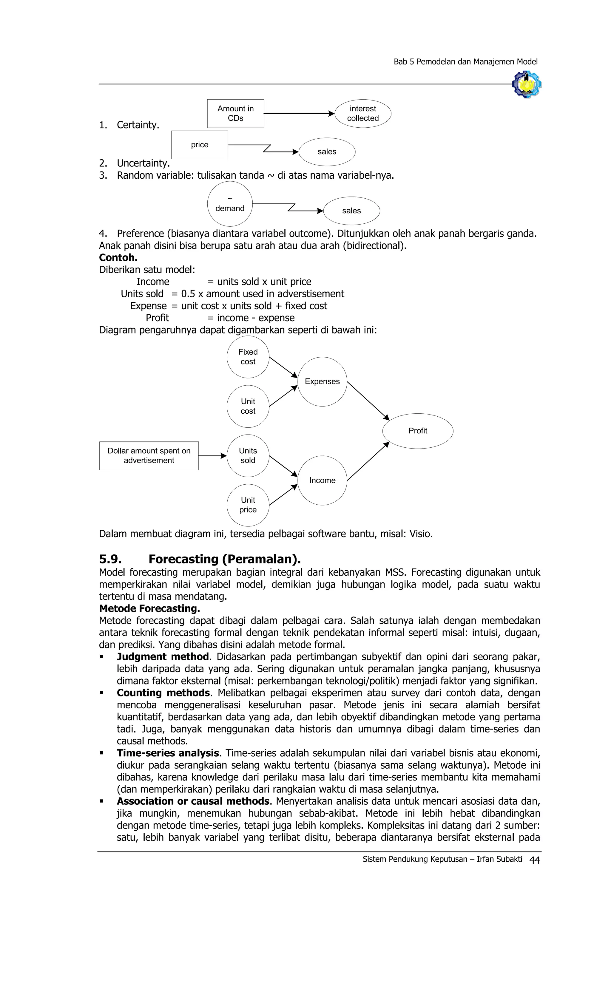 Bab 5 Pemodelan dan Manajemen Model
1. Certainty.
Amount in
CDs
interest
collected
2. Uncertainty.
price
sales
3. Random variable: tulisakan tanda ~ di atas nama variabel-nya.
sales
~
demand
4. Preference (biasanya diantara variabel outcome). Ditunjukkan oleh anak panah bergaris ganda.
Anak panah disini bisa berupa satu arah atau dua arah (bidirectional).
Contoh.
Diberikan satu model:
Income = units sold x unit price
Units sold = 0.5 x amount used in adverstisement
Expense = unit cost x units sold + fixed cost
Profit = income - expense
Diagram pengaruhnya dapat digambarkan seperti di bawah ini:
Dollar amount spent on
advertisement
Units
sold
Unit
cost
Fixed
cost
Unit
price
Expenses
Income
Profit
Dalam membuat diagram ini, tersedia pelbagai software bantu, misal: Visio.
5.9. Forecasting (Peramalan).
Model forecasting merupakan bagian integral dari kebanyakan MSS. Forecasting digunakan untuk
memperkirakan nilai variabel model, demikian juga hubungan logika model, pada suatu waktu
tertentu di masa mendatang.
Metode Forecasting.
Metode forecasting dapat dibagi dalam pelbagai cara. Salah satunya ialah dengan membedakan
antara teknik forecasting formal dengan teknik pendekatan informal seperti misal: intuisi, dugaan,
dan prediksi. Yang dibahas disini adalah metode formal.
§ Judgment method. Didasarkan pada pertimbangan subyektif dan opini dari seorang pakar,
lebih daripada data yang ada. Sering digunakan untuk peramalan jangka panjang, khususnya
dimana faktor eksternal (misal: perkembangan teknologi/politik) menjadi faktor yang signifikan.
§ Counting methods. Melibatkan pelbagai eksperimen atau survey dari contoh data, dengan
mencoba menggeneralisasi keseluruhan pasar. Metode jenis ini secara alamiah bersifat
kuantitatif, berdasarkan data yang ada, dan lebih obyektif dibandingkan metode yang pertama
tadi. Juga, banyak menggunakan data historis dan umumnya dibagi dalam time-series dan
causal methods.
§ Time-series analysis. Time-series adalah sekumpulan nilai dari variabel bisnis atau ekonomi,
diukur pada serangkaian selang waktu tertentu (biasanya sama selang waktunya). Metode ini
dibahas, karena knowledge dari perilaku masa lalu dari time-series membantu kita memahami
(dan memperkirakan) perilaku dari rangkaian waktu di masa selanjutnya.
§ Association or causal methods. Menyertakan analisis data untuk mencari asosiasi data dan,
jika mungkin, menemukan hubungan sebab-akibat. Metode ini lebih hebat dibandingkan
dengan metode time-series, tetapi juga lebih kompleks. Kompleksitas ini datang dari 2 sumber:
satu, lebih banyak variabel yang terlibat disitu, beberapa diantaranya bersifat eksternal pada
Sistem Pendukung Keputusan – Irfan Subakti 44
 