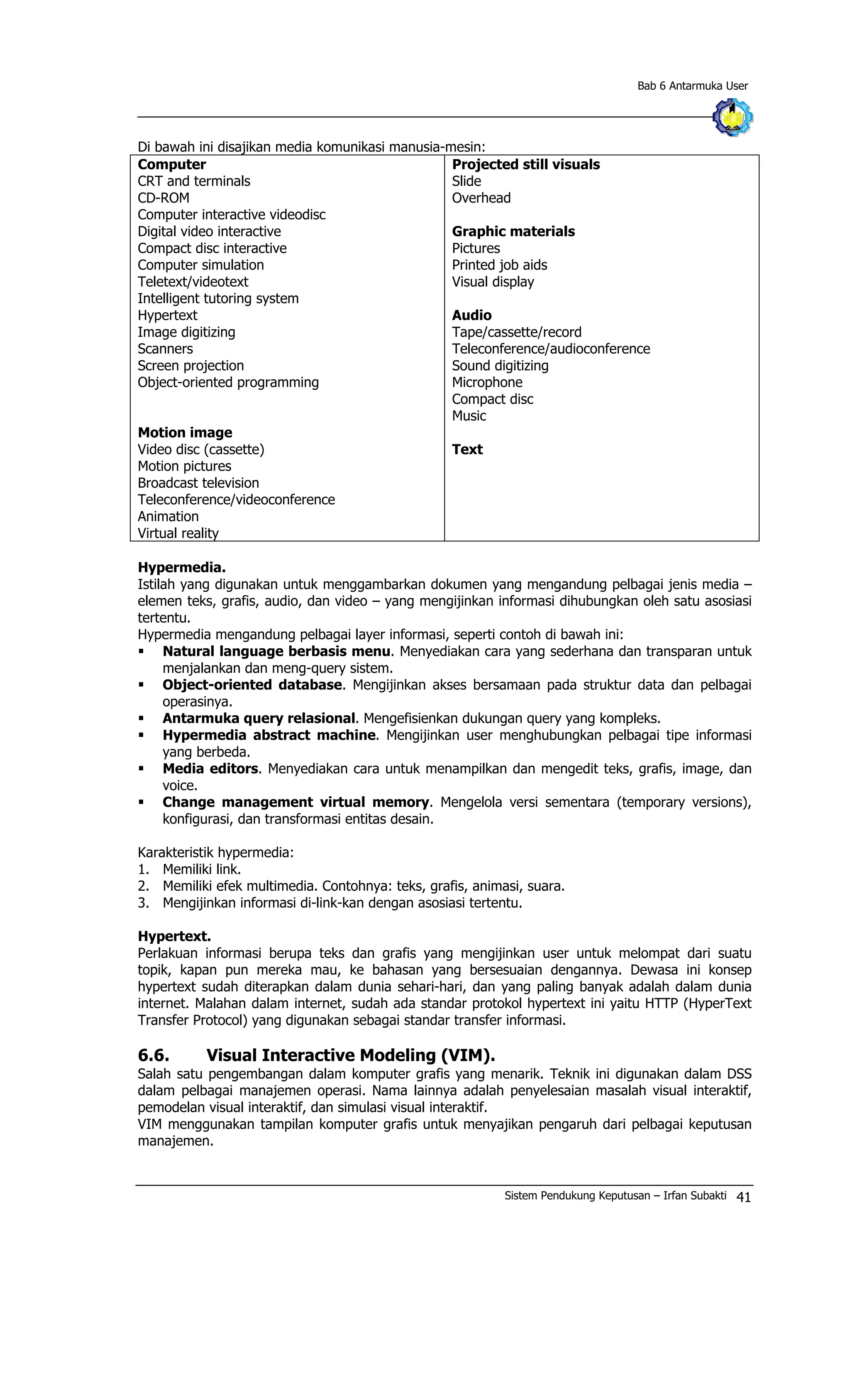 Bab 6 Antarmuka User
Di bawah ini disajikan media komunikasi manusia-mesin:
Computer
CRT and terminals
CD-ROM
Computer interactive videodisc
Digital video interactive
Compact disc interactive
Computer simulation
Teletext/videotext
Intelligent tutoring system
Hypertext
Image digitizing
Scanners
Screen projection
Object-oriented programming
Motion image
Video disc (cassette)
Motion pictures
Broadcast television
Teleconference/videoconference
Animation
Virtual reality
Projected still visuals
Slide
Overhead
Graphic materials
Pictures
Printed job aids
Visual display
Audio
Tape/cassette/record
Teleconference/audioconference
Sound digitizing
Microphone
Compact disc
Music
Text
Hypermedia.
Istilah yang digunakan untuk menggambarkan dokumen yang mengandung pelbagai jenis media –
elemen teks, grafis, audio, dan video – yang mengijinkan informasi dihubungkan oleh satu asosiasi
tertentu.
Hypermedia mengandung pelbagai layer informasi, seperti contoh di bawah ini:
§ Natural language berbasis menu. Menyediakan cara yang sederhana dan transparan untuk
menjalankan dan meng-query sistem.
§ Object-oriented database. Mengijinkan akses bersamaan pada struktur data dan pelbagai
operasinya.
§ Antarmuka query relasional. Mengefisienkan dukungan query yang kompleks.
§ Hypermedia abstract machine. Mengijinkan user menghubungkan pelbagai tipe informasi
yang berbeda.
§ Media editors. Menyediakan cara untuk menampilkan dan mengedit teks, grafis, image, dan
voice.
§ Change management virtual memory. Mengelola versi sementara (temporary versions),
konfigurasi, dan transformasi entitas desain.
Karakteristik hypermedia:
1. Memiliki link.
2. Memiliki efek multimedia. Contohnya: teks, grafis, animasi, suara.
3. Mengijinkan informasi di-link-kan dengan asosiasi tertentu.
Hypertext.
Perlakuan informasi berupa teks dan grafis yang mengijinkan user untuk melompat dari suatu
topik, kapan pun mereka mau, ke bahasan yang bersesuaian dengannya. Dewasa ini konsep
hypertext sudah diterapkan dalam dunia sehari-hari, dan yang paling banyak adalah dalam dunia
internet. Malahan dalam internet, sudah ada standar protokol hypertext ini yaitu HTTP (HyperText
Transfer Protocol) yang digunakan sebagai standar transfer informasi.
6.6. Visual Interactive Modeling (VIM).
Salah satu pengembangan dalam komputer grafis yang menarik. Teknik ini digunakan dalam DSS
dalam pelbagai manajemen operasi. Nama lainnya adalah penyelesaian masalah visual interaktif,
pemodelan visual interaktif, dan simulasi visual interaktif.
VIM menggunakan tampilan komputer grafis untuk menyajikan pengaruh dari pelbagai keputusan
manajemen.
Sistem Pendukung Keputusan – Irfan Subakti 41
 