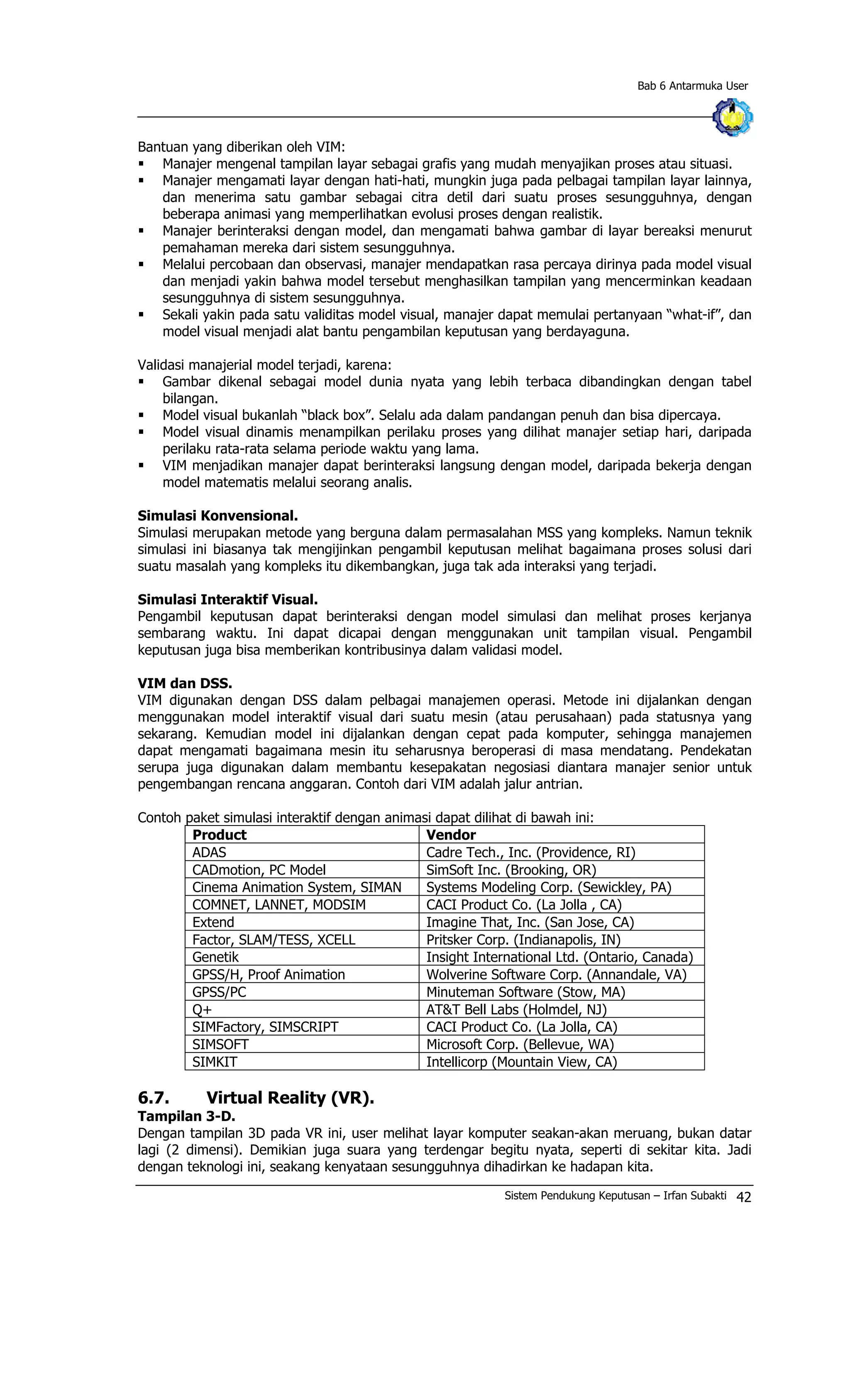 Bab 6 Antarmuka User
Bantuan yang diberikan oleh VIM:
§ Manajer mengenal tampilan layar sebagai grafis yang mudah menyajikan proses atau situasi.
§ Manajer mengamati layar dengan hati-hati, mungkin juga pada pelbagai tampilan layar lainnya,
dan menerima satu gambar sebagai citra detil dari suatu proses sesungguhnya, dengan
beberapa animasi yang memperlihatkan evolusi proses dengan realistik.
§ Manajer berinteraksi dengan model, dan mengamati bahwa gambar di layar bereaksi menurut
pemahaman mereka dari sistem sesungguhnya.
§ Melalui percobaan dan observasi, manajer mendapatkan rasa percaya dirinya pada model visual
dan menjadi yakin bahwa model tersebut menghasilkan tampilan yang mencerminkan keadaan
sesungguhnya di sistem sesungguhnya.
§ Sekali yakin pada satu validitas model visual, manajer dapat memulai pertanyaan “what-if”, dan
model visual menjadi alat bantu pengambilan keputusan yang berdayaguna.
Validasi manajerial model terjadi, karena:
§ Gambar dikenal sebagai model dunia nyata yang lebih terbaca dibandingkan dengan tabel
bilangan.
§ Model visual bukanlah “black box”. Selalu ada dalam pandangan penuh dan bisa dipercaya.
§ Model visual dinamis menampilkan perilaku proses yang dilihat manajer setiap hari, daripada
perilaku rata-rata selama periode waktu yang lama.
§ VIM menjadikan manajer dapat berinteraksi langsung dengan model, daripada bekerja dengan
model matematis melalui seorang analis.
Simulasi Konvensional.
Simulasi merupakan metode yang berguna dalam permasalahan MSS yang kompleks. Namun teknik
simulasi ini biasanya tak mengijinkan pengambil keputusan melihat bagaimana proses solusi dari
suatu masalah yang kompleks itu dikembangkan, juga tak ada interaksi yang terjadi.
Simulasi Interaktif Visual.
Pengambil keputusan dapat berinteraksi dengan model simulasi dan melihat proses kerjanya
sembarang waktu. Ini dapat dicapai dengan menggunakan unit tampilan visual. Pengambil
keputusan juga bisa memberikan kontribusinya dalam validasi model.
VIM dan DSS.
VIM digunakan dengan DSS dalam pelbagai manajemen operasi. Metode ini dijalankan dengan
menggunakan model interaktif visual dari suatu mesin (atau perusahaan) pada statusnya yang
sekarang. Kemudian model ini dijalankan dengan cepat pada komputer, sehingga manajemen
dapat mengamati bagaimana mesin itu seharusnya beroperasi di masa mendatang. Pendekatan
serupa juga digunakan dalam membantu kesepakatan negosiasi diantara manajer senior untuk
pengembangan rencana anggaran. Contoh dari VIM adalah jalur antrian.
Contoh paket simulasi interaktif dengan animasi dapat dilihat di bawah ini:
Product Vendor
ADAS Cadre Tech., Inc. (Providence, RI)
CADmotion, PC Model SimSoft Inc. (Brooking, OR)
Cinema Animation System, SIMAN Systems Modeling Corp. (Sewickley, PA)
COMNET, LANNET, MODSIM CACI Product Co. (La Jolla , CA)
Extend Imagine That, Inc. (San Jose, CA)
Factor, SLAM/TESS, XCELL Pritsker Corp. (Indianapolis, IN)
Genetik Insight International Ltd. (Ontario, Canada)
GPSS/H, Proof Animation Wolverine Software Corp. (Annandale, VA)
GPSS/PC Minuteman Software (Stow, MA)
Q+ AT&T Bell Labs (Holmdel, NJ)
SIMFactory, SIMSCRIPT CACI Product Co. (La Jolla, CA)
SIMSOFT Microsoft Corp. (Bellevue, WA)
SIMKIT Intellicorp (Mountain View, CA)
6.7. Virtual Reality (VR).
Tampilan 3-D.
Dengan tampilan 3D pada VR ini, user melihat layar komputer seakan-akan meruang, bukan datar
lagi (2 dimensi). Demikian juga suara yang terdengar begitu nyata, seperti di sekitar kita. Jadi
dengan teknologi ini, seakang kenyataan sesungguhnya dihadirkan ke hadapan kita.
Sistem Pendukung Keputusan – Irfan Subakti 42
 