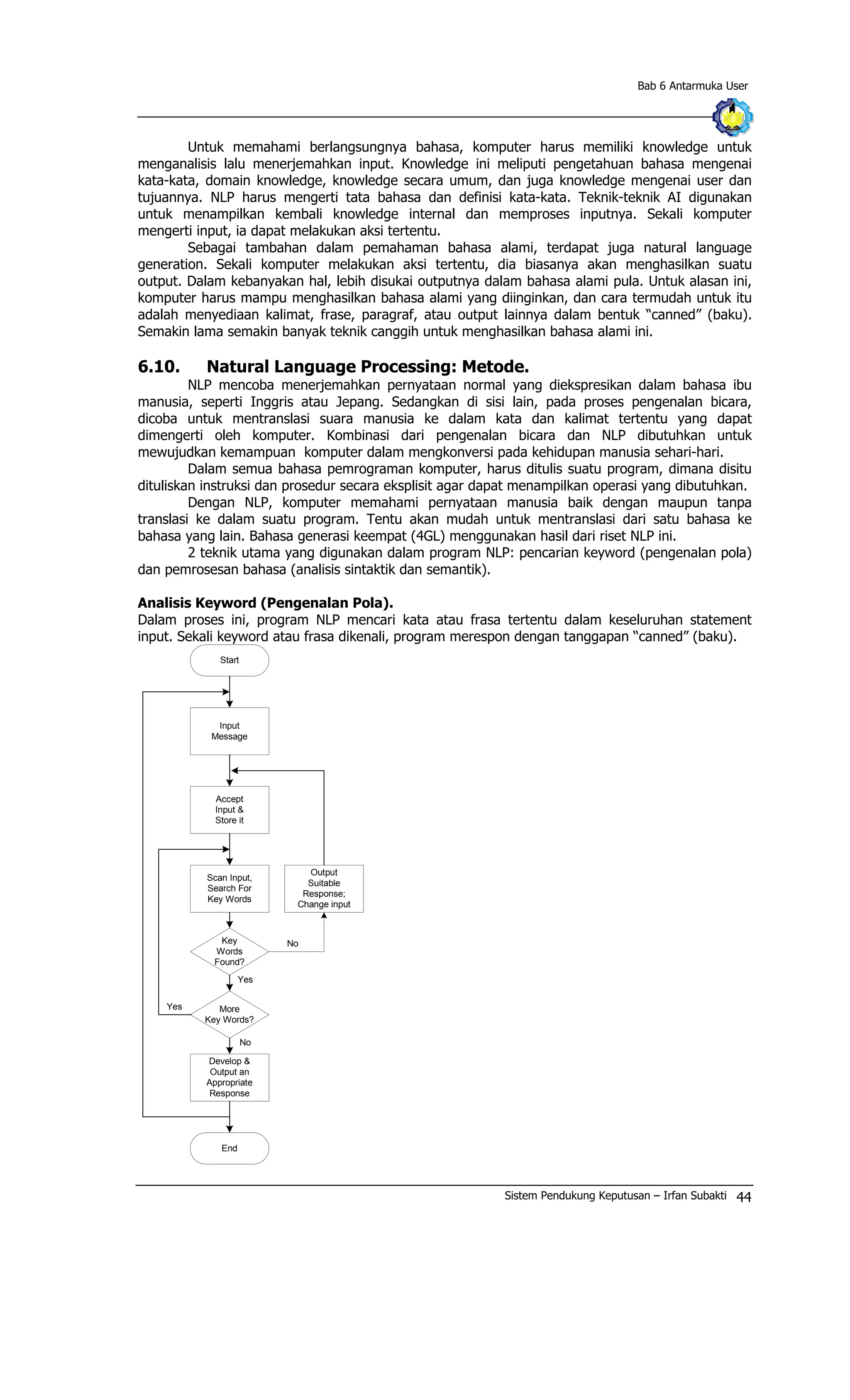 Bab 6 Antarmuka User
Untuk memahami berlangsungnya bahasa, komputer harus memiliki knowledge untuk
menganalisis lalu menerjemahkan input. Knowledge ini meliputi pengetahuan bahasa mengenai
kata-kata, domain knowledge, knowledge secara umum, dan juga knowledge mengenai user dan
tujuannya. NLP harus mengerti tata bahasa dan definisi kata-kata. Teknik-teknik AI digunakan
untuk menampilkan kembali knowledge internal dan memproses inputnya. Sekali komputer
mengerti input, ia dapat melakukan aksi tertentu.
Sebagai tambahan dalam pemahaman bahasa alami, terdapat juga natural language
generation. Sekali komputer melakukan aksi tertentu, dia biasanya akan menghasilkan suatu
output. Dalam kebanyakan hal, lebih disukai outputnya dalam bahasa alami pula. Untuk alasan ini,
komputer harus mampu menghasilkan bahasa alami yang diinginkan, dan cara termudah untuk itu
adalah menyediaan kalimat, frase, paragraf, atau output lainnya dalam bentuk “canned” (baku).
Semakin lama semakin banyak teknik canggih untuk menghasilkan bahasa alami ini.
6.10. Natural Language Processing: Metode.
NLP mencoba menerjemahkan pernyataan normal yang diekspresikan dalam bahasa ibu
manusia, seperti Inggris atau Jepang. Sedangkan di sisi lain, pada proses pengenalan bicara,
dicoba untuk mentranslasi suara manusia ke dalam kata dan kalimat tertentu yang dapat
dimengerti oleh komputer. Kombinasi dari pengenalan bicara dan NLP dibutuhkan untuk
mewujudkan kemampuan komputer dalam mengkonversi pada kehidupan manusia sehari-hari.
Dalam semua bahasa pemrograman komputer, harus ditulis suatu program, dimana disitu
dituliskan instruksi dan prosedur secara eksplisit agar dapat menampilkan operasi yang dibutuhkan.
Dengan NLP, komputer memahami pernyataan manusia baik dengan maupun tanpa
translasi ke dalam suatu program. Tentu akan mudah untuk mentranslasi dari satu bahasa ke
bahasa yang lain. Bahasa generasi keempat (4GL) menggunakan hasil dari riset NLP ini.
2 teknik utama yang digunakan dalam program NLP: pencarian keyword (pengenalan pola)
dan pemrosesan bahasa (analisis sintaktik dan semantik).
Analisis Keyword (Pengenalan Pola).
Dalam proses ini, program NLP mencari kata atau frasa tertentu dalam keseluruhan statement
input. Sekali keyword atau frasa dikenali, program merespon dengan tanggapan “canned” (baku).
Start
Input
Message
Accept
Input &
Store it
Develop &
Output an
Appropriate
Response
Output
Suitable
Response;
Change input
Key
Words
Found?
More
Key Words?
End
No
Scan Input,
Search For
Key Words
Yes
Yes
No
Sistem Pendukung Keputusan – Irfan Subakti 44
 