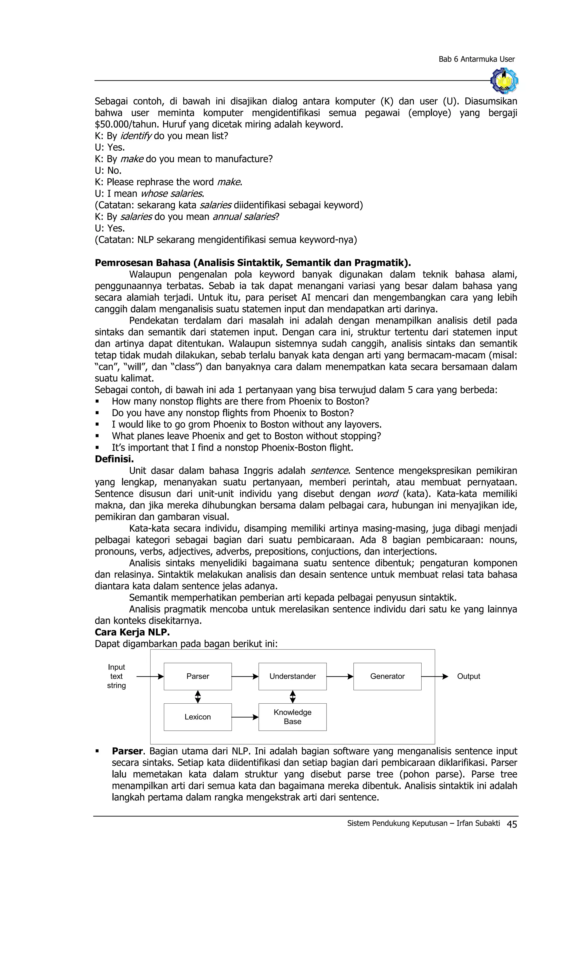 Bab 6 Antarmuka User
Sebagai contoh, di bawah ini disajikan dialog antara komputer (K) dan user (U). Diasumsikan
bahwa user meminta komputer mengidentifikasi semua pegawai (employe) yang bergaji
$50.000/tahun. Huruf yang dicetak miring adalah keyword.
K: By identify do you mean list?
U: Yes.
K: By make do you mean to manufacture?
U: No.
K: Please rephrase the word make.
U: I mean whose salaries.
(Catatan: sekarang kata salaries diidentifikasi sebagai keyword)
K: By salaries do you mean annual salaries?
U: Yes.
(Catatan: NLP sekarang mengidentifikasi semua keyword-nya)
Pemrosesan Bahasa (Analisis Sintaktik, Semantik dan Pragmatik).
Walaupun pengenalan pola keyword banyak digunakan dalam teknik bahasa alami,
penggunaannya terbatas. Sebab ia tak dapat menangani variasi yang besar dalam bahasa yang
secara alamiah terjadi. Untuk itu, para periset AI mencari dan mengembangkan cara yang lebih
canggih dalam menganalisis suatu statemen input dan mendapatkan arti darinya.
Pendekatan terdalam dari masalah ini adalah dengan menampilkan analisis detil pada
sintaks dan semantik dari statemen input. Dengan cara ini, struktur tertentu dari statemen input
dan artinya dapat ditentukan. Walaupun sistemnya sudah canggih, analisis sintaks dan semantik
tetap tidak mudah dilakukan, sebab terlalu banyak kata dengan arti yang bermacam-macam (misal:
“can”, “will”, dan “class”) dan banyaknya cara dalam menempatkan kata secara bersamaan dalam
suatu kalimat.
Sebagai contoh, di bawah ini ada 1 pertanyaan yang bisa terwujud dalam 5 cara yang berbeda:
§ How many nonstop flights are there from Phoenix to Boston?
§ Do you have any nonstop flights from Phoenix to Boston?
§ I would like to go grom Phoenix to Boston without any layovers.
§ What planes leave Phoenix and get to Boston without stopping?
§ It’s important that I find a nonstop Phoenix-Boston flight.
Definisi.
Unit dasar dalam bahasa Inggris adalah sentence. Sentence mengekspresikan pemikiran
yang lengkap, menanyakan suatu pertanyaan, memberi perintah, atau membuat pernyataan.
Sentence disusun dari unit-unit individu yang disebut dengan word (kata). Kata-kata memiliki
makna, dan jika mereka dihubungkan bersama dalam pelbagai cara, hubungan ini menyajikan ide,
pemikiran dan gambaran visual.
Kata-kata secara individu, disamping memiliki artinya masing-masing, juga dibagi menjadi
pelbagai kategori sebagai bagian dari suatu pembicaraan. Ada 8 bagian pembicaraan: nouns,
pronouns, verbs, adjectives, adverbs, prepositions, conjuctions, dan interjections.
Analisis sintaks menyelidiki bagaimana suatu sentence dibentuk; pengaturan komponen
dan relasinya. Sintaktik melakukan analisis dan desain sentence untuk membuat relasi tata bahasa
diantara kata dalam sentence jelas adanya.
Semantik memperhatikan pemberian arti kepada pelbagai penyusun sintaktik.
Analisis pragmatik mencoba untuk merelasikan sentence individu dari satu ke yang lainnya
dan konteks disekitarnya.
Cara Kerja NLP.
Dapat digambarkan pada bagan berikut ini:
Parser
Lexicon
Input
text
string
Understander
Knowledge
Base
Generator Output
§ Parser. Bagian utama dari NLP. Ini adalah bagian software yang menganalisis sentence input
secara sintaks. Setiap kata diidentifikasi dan setiap bagian dari pembicaraan diklarifikasi. Parser
lalu memetakan kata dalam struktur yang disebut parse tree (pohon parse). Parse tree
menampilkan arti dari semua kata dan bagaimana mereka dibentuk. Analisis sintaktik ini adalah
langkah pertama dalam rangka mengekstrak arti dari sentence.
Sistem Pendukung Keputusan – Irfan Subakti 45
 