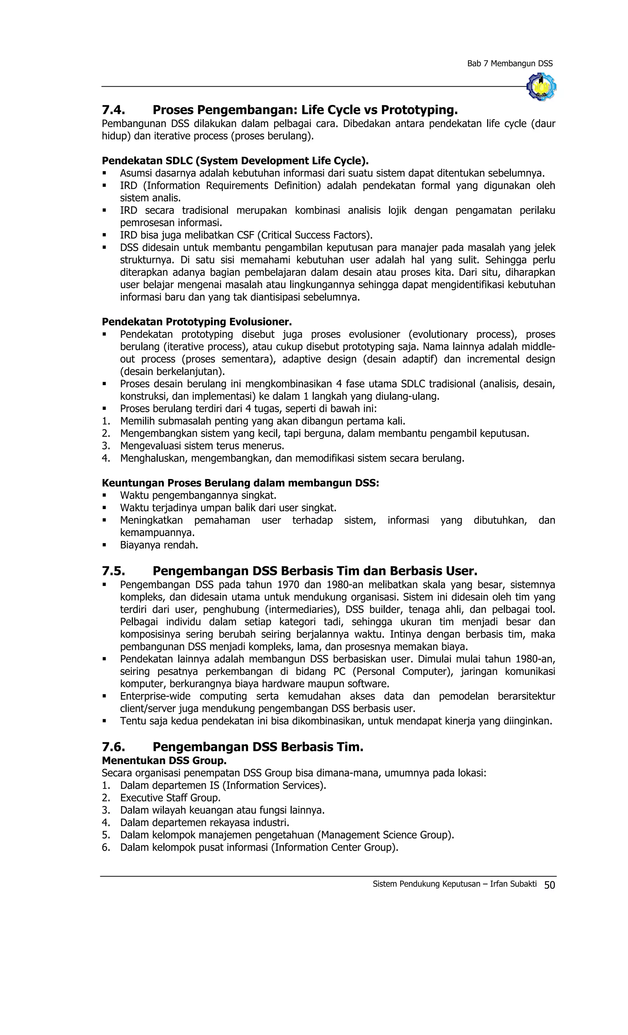 Bab 7 Membangun DSS
7.4. Proses Pengembangan: Life Cycle vs Prototyping.
Pembangunan DSS dilakukan dalam pelbagai cara. Dibedakan antara pendekatan life cycle (daur
hidup) dan iterative process (proses berulang).
Pendekatan SDLC (System Development Life Cycle).
§ Asumsi dasarnya adalah kebutuhan informasi dari suatu sistem dapat ditentukan sebelumnya.
§ IRD (Information Requirements Definition) adalah pendekatan formal yang digunakan oleh
sistem analis.
§ IRD secara tradisional merupakan kombinasi analisis lojik dengan pengamatan perilaku
pemrosesan informasi.
§ IRD bisa juga melibatkan CSF (Critical Success Factors).
§ DSS didesain untuk membantu pengambilan keputusan para manajer pada masalah yang jelek
strukturnya. Di satu sisi memahami kebutuhan user adalah hal yang sulit. Sehingga perlu
diterapkan adanya bagian pembelajaran dalam desain atau proses kita. Dari situ, diharapkan
user belajar mengenai masalah atau lingkungannya sehingga dapat mengidentifikasi kebutuhan
informasi baru dan yang tak diantisipasi sebelumnya.
Pendekatan Prototyping Evolusioner.
§ Pendekatan prototyping disebut juga proses evolusioner (evolutionary process), proses
berulang (iterative process), atau cukup disebut prototyping saja. Nama lainnya adalah middle-
out process (proses sementara), adaptive design (desain adaptif) dan incremental design
(desain berkelanjutan).
§ Proses desain berulang ini mengkombinasikan 4 fase utama SDLC tradisional (analisis, desain,
konstruksi, dan implementasi) ke dalam 1 langkah yang diulang-ulang.
§ Proses berulang terdiri dari 4 tugas, seperti di bawah ini:
1. Memilih submasalah penting yang akan dibangun pertama kali.
2. Mengembangkan sistem yang kecil, tapi berguna, dalam membantu pengambil keputusan.
3. Mengevaluasi sistem terus menerus.
4. Menghaluskan, mengembangkan, dan memodifikasi sistem secara berulang.
Keuntungan Proses Berulang dalam membangun DSS:
§ Waktu pengembangannya singkat.
§ Waktu terjadinya umpan balik dari user singkat.
§ Meningkatkan pemahaman user terhadap sistem, informasi yang dibutuhkan, dan
kemampuannya.
§ Biayanya rendah.
7.5. Pengembangan DSS Berbasis Tim dan Berbasis User.
§ Pengembangan DSS pada tahun 1970 dan 1980-an melibatkan skala yang besar, sistemnya
kompleks, dan didesain utama untuk mendukung organisasi. Sistem ini didesain oleh tim yang
terdiri dari user, penghubung (intermediaries), DSS builder, tenaga ahli, dan pelbagai tool.
Pelbagai individu dalam setiap kategori tadi, sehingga ukuran tim menjadi besar dan
komposisinya sering berubah seiring berjalannya waktu. Intinya dengan berbasis tim, maka
pembangunan DSS menjadi kompleks, lama, dan prosesnya memakan biaya.
§ Pendekatan lainnya adalah membangun DSS berbasiskan user. Dimulai mulai tahun 1980-an,
seiring pesatnya perkembangan di bidang PC (Personal Computer), jaringan komunikasi
komputer, berkurangnya biaya hardware maupun software.
§ Enterprise-wide computing serta kemudahan akses data dan pemodelan berarsitektur
client/server juga mendukung pengembangan DSS berbasis user.
§ Tentu saja kedua pendekatan ini bisa dikombinasikan, untuk mendapat kinerja yang diinginkan.
7.6. Pengembangan DSS Berbasis Tim.
Menentukan DSS Group.
Secara organisasi penempatan DSS Group bisa dimana-mana, umumnya pada lokasi:
1. Dalam departemen IS (Information Services).
2. Executive Staff Group.
3. Dalam wilayah keuangan atau fungsi lainnya.
4. Dalam departemen rekayasa industri.
5. Dalam kelompok manajemen pengetahuan (Management Science Group).
6. Dalam kelompok pusat informasi (Information Center Group).
Sistem Pendukung Keputusan – Irfan Subakti 50
 