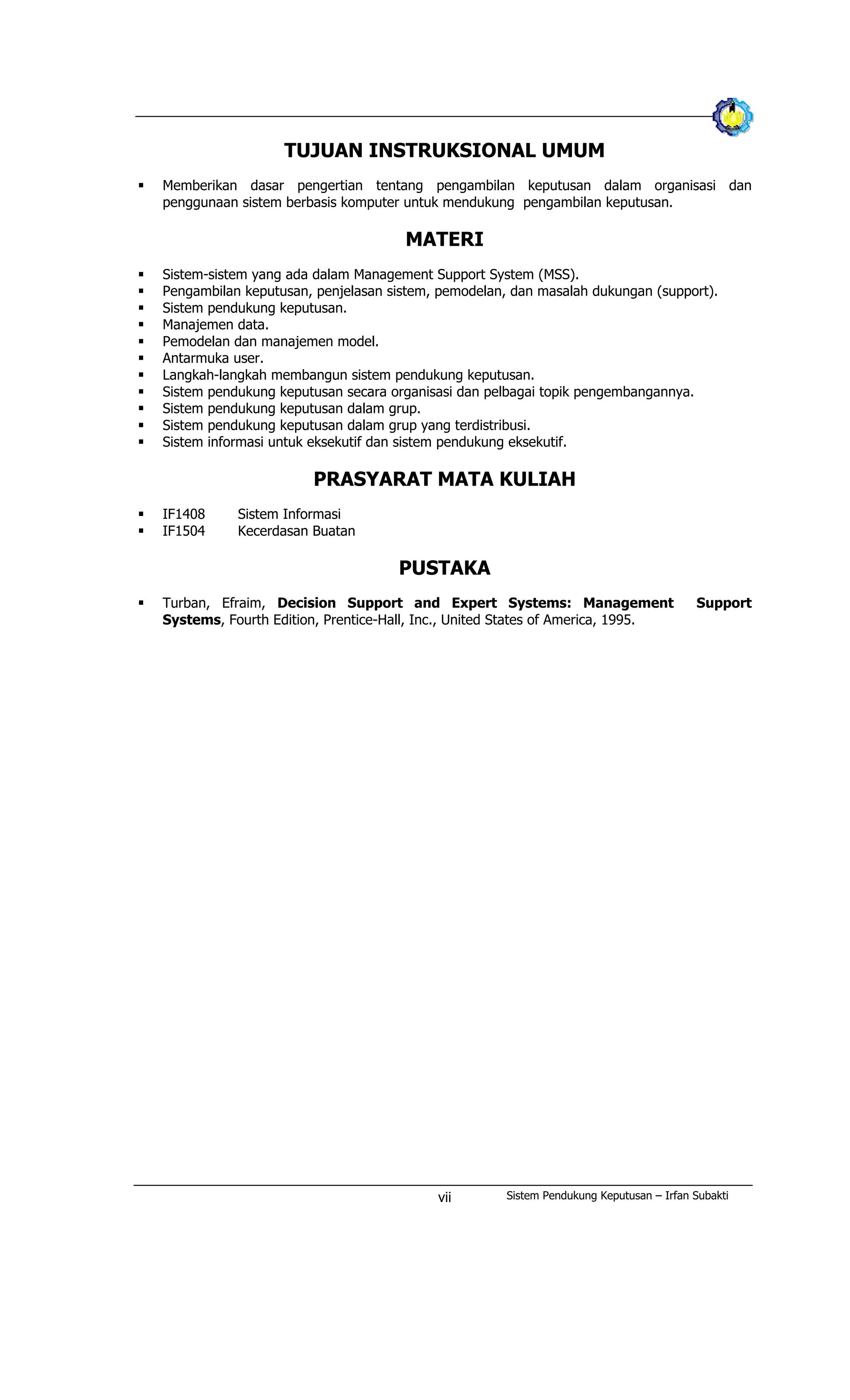 TUJUAN INSTRUKSIONAL UMUM
§ Memberikan dasar pengertian tentang pengambilan keputusan dalam organisasi dan
penggunaan sistem berbasis komputer untuk mendukung pengambilan keputusan.
MATERI
§ Sistem-sistem yang ada dalam Management Support System (MSS).
§ Pengambilan keputusan, penjelasan sistem, pemodelan, dan masalah dukungan (support).
§ Sistem pendukung keputusan.
§ Manajemen data.
§ Pemodelan dan manajemen model.
§ Antarmuka user.
§ Langkah-langkah membangun sistem pendukung keputusan.
§ Sistem pendukung keputusan secara organisasi dan pelbagai topik pengembangannya.
§ Sistem pendukung keputusan dalam grup.
§ Sistem pendukung keputusan dalam grup yang terdistribusi.
§ Sistem informasi untuk eksekutif dan sistem pendukung eksekutif.
PRASYARAT MATA KULIAH
§ IF1408 Sistem Informasi
§ IF1504 Kecerdasan Buatan
PUSTAKA
§ Turban, Efraim, Decision Support and Expert Systems: Management Support
Systems, Fourth Edition, Prentice-Hall, Inc., United States of America, 1995.
Sistem Pendukung Keputusan – Irfan Subaktivii
 