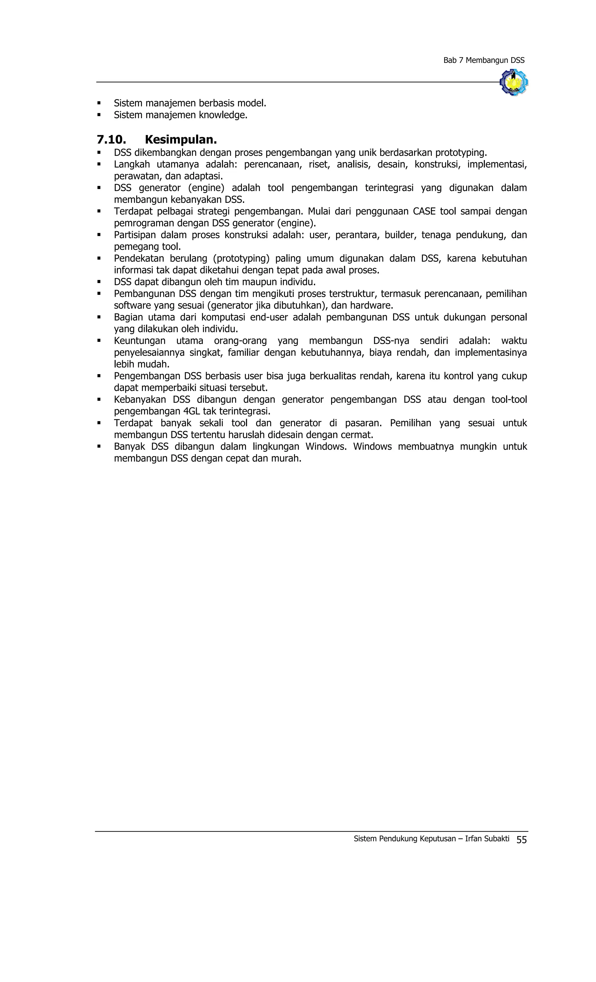 Bab 7 Membangun DSS
§ Sistem manajemen berbasis model.
§ Sistem manajemen knowledge.
7.10. Kesimpulan.
§ DSS dikembangkan dengan proses pengembangan yang unik berdasarkan prototyping.
§ Langkah utamanya adalah: perencanaan, riset, analisis, desain, konstruksi, implementasi,
perawatan, dan adaptasi.
§ DSS generator (engine) adalah tool pengembangan terintegrasi yang digunakan dalam
membangun kebanyakan DSS.
§ Terdapat pelbagai strategi pengembangan. Mulai dari penggunaan CASE tool sampai dengan
pemrograman dengan DSS generator (engine).
§ Partisipan dalam proses konstruksi adalah: user, perantara, builder, tenaga pendukung, dan
pemegang tool.
§ Pendekatan berulang (prototyping) paling umum digunakan dalam DSS, karena kebutuhan
informasi tak dapat diketahui dengan tepat pada awal proses.
§ DSS dapat dibangun oleh tim maupun individu.
§ Pembangunan DSS dengan tim mengikuti proses terstruktur, termasuk perencanaan, pemilihan
software yang sesuai (generator jika dibutuhkan), dan hardware.
§ Bagian utama dari komputasi end-user adalah pembangunan DSS untuk dukungan personal
yang dilakukan oleh individu.
§ Keuntungan utama orang-orang yang membangun DSS-nya sendiri adalah: waktu
penyelesaiannya singkat, familiar dengan kebutuhannya, biaya rendah, dan implementasinya
lebih mudah.
§ Pengembangan DSS berbasis user bisa juga berkualitas rendah, karena itu kontrol yang cukup
dapat memperbaiki situasi tersebut.
§ Kebanyakan DSS dibangun dengan generator pengembangan DSS atau dengan tool-tool
pengembangan 4GL tak terintegrasi.
§ Terdapat banyak sekali tool dan generator di pasaran. Pemilihan yang sesuai untuk
membangun DSS tertentu haruslah didesain dengan cermat.
§ Banyak DSS dibangun dalam lingkungan Windows. Windows membuatnya mungkin untuk
membangun DSS dengan cepat dan murah.
Sistem Pendukung Keputusan – Irfan Subakti 55
 