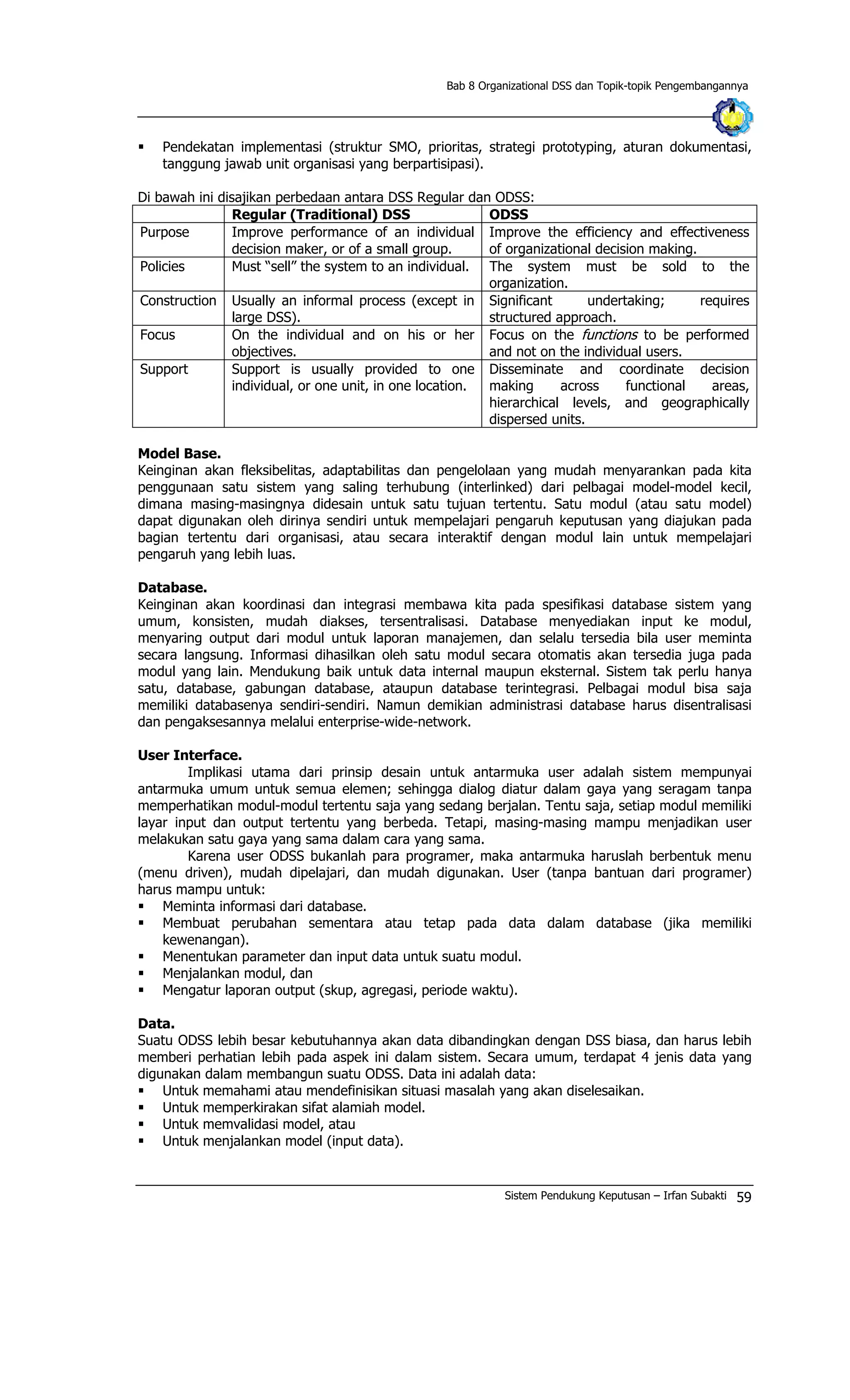 Bab 8 Organizational DSS dan Topik-topik Pengembangannya
§ Pendekatan implementasi (struktur SMO, prioritas, strategi prototyping, aturan dokumentasi,
tanggung jawab unit organisasi yang berpartisipasi).
Di bawah ini disajikan perbedaan antara DSS Regular dan ODSS:
Regular (Traditional) DSS ODSS
Purpose Improve performance of an individual
decision maker, or of a small group.
Improve the efficiency and effectiveness
of organizational decision making.
Policies Must “sell” the system to an individual. The system must be sold to the
organization.
Construction Usually an informal process (except in
large DSS).
Significant undertaking; requires
structured approach.
Focus On the individual and on his or her
objectives.
Focus on the funct ons to be performed
and not on the individual users.
i
Support Support is usually provided to one
individual, or one unit, in one location.
Disseminate and coordinate decision
making across functional areas,
hierarchical levels, and geographically
dispersed units.
Model Base.
Keinginan akan fleksibelitas, adaptabilitas dan pengelolaan yang mudah menyarankan pada kita
penggunaan satu sistem yang saling terhubung (interlinked) dari pelbagai model-model kecil,
dimana masing-masingnya didesain untuk satu tujuan tertentu. Satu modul (atau satu model)
dapat digunakan oleh dirinya sendiri untuk mempelajari pengaruh keputusan yang diajukan pada
bagian tertentu dari organisasi, atau secara interaktif dengan modul lain untuk mempelajari
pengaruh yang lebih luas.
Database.
Keinginan akan koordinasi dan integrasi membawa kita pada spesifikasi database sistem yang
umum, konsisten, mudah diakses, tersentralisasi. Database menyediakan input ke modul,
menyaring output dari modul untuk laporan manajemen, dan selalu tersedia bila user meminta
secara langsung. Informasi dihasilkan oleh satu modul secara otomatis akan tersedia juga pada
modul yang lain. Mendukung baik untuk data internal maupun eksternal. Sistem tak perlu hanya
satu, database, gabungan database, ataupun database terintegrasi. Pelbagai modul bisa saja
memiliki databasenya sendiri-sendiri. Namun demikian administrasi database harus disentralisasi
dan pengaksesannya melalui enterprise-wide-network.
User Interface.
Implikasi utama dari prinsip desain untuk antarmuka user adalah sistem mempunyai
antarmuka umum untuk semua elemen; sehingga dialog diatur dalam gaya yang seragam tanpa
memperhatikan modul-modul tertentu saja yang sedang berjalan. Tentu saja, setiap modul memiliki
layar input dan output tertentu yang berbeda. Tetapi, masing-masing mampu menjadikan user
melakukan satu gaya yang sama dalam cara yang sama.
Karena user ODSS bukanlah para programer, maka antarmuka haruslah berbentuk menu
(menu driven), mudah dipelajari, dan mudah digunakan. User (tanpa bantuan dari programer)
harus mampu untuk:
§ Meminta informasi dari database.
§ Membuat perubahan sementara atau tetap pada data dalam database (jika memiliki
kewenangan).
§ Menentukan parameter dan input data untuk suatu modul.
§ Menjalankan modul, dan
§ Mengatur laporan output (skup, agregasi, periode waktu).
Data.
Suatu ODSS lebih besar kebutuhannya akan data dibandingkan dengan DSS biasa, dan harus lebih
memberi perhatian lebih pada aspek ini dalam sistem. Secara umum, terdapat 4 jenis data yang
digunakan dalam membangun suatu ODSS. Data ini adalah data:
§ Untuk memahami atau mendefinisikan situasi masalah yang akan diselesaikan.
§ Untuk memperkirakan sifat alamiah model.
§ Untuk memvalidasi model, atau
§ Untuk menjalankan model (input data).
Sistem Pendukung Keputusan – Irfan Subakti 59
 