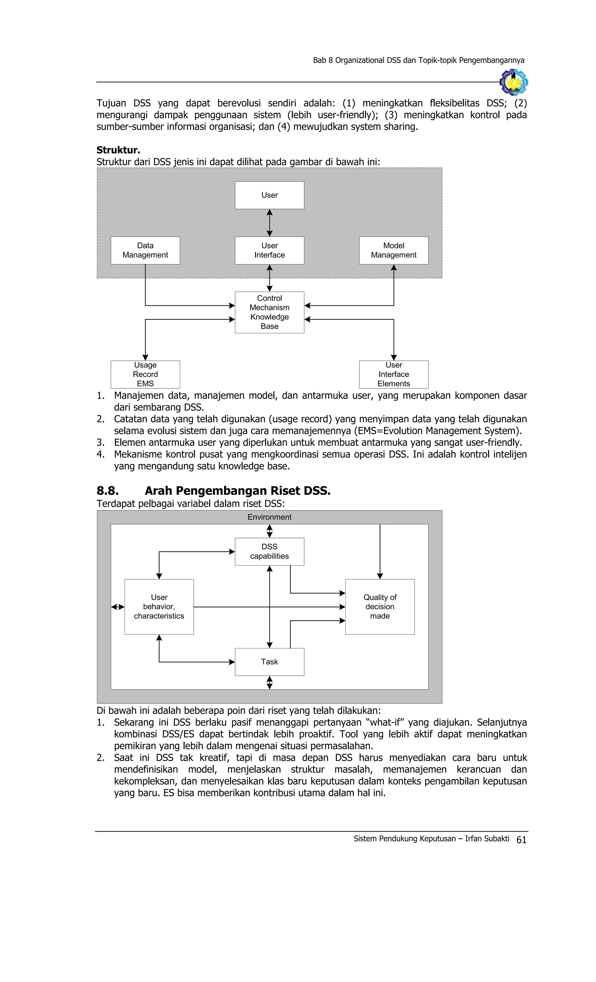Bab 8 Organizational DSS dan Topik-topik Pengembangannya
Tujuan DSS yang dapat berevolusi sendiri adalah: (1) meningkatkan fleksibelitas DSS; (2)
mengurangi dampak penggunaan sistem (lebih user-friendly); (3) meningkatkan kontrol pada
sumber-sumber informasi organisasi; dan (4) mewujudkan system sharing.
Struktur.
Struktur dari DSS jenis ini dapat dilihat pada gambar di bawah ini:
User
User
Interface
Control
Mechanism
Knowledge
Base
Data
Management
Model
Management
Usage
Record
EMS
User
Interface
Elements
1. Manajemen data, manajemen model, dan antarmuka user, yang merupakan komponen dasar
dari sembarang DSS.
2. Catatan data yang telah digunakan (usage record) yang menyimpan data yang telah digunakan
selama evolusi sistem dan juga cara memanajemennya (EMS=Evolution Management System).
3. Elemen antarmuka user yang diperlukan untuk membuat antarmuka yang sangat user-friendly.
4. Mekanisme kontrol pusat yang mengkoordinasi semua operasi DSS. Ini adalah kontrol intelijen
yang mengandung satu knowledge base.
8.8. Arah Pengembangan Riset DSS.
Terdapat pelbagai variabel dalam riset DSS:
DSS
capabilities
Task
Quality of
decision
made
User
behavior,
characteristics
Environment
Di bawah ini adalah beberapa poin dari riset yang telah dilakukan:
1. Sekarang ini DSS berlaku pasif menanggapi pertanyaan “what-if” yang diajukan. Selanjutnya
kombinasi DSS/ES dapat bertindak lebih proaktif. Tool yang lebih aktif dapat meningkatkan
pemikiran yang lebih dalam mengenai situasi permasalahan.
2. Saat ini DSS tak kreatif, tapi di masa depan DSS harus menyediakan cara baru untuk
mendefinisikan model, menjelaskan struktur masalah, memanajemen kerancuan dan
kekompleksan, dan menyelesaikan klas baru keputusan dalam konteks pengambilan keputusan
yang baru. ES bisa memberikan kontribusi utama dalam hal ini.
Sistem Pendukung Keputusan – Irfan Subakti 61
 