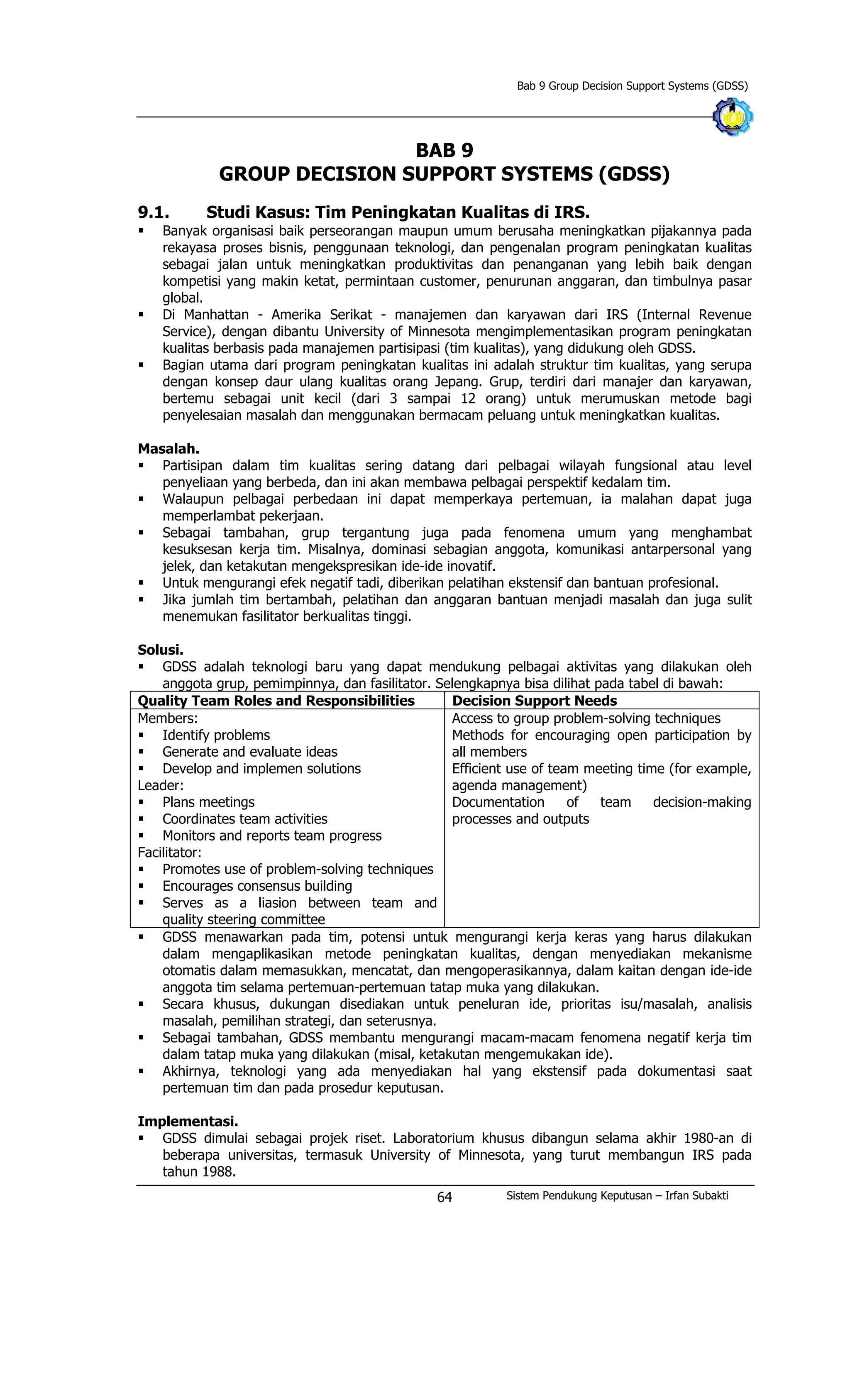 Bab 9 Group Decision Support Systems (GDSS)
BAB 9
GROUP DECISION SUPPORT SYSTEMS (GDSS)
9.1. Studi Kasus: Tim Peningkatan Kualitas di IRS.
§ Banyak organisasi baik perseorangan maupun umum berusaha meningkatkan pijakannya pada
rekayasa proses bisnis, penggunaan teknologi, dan pengenalan program peningkatan kualitas
sebagai jalan untuk meningkatkan produktivitas dan penanganan yang lebih baik dengan
kompetisi yang makin ketat, permintaan customer, penurunan anggaran, dan timbulnya pasar
global.
§ Di Manhattan - Amerika Serikat - manajemen dan karyawan dari IRS (Internal Revenue
Service), dengan dibantu University of Minnesota mengimplementasikan program peningkatan
kualitas berbasis pada manajemen partisipasi (tim kualitas), yang didukung oleh GDSS.
§ Bagian utama dari program peningkatan kualitas ini adalah struktur tim kualitas, yang serupa
dengan konsep daur ulang kualitas orang Jepang. Grup, terdiri dari manajer dan karyawan,
bertemu sebagai unit kecil (dari 3 sampai 12 orang) untuk merumuskan metode bagi
penyelesaian masalah dan menggunakan bermacam peluang untuk meningkatkan kualitas.
Masalah.
§ Partisipan dalam tim kualitas sering datang dari pelbagai wilayah fungsional atau level
penyeliaan yang berbeda, dan ini akan membawa pelbagai perspektif kedalam tim.
§ Walaupun pelbagai perbedaan ini dapat memperkaya pertemuan, ia malahan dapat juga
memperlambat pekerjaan.
§ Sebagai tambahan, grup tergantung juga pada fenomena umum yang menghambat
kesuksesan kerja tim. Misalnya, dominasi sebagian anggota, komunikasi antarpersonal yang
jelek, dan ketakutan mengekspresikan ide-ide inovatif.
§ Untuk mengurangi efek negatif tadi, diberikan pelatihan ekstensif dan bantuan profesional.
§ Jika jumlah tim bertambah, pelatihan dan anggaran bantuan menjadi masalah dan juga sulit
menemukan fasilitator berkualitas tinggi.
Solusi.
§ GDSS adalah teknologi baru yang dapat mendukung pelbagai aktivitas yang dilakukan oleh
anggota grup, pemimpinnya, dan fasilitator. Selengkapnya bisa dilihat pada tabel di bawah:
Quality Team Roles and Responsibilities Decision Support Needs
Members:
§ Identify problems
§ Generate and evaluate ideas
§ Develop and implemen solutions
Leader:
§ Plans meetings
§ Coordinates team activities
§ Monitors and reports team progress
Facilitator:
§ Promotes use of problem-solving techniques
§ Encourages consensus building
§ Serves as a liasion between team and
quality steering committee
Access to group problem-solving techniques
Methods for encouraging open participation by
all members
Efficient use of team meeting time (for example,
agenda management)
Documentation of team decision-making
processes and outputs
§ GDSS menawarkan pada tim, potensi untuk mengurangi kerja keras yang harus dilakukan
dalam mengaplikasikan metode peningkatan kualitas, dengan menyediakan mekanisme
otomatis dalam memasukkan, mencatat, dan mengoperasikannya, dalam kaitan dengan ide-ide
anggota tim selama pertemuan-pertemuan tatap muka yang dilakukan.
§ Secara khusus, dukungan disediakan untuk peneluran ide, prioritas isu/masalah, analisis
masalah, pemilihan strategi, dan seterusnya.
§ Sebagai tambahan, GDSS membantu mengurangi macam-macam fenomena negatif kerja tim
dalam tatap muka yang dilakukan (misal, ketakutan mengemukakan ide).
§ Akhirnya, teknologi yang ada menyediakan hal yang ekstensif pada dokumentasi saat
pertemuan tim dan pada prosedur keputusan.
Implementasi.
§ GDSS dimulai sebagai projek riset. Laboratorium khusus dibangun selama akhir 1980-an di
beberapa universitas, termasuk University of Minnesota, yang turut membangun IRS pada
tahun 1988.
Sistem Pendukung Keputusan – Irfan Subakti64
 