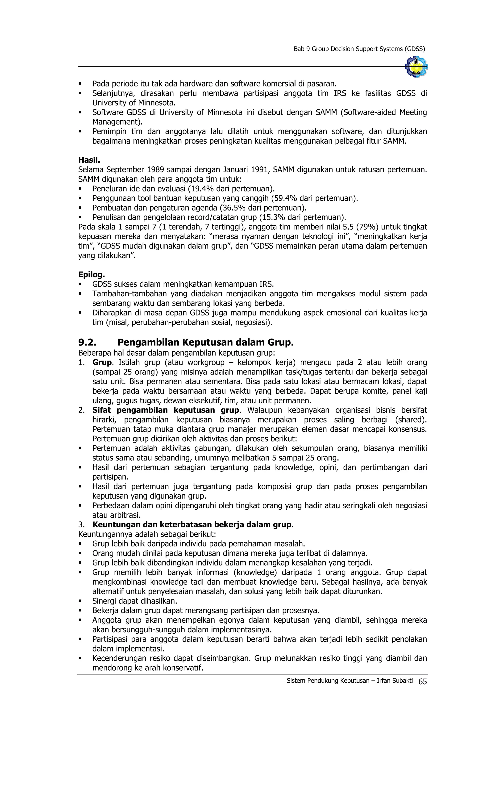 Bab 9 Group Decision Support Systems (GDSS)
§ Pada periode itu tak ada hardware dan software komersial di pasaran.
§ Selanjutnya, dirasakan perlu membawa partisipasi anggota tim IRS ke fasilitas GDSS di
University of Minnesota.
§ Software GDSS di University of Minnesota ini disebut dengan SAMM (Software-aided Meeting
Management).
§ Pemimpin tim dan anggotanya lalu dilatih untuk menggunakan software, dan ditunjukkan
bagaimana meningkatkan proses peningkatan kualitas menggunakan pelbagai fitur SAMM.
Hasil.
Selama September 1989 sampai dengan Januari 1991, SAMM digunakan untuk ratusan pertemuan.
SAMM digunakan oleh para anggota tim untuk:
§ Peneluran ide dan evaluasi (19.4% dari pertemuan).
§ Penggunaan tool bantuan keputusan yang canggih (59.4% dari pertemuan).
§ Pembuatan dan pengaturan agenda (36.5% dari pertemuan).
§ Penulisan dan pengelolaan record/catatan grup (15.3% dari pertemuan).
Pada skala 1 sampai 7 (1 terendah, 7 tertinggi), anggota tim memberi nilai 5.5 (79%) untuk tingkat
kepuasan mereka dan menyatakan: “merasa nyaman dengan teknologi ini”, “meningkatkan kerja
tim”, “GDSS mudah digunakan dalam grup”, dan “GDSS memainkan peran utama dalam pertemuan
yang dilakukan”.
Epilog.
§ GDSS sukses dalam meningkatkan kemampuan IRS.
§ Tambahan-tambahan yang diadakan menjadikan anggota tim mengakses modul sistem pada
sembarang waktu dan sembarang lokasi yang berbeda.
§ Diharapkan di masa depan GDSS juga mampu mendukung aspek emosional dari kualitas kerja
tim (misal, perubahan-perubahan sosial, negosiasi).
9.2. Pengambilan Keputusan dalam Grup.
Beberapa hal dasar dalam pengambilan keputusan grup:
1. Grup. Istilah grup (atau workgroup – kelompok kerja) mengacu pada 2 atau lebih orang
(sampai 25 orang) yang misinya adalah menampilkan task/tugas tertentu dan bekerja sebagai
satu unit. Bisa permanen atau sementara. Bisa pada satu lokasi atau bermacam lokasi, dapat
bekerja pada waktu bersamaan atau waktu yang berbeda. Dapat berupa komite, panel kaji
ulang, gugus tugas, dewan eksekutif, tim, atau unit permanen.
2. Sifat pengambilan keputusan grup. Walaupun kebanyakan organisasi bisnis bersifat
hirarki, pengambilan keputusan biasanya merupakan proses saling berbagi (shared).
Pertemuan tatap muka diantara grup manajer merupakan elemen dasar mencapai konsensus.
Pertemuan grup dicirikan oleh aktivitas dan proses berikut:
§ Pertemuan adalah aktivitas gabungan, dilakukan oleh sekumpulan orang, biasanya memiliki
status sama atau sebanding, umumnya melibatkan 5 sampai 25 orang.
§ Hasil dari pertemuan sebagian tergantung pada knowledge, opini, dan pertimbangan dari
partisipan.
§ Hasil dari pertemuan juga tergantung pada komposisi grup dan pada proses pengambilan
keputusan yang digunakan grup.
§ Perbedaan dalam opini dipengaruhi oleh tingkat orang yang hadir atau seringkali oleh negosiasi
atau arbitrasi.
3. Keuntungan dan keterbatasan bekerja dalam grup.
Keuntungannya adalah sebagai berikut:
§ Grup lebih baik daripada individu pada pemahaman masalah.
§ Orang mudah dinilai pada keputusan dimana mereka juga terlibat di dalamnya.
§ Grup lebih baik dibandingkan individu dalam menangkap kesalahan yang terjadi.
§ Grup memilih lebih banyak informasi (knowledge) daripada 1 orang anggota. Grup dapat
mengkombinasi knowledge tadi dan membuat knowledge baru. Sebagai hasilnya, ada banyak
alternatif untuk penyelesaian masalah, dan solusi yang lebih baik dapat diturunkan.
§ Sinergi dapat dihasilkan.
§ Bekerja dalam grup dapat merangsang partisipan dan prosesnya.
§ Anggota grup akan menempelkan egonya dalam keputusan yang diambil, sehingga mereka
akan bersungguh-sungguh dalam implementasinya.
§ Partisipasi para anggota dalam keputusan berarti bahwa akan terjadi lebih sedikit penolakan
dalam implementasi.
§ Kecenderungan resiko dapat diseimbangkan. Grup melunakkan resiko tinggi yang diambil dan
mendorong ke arah konservatif.
Sistem Pendukung Keputusan – Irfan Subakti 65
 