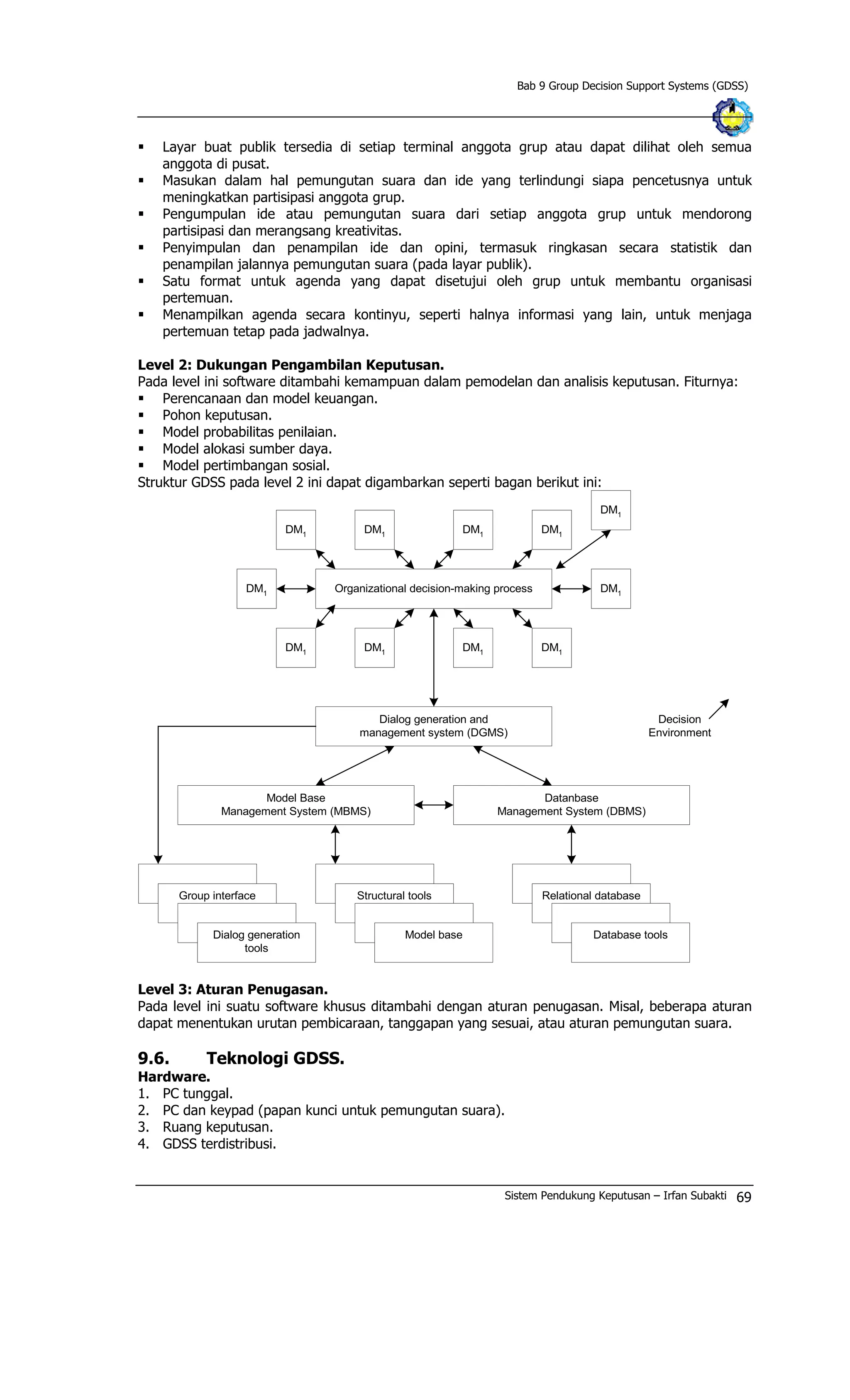 Bab 9 Group Decision Support Systems (GDSS)
§ Layar buat publik tersedia di setiap terminal anggota grup atau dapat dilihat oleh semua
anggota di pusat.
§ Masukan dalam hal pemungutan suara dan ide yang terlindungi siapa pencetusnya untuk
meningkatkan partisipasi anggota grup.
§ Pengumpulan ide atau pemungutan suara dari setiap anggota grup untuk mendorong
partisipasi dan merangsang kreativitas.
§ Penyimpulan dan penampilan ide dan opini, termasuk ringkasan secara statistik dan
penampilan jalannya pemungutan suara (pada layar publik).
§ Satu format untuk agenda yang dapat disetujui oleh grup untuk membantu organisasi
pertemuan.
§ Menampilkan agenda secara kontinyu, seperti halnya informasi yang lain, untuk menjaga
pertemuan tetap pada jadwalnya.
Level 2: Dukungan Pengambilan Keputusan.
Pada level ini software ditambahi kemampuan dalam pemodelan dan analisis keputusan. Fiturnya:
§ Perencanaan dan model keuangan.
§ Pohon keputusan.
§ Model probabilitas penilaian.
§ Model alokasi sumber daya.
§ Model pertimbangan sosial.
Struktur GDSS pada level 2 ini dapat digambarkan seperti bagan berikut ini:
DM1
Organizational decision-making process
DM1
DM1
DM1
DM1
DM1
DM1
DM1
DM1
DM1
DM1
Dialog generation and
management system (DGMS)
Model Base
Management System (MBMS)
Datanbase
Management System (DBMS)
Decision
Environment
Group interface
Dialog generation
tools
Structural tools
Model base
Relational database
Database tools
Level 3: Aturan Penugasan.
Pada level ini suatu software khusus ditambahi dengan aturan penugasan. Misal, beberapa aturan
dapat menentukan urutan pembicaraan, tanggapan yang sesuai, atau aturan pemungutan suara.
9.6. Teknologi GDSS.
Hardware.
1. PC tunggal.
2. PC dan keypad (papan kunci untuk pemungutan suara).
3. Ruang keputusan.
4. GDSS terdistribusi.
Sistem Pendukung Keputusan – Irfan Subakti 69
 