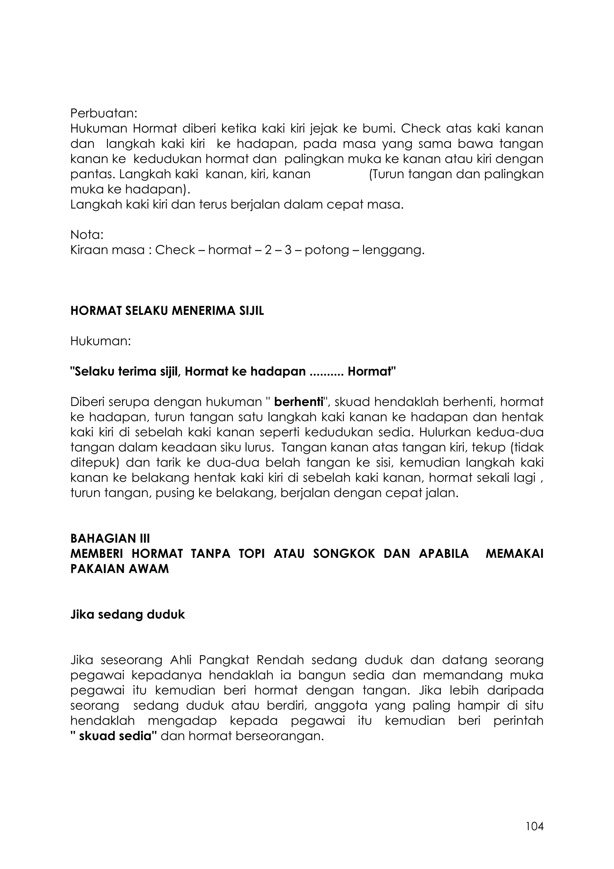 104
Perbuatan:
Hukuman Hormat diberi ketika kaki kiri jejak ke bumi. Check atas kaki kanan
dan langkah kaki kiri ke hadapan, pada masa yang sama bawa tangan
kanan ke kedudukan hormat dan palingkan muka ke kanan atau kiri dengan
pantas. Langkah kaki kanan, kiri, kanan (Turun tangan dan palingkan
muka ke hadapan).
Langkah kaki kiri dan terus berjalan dalam cepat masa.
Nota:
Kiraan masa : Check – hormat – 2 – 3 – potong – lenggang.
HORMAT SELAKU MENERIMA SIJIL
Hukuman:
"Selaku terima sijil, Hormat ke hadapan .......... Hormat"
Diberi serupa dengan hukuman " berhenti", skuad hendaklah berhenti, hormat
ke hadapan, turun tangan satu langkah kaki kanan ke hadapan dan hentak
kaki kiri di sebelah kaki kanan seperti kedudukan sedia. Hulurkan kedua-dua
tangan dalam keadaan siku lurus. Tangan kanan atas tangan kiri, tekup (tidak
ditepuk) dan tarik ke dua-dua belah tangan ke sisi, kemudian langkah kaki
kanan ke belakang hentak kaki kiri di sebelah kaki kanan, hormat sekali lagi ,
turun tangan, pusing ke belakang, berjalan dengan cepat jalan.
BAHAGIAN III
MEMBERI HORMAT TANPA TOPI ATAU SONGKOK DAN APABILA MEMAKAI
PAKAIAN AWAM
Jika sedang duduk
Jika seseorang Ahli Pangkat Rendah sedang duduk dan datang seorang
pegawai kepadanya hendaklah ia bangun sedia dan memandang muka
pegawai itu kemudian beri hormat dengan tangan. Jika lebih daripada
seorang sedang duduk atau berdiri, anggota yang paling hampir di situ
hendaklah mengadap kepada pegawai itu kemudian beri perintah
'' skuad sedia'' dan hormat berseorangan.
 