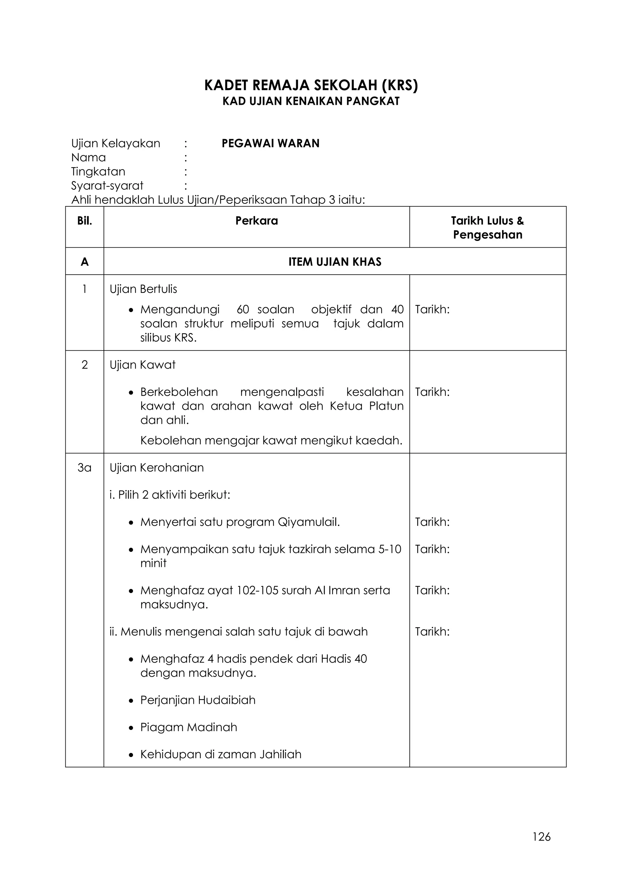 126
KADET REMAJA SEKOLAH (KRS)
KAD UJIAN KENAIKAN PANGKAT
Ujian Kelayakan : PEGAWAI WARAN
Nama :
Tingkatan :
Syarat-syarat :
Ahli hendaklah Lulus Ujian/Peperiksaan Tahap 3 iaitu:
Bil. Perkara Tarikh Lulus &
Pengesahan
A ITEM UJIAN KHAS
1 Ujian Bertulis
 Mengandungi 60 soalan objektif dan 40
soalan struktur meliputi semua tajuk dalam
silibus KRS.
Tarikh:
2 Ujian Kawat
 Berkebolehan mengenalpasti kesalahan
kawat dan arahan kawat oleh Ketua Platun
dan ahli.
Kebolehan mengajar kawat mengikut kaedah.
Tarikh:
3a Ujian Kerohanian
i. Pilih 2 aktiviti berikut:
 Menyertai satu program Qiyamulail. Tarikh:
 Menyampaikan satu tajuk tazkirah selama 5-10
minit
Tarikh:
 Menghafaz ayat 102-105 surah Al Imran serta
maksudnya.
Tarikh:
ii. Menulis mengenai salah satu tajuk di bawah Tarikh:
 Menghafaz 4 hadis pendek dari Hadis 40
dengan maksudnya.
 Perjanjian Hudaibiah
 Piagam Madinah
 Kehidupan di zaman Jahiliah
 