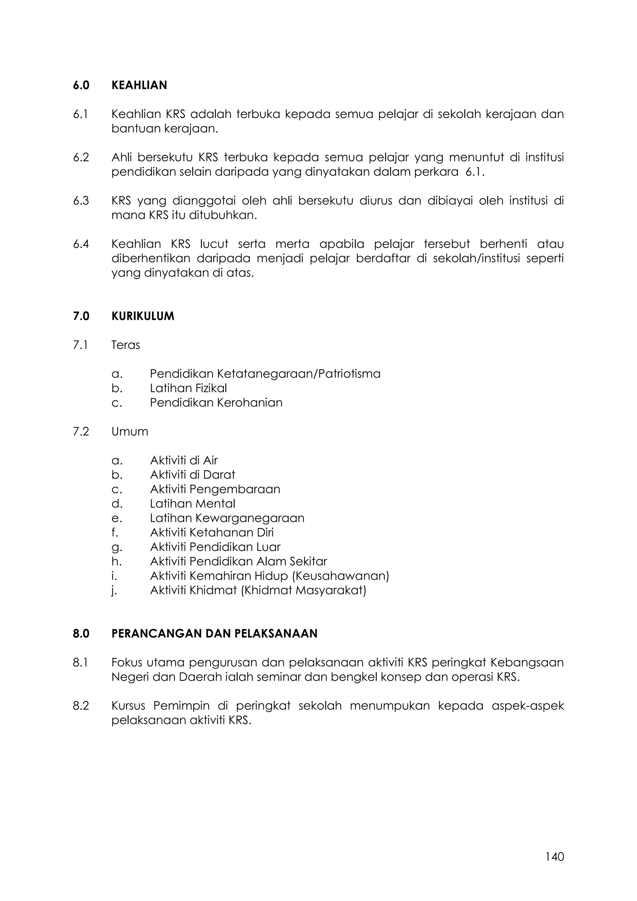140
6.0 KEAHLIAN
6.1 Keahlian KRS adalah terbuka kepada semua pelajar di sekolah kerajaan dan
bantuan kerajaan.
6.2 Ahli bersekutu KRS terbuka kepada semua pelajar yang menuntut di institusi
pendidikan selain daripada yang dinyatakan dalam perkara 6.1.
6.3 KRS yang dianggotai oleh ahli bersekutu diurus dan dibiayai oleh institusi di
mana KRS itu ditubuhkan.
6.4 Keahlian KRS lucut serta merta apabila pelajar tersebut berhenti atau
diberhentikan daripada menjadi pelajar berdaftar di sekolah/institusi seperti
yang dinyatakan di atas.
7.0 KURIKULUM
7.1 Teras
a. Pendidikan Ketatanegaraan/Patriotisma
b. Latihan Fizikal
c. Pendidikan Kerohanian
7.2 Umum
a. Aktiviti di Air
b. Aktiviti di Darat
c. Aktiviti Pengembaraan
d. Latihan Mental
e. Latihan Kewarganegaraan
f. Aktiviti Ketahanan Diri
g. Aktiviti Pendidikan Luar
h. Aktiviti Pendidikan Alam Sekitar
i. Aktiviti Kemahiran Hidup (Keusahawanan)
j. Aktiviti Khidmat (Khidmat Masyarakat)
8.0 PERANCANGAN DAN PELAKSANAAN
8.1 Fokus utama pengurusan dan pelaksanaan aktiviti KRS peringkat Kebangsaan
Negeri dan Daerah ialah seminar dan bengkel konsep dan operasi KRS.
8.2 Kursus Pemimpin di peringkat sekolah menumpukan kepada aspek-aspek
pelaksanaan aktiviti KRS.
 