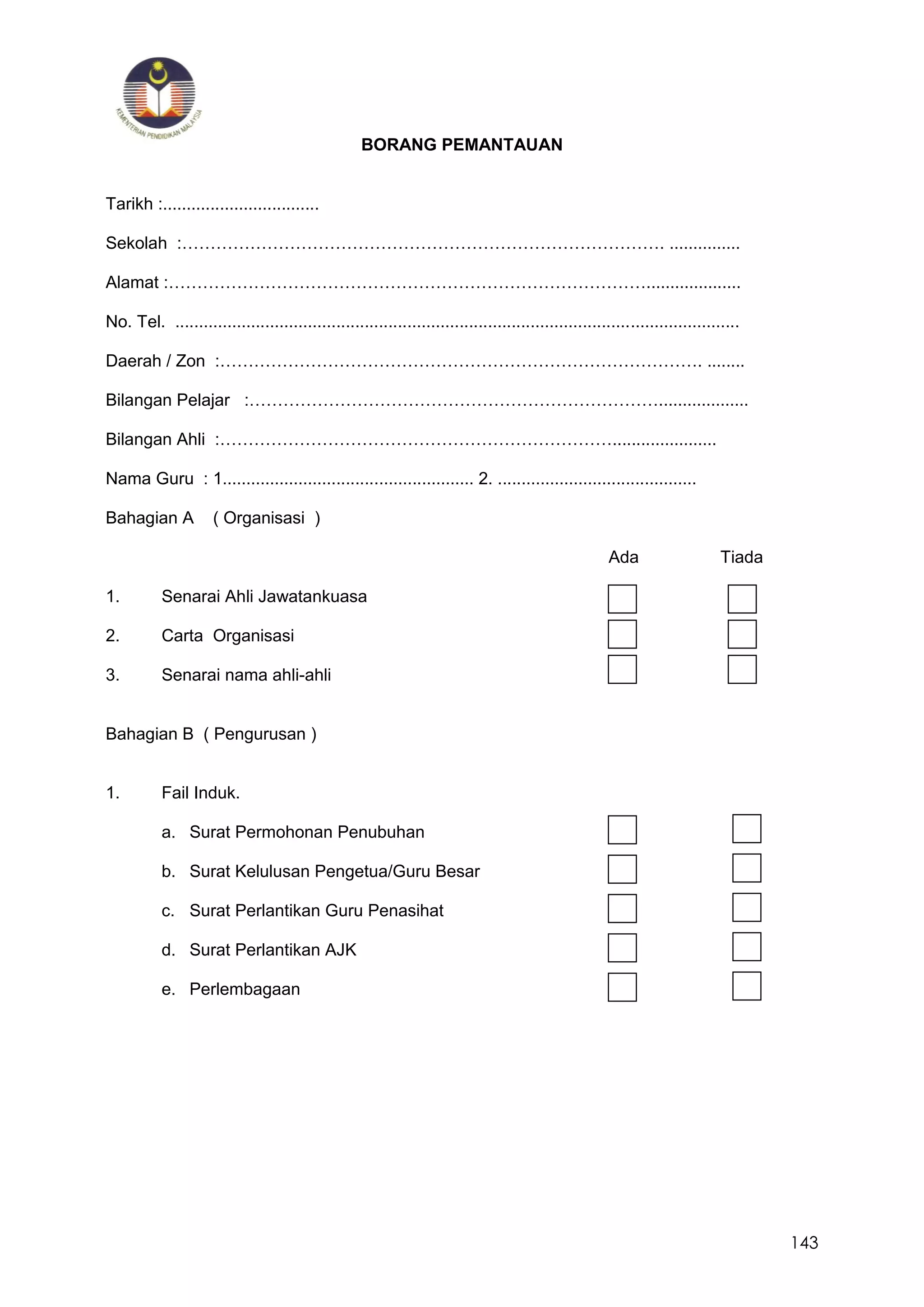 143
BORANG PEMANTAUAN
Tarikh :.................................
Sekolah :…………………………………………………………………………. ...............
Alamat :…………………………………………………………………………....................
No. Tel. .......................................................................................................................
Daerah / Zon :…………………………………………………………………………. ........
Bilangan Pelajar :………………………………………………………………...................
Bilangan Ahli :……………………………………………………………......................
Nama Guru : 1..................................................... 2. ..........................................
Bahagian A ( Organisasi )
Ada Tiada
1. Senarai Ahli Jawatankuasa
2. Carta Organisasi
3. Senarai nama ahli-ahli
Bahagian B ( Pengurusan )
1. Fail Induk.
a. Surat Permohonan Penubuhan
b. Surat Kelulusan Pengetua/Guru Besar
c. Surat Perlantikan Guru Penasihat
d. Surat Perlantikan AJK
e. Perlembagaan
 