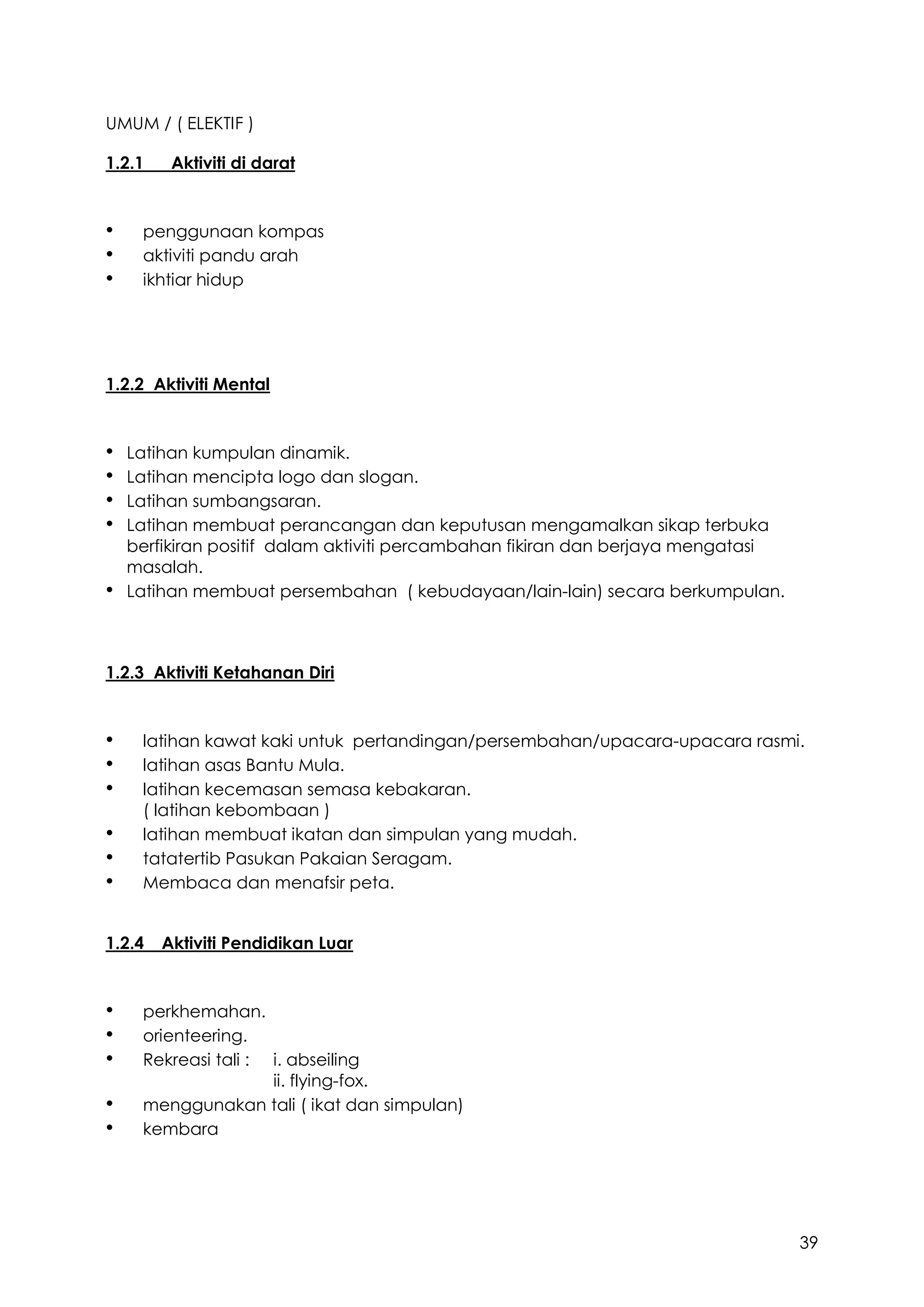 39
UMUM / ( ELEKTIF )
1.2.1 Aktiviti di darat
• penggunaan kompas
• aktiviti pandu arah
• ikhtiar hidup
1.2.2 Aktiviti Mental
• Latihan kumpulan dinamik.
• Latihan mencipta logo dan slogan.
• Latihan sumbangsaran.
• Latihan membuat perancangan dan keputusan mengamalkan sikap terbuka
berfikiran positif dalam aktiviti percambahan fikiran dan berjaya mengatasi
masalah.
• Latihan membuat persembahan ( kebudayaan/lain-lain) secara berkumpulan.
1.2.3 Aktiviti Ketahanan Diri
• latihan kawat kaki untuk pertandingan/persembahan/upacara-upacara rasmi.
• latihan asas Bantu Mula.
• latihan kecemasan semasa kebakaran.
( latihan kebombaan )
• latihan membuat ikatan dan simpulan yang mudah.
• tatatertib Pasukan Pakaian Seragam.
• Membaca dan menafsir peta.
1.2.4 Aktiviti Pendidikan Luar
• perkhemahan.
• orienteering.
• Rekreasi tali : i. abseiling
ii. flying-fox.
• menggunakan tali ( ikat dan simpulan)
• kembara
 