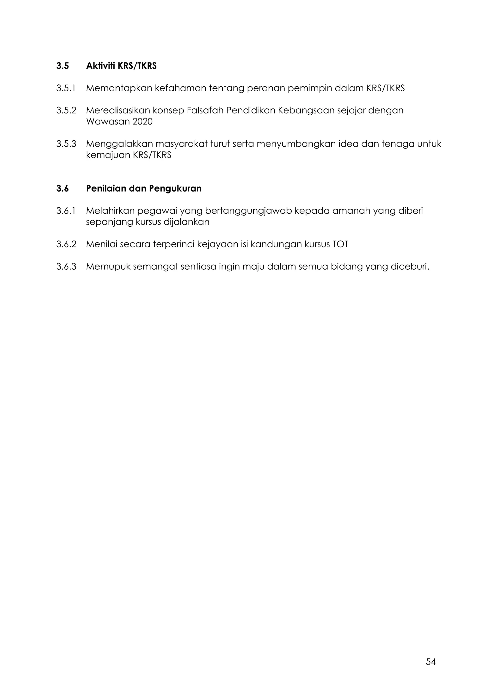 54
3.5 Aktiviti KRS/TKRS
3.5.1 Memantapkan kefahaman tentang peranan pemimpin dalam KRS/TKRS
3.5.2 Merealisasikan konsep Falsafah Pendidikan Kebangsaan sejajar dengan
Wawasan 2020
3.5.3 Menggalakkan masyarakat turut serta menyumbangkan idea dan tenaga untuk
kemajuan KRS/TKRS
3.6 Penilaian dan Pengukuran
3.6.1 Melahirkan pegawai yang bertanggungjawab kepada amanah yang diberi
sepanjang kursus dijalankan
3.6.2 Menilai secara terperinci kejayaan isi kandungan kursus TOT
3.6.3 Memupuk semangat sentiasa ingin maju dalam semua bidang yang diceburi.
 