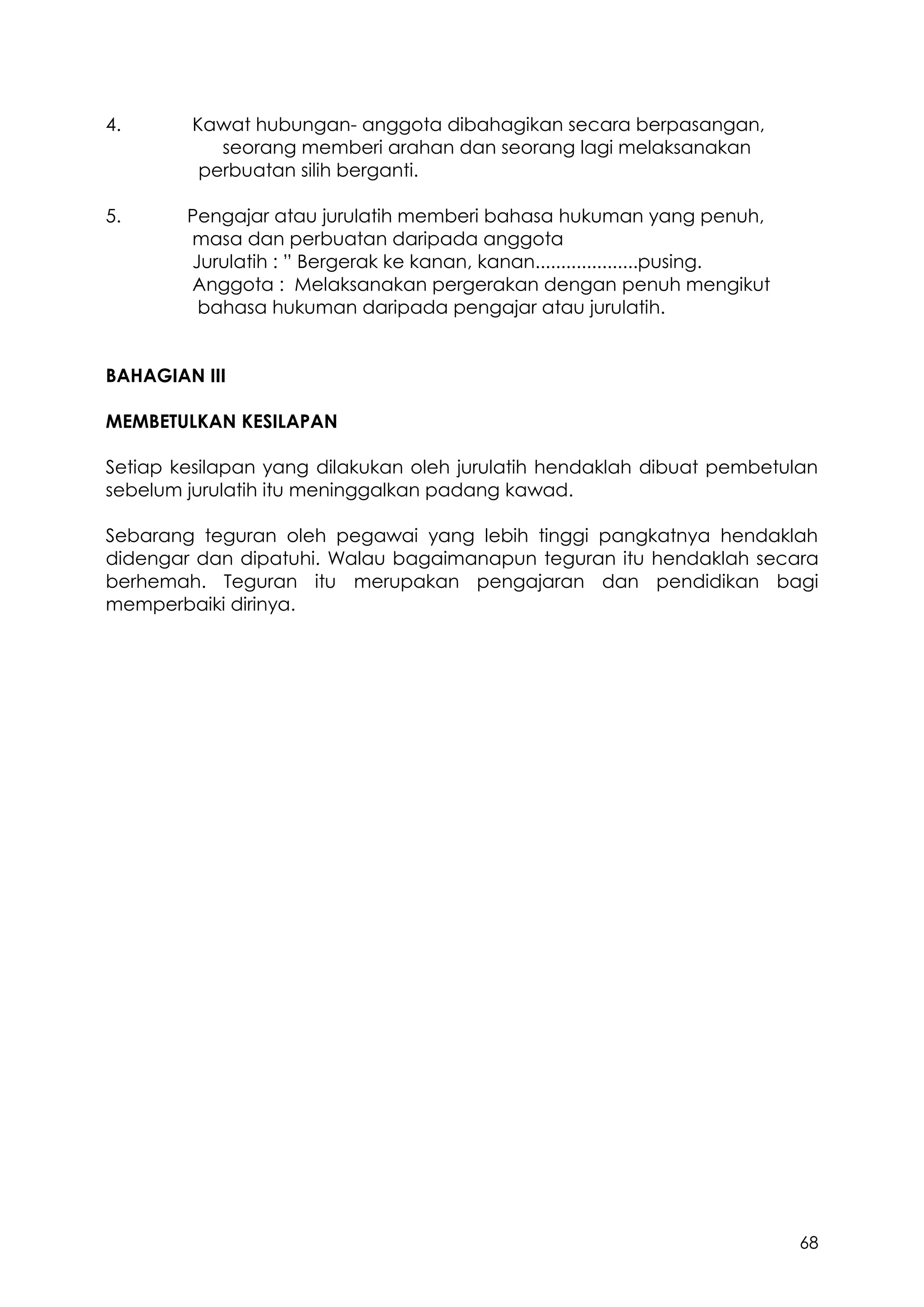 68
4. Kawat hubungan- anggota dibahagikan secara berpasangan,
seorang memberi arahan dan seorang lagi melaksanakan
perbuatan silih berganti.
5. Pengajar atau jurulatih memberi bahasa hukuman yang penuh,
masa dan perbuatan daripada anggota
Jurulatih : ” Bergerak ke kanan, kanan....................pusing.
Anggota : Melaksanakan pergerakan dengan penuh mengikut
bahasa hukuman daripada pengajar atau jurulatih.
BAHAGIAN III
MEMBETULKAN KESILAPAN
Setiap kesilapan yang dilakukan oleh jurulatih hendaklah dibuat pembetulan
sebelum jurulatih itu meninggalkan padang kawad.
Sebarang teguran oleh pegawai yang lebih tinggi pangkatnya hendaklah
didengar dan dipatuhi. Walau bagaimanapun teguran itu hendaklah secara
berhemah. Teguran itu merupakan pengajaran dan pendidikan bagi
memperbaiki dirinya.
 