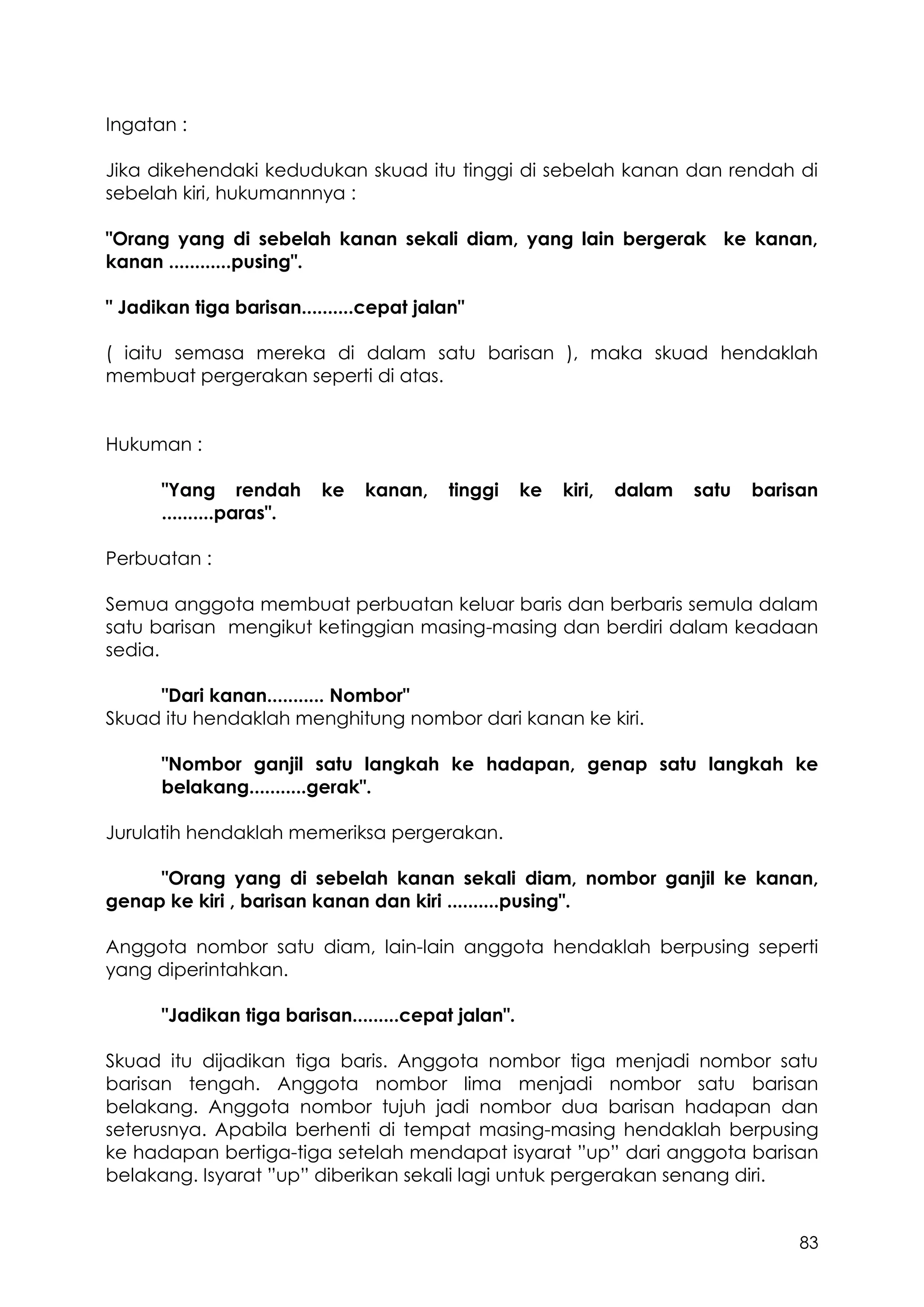 83
Ingatan :
Jika dikehendaki kedudukan skuad itu tinggi di sebelah kanan dan rendah di
sebelah kiri, hukumannnya :
"Orang yang di sebelah kanan sekali diam, yang lain bergerak ke kanan,
kanan ............pusing".
" Jadikan tiga barisan..........cepat jalan"
( iaitu semasa mereka di dalam satu barisan ), maka skuad hendaklah
membuat pergerakan seperti di atas.
Hukuman :
"Yang rendah ke kanan, tinggi ke kiri, dalam satu barisan
..........paras".
Perbuatan :
Semua anggota membuat perbuatan keluar baris dan berbaris semula dalam
satu barisan mengikut ketinggian masing-masing dan berdiri dalam keadaan
sedia.
"Dari kanan........... Nombor"
Skuad itu hendaklah menghitung nombor dari kanan ke kiri.
"Nombor ganjil satu langkah ke hadapan, genap satu langkah ke
belakang...........gerak".
Jurulatih hendaklah memeriksa pergerakan.
"Orang yang di sebelah kanan sekali diam, nombor ganjil ke kanan,
genap ke kiri , barisan kanan dan kiri ..........pusing".
Anggota nombor satu diam, lain-lain anggota hendaklah berpusing seperti
yang diperintahkan.
"Jadikan tiga barisan.........cepat jalan".
Skuad itu dijadikan tiga baris. Anggota nombor tiga menjadi nombor satu
barisan tengah. Anggota nombor lima menjadi nombor satu barisan
belakang. Anggota nombor tujuh jadi nombor dua barisan hadapan dan
seterusnya. Apabila berhenti di tempat masing-masing hendaklah berpusing
ke hadapan bertiga-tiga setelah mendapat isyarat ”up” dari anggota barisan
belakang. Isyarat ”up” diberikan sekali lagi untuk pergerakan senang diri.
 