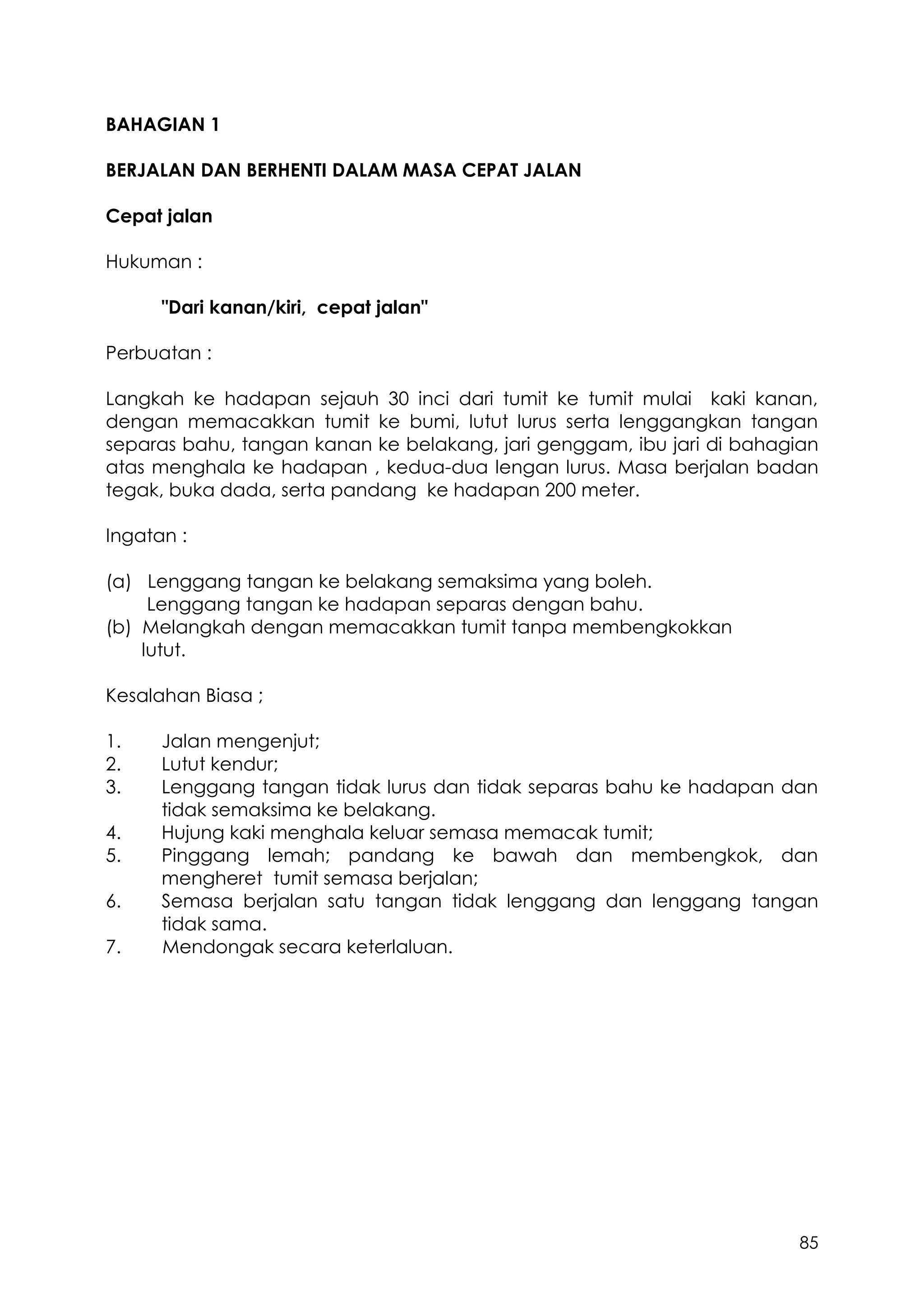 85
BAHAGIAN 1
BERJALAN DAN BERHENTI DALAM MASA CEPAT JALAN
Cepat jalan
Hukuman :
"Dari kanan/kiri, cepat jalan"
Perbuatan :
Langkah ke hadapan sejauh 30 inci dari tumit ke tumit mulai kaki kanan,
dengan memacakkan tumit ke bumi, lutut lurus serta lenggangkan tangan
separas bahu, tangan kanan ke belakang, jari genggam, ibu jari di bahagian
atas menghala ke hadapan , kedua-dua lengan lurus. Masa berjalan badan
tegak, buka dada, serta pandang ke hadapan 200 meter.
Ingatan :
(a) Lenggang tangan ke belakang semaksima yang boleh.
Lenggang tangan ke hadapan separas dengan bahu.
(b) Melangkah dengan memacakkan tumit tanpa membengkokkan
lutut.
Kesalahan Biasa ;
1. Jalan mengenjut;
2. Lutut kendur;
3. Lenggang tangan tidak lurus dan tidak separas bahu ke hadapan dan
tidak semaksima ke belakang.
4. Hujung kaki menghala keluar semasa memacak tumit;
5. Pinggang lemah; pandang ke bawah dan membengkok, dan
mengheret tumit semasa berjalan;
6. Semasa berjalan satu tangan tidak lenggang dan lenggang tangan
tidak sama.
7. Mendongak secara keterlaluan.
 