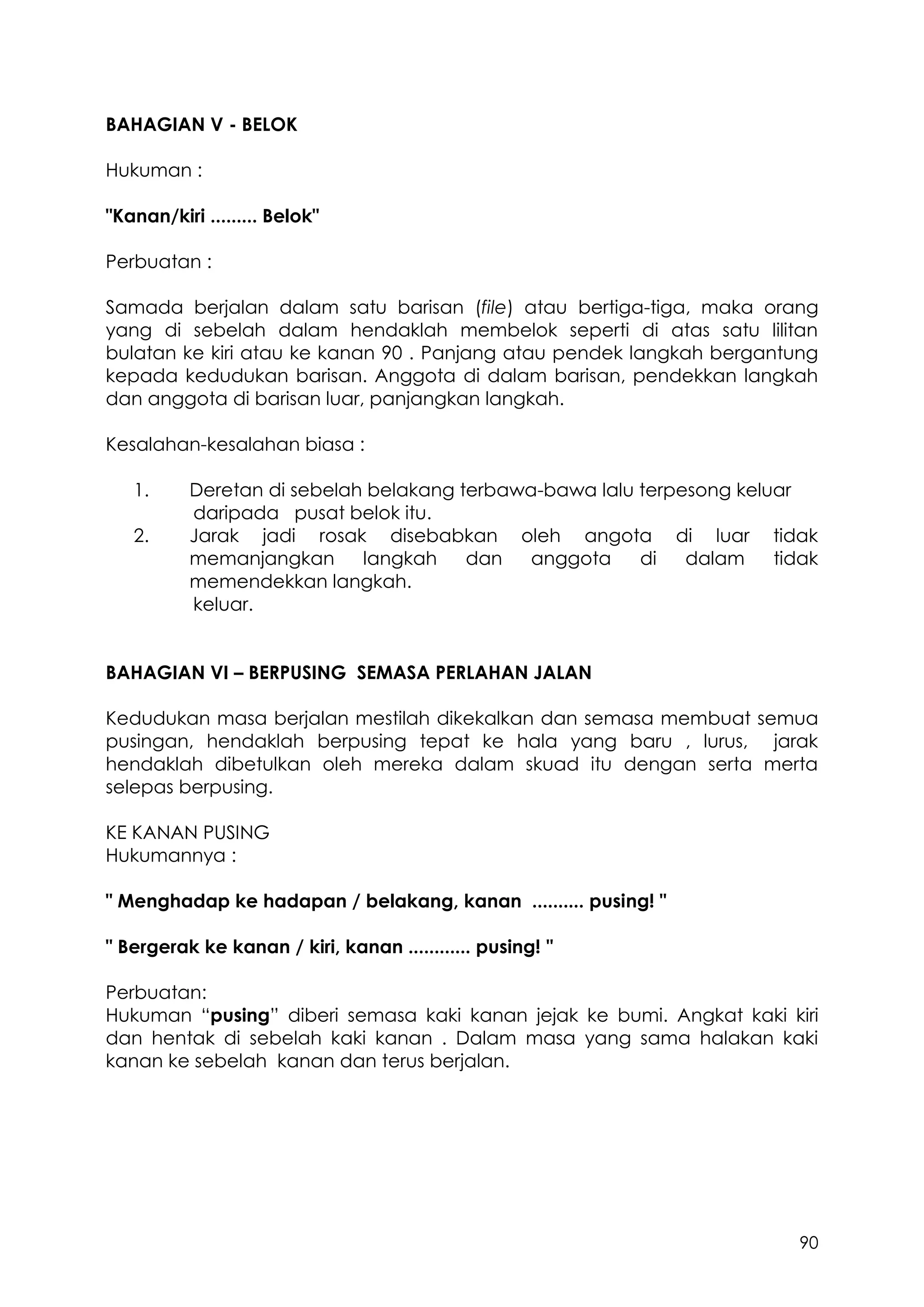 90
BAHAGIAN V - BELOK
Hukuman :
"Kanan/kiri ......... Belok"
Perbuatan :
Samada berjalan dalam satu barisan (file) atau bertiga-tiga, maka orang
yang di sebelah dalam hendaklah membelok seperti di atas satu lilitan
bulatan ke kiri atau ke kanan 90 . Panjang atau pendek langkah bergantung
kepada kedudukan barisan. Anggota di dalam barisan, pendekkan langkah
dan anggota di barisan luar, panjangkan langkah.
Kesalahan-kesalahan biasa :
1. Deretan di sebelah belakang terbawa-bawa lalu terpesong keluar
daripada pusat belok itu.
2. Jarak jadi rosak disebabkan oleh angota di luar tidak
memanjangkan langkah dan anggota di dalam tidak
memendekkan langkah.
keluar.
BAHAGIAN VI – BERPUSING SEMASA PERLAHAN JALAN
Kedudukan masa berjalan mestilah dikekalkan dan semasa membuat semua
pusingan, hendaklah berpusing tepat ke hala yang baru , lurus, jarak
hendaklah dibetulkan oleh mereka dalam skuad itu dengan serta merta
selepas berpusing.
KE KANAN PUSING
Hukumannya :
" Menghadap ke hadapan / belakang, kanan .......... pusing! "
" Bergerak ke kanan / kiri, kanan ............ pusing! "
Perbuatan:
Hukuman “pusing” diberi semasa kaki kanan jejak ke bumi. Angkat kaki kiri
dan hentak di sebelah kaki kanan . Dalam masa yang sama halakan kaki
kanan ke sebelah kanan dan terus berjalan.
 